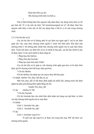 Khai báo biến cục bô;
Mã chương trình kiểm tra biến a;
}
Chú ý:Hàm không khai báo nguyên mẫu phải được xây dựng trước hàm có lời
gọi hàm đó. Ở ví dụ trên do hàm “bit kiemtra(unsigned int a)” đã được khai báo
nguyên mẫu hàm ở trên nên có thể xây dựng hàm ở bất kì vị trí nào trong chương
trình.
2.3.2 Chỉ thị tiền xử lý
Các chỉ thị tiền sử lý không phải là các lệnh của ngôn ngữ C mà là các lệnh
giúp cho việc soạn thảo chương trình nguồn C trước khi biên dịch. Khi dịch một
chương trình C thì không phải chính bản chương trình nguồn mà ta soạn thảo được
dịch. Trước khi dịch, các lệnh tiền xử lý sẽ chỉnh lý bản gốc, sau đó bản chỉnh lý này
sẽ được dịch. Có ba cách chỉnh lý được dùng là:
+ Phép thay thế #define
+ Phép chèn tệp #include
+ Phép lựa chọn biên dịch #ifdef
Các chỉ thị tiền xử lý giúp ta viết chương trình ngắn gọn hơn và tổ chức biên
dịch, gỡ rối chương trình linh hoạt, hiệu quả hơn.
* Chỉ thị #define
Chỉ thị #define cho phép tạo các macro thay thế đơn giản
- Cú pháp: #define Tên_thay_thế dãy_kí_tự
Một Tên_thay_thế có thể được định nghĩa lại nhiều lần, nhưng trước khi định
nghĩa lại phải giải phóng định nghĩa bằng chỉ thị:
#undef Tên_thay_thế
- Ví dụ: #define N 100
* Chỉ thị #include
Chỉ thị #include báo cho trình biên dịch nhận nội dung của tệp khác và chèn
vào tệp chương trình nguồn mà ta soạn thảo.
- Cú pháp:
Cách 1: #include<tên_tệp>
Cách 2: #include“tên_tệp”
- Ví dụ:
Cách 1: #include<regx51.h>
Ở cách này tệp regx51.h sẽ được tìm trong thư mục INC để chèn vào
chương trình nguồn.
 