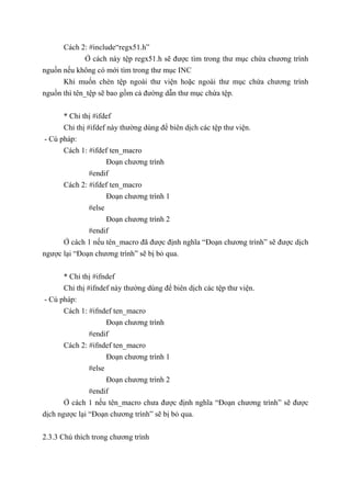 Cách 2: #include“regx51.h”
Ở cách này tệp regx51.h sẽ được tìm trong thư mục chứa chương trình
nguồn nếu không có mới tìm trong thư mục INC
Khi muốn chèn tệp ngoài thư viện hoặc ngoài thư mục chứa chương trình
nguồn thì tên_tệp sẽ bao gồm cả đường dẫn thư mục chứa tệp.
* Chỉ thị #ifdef
Chỉ thị #ifdef này thường dùng để biên dịch các tệp thư viện.
- Cú pháp:
Cách 1: #ifdef ten_macro
Đoạn chương trình
#endif
Cách 2: #ifdef ten_macro
Đoạn chương trình 1
#else
Đoạn chương trình 2
#endif
Ở cách 1 nếu tên_macro đã được định nghĩa “Đoạn chương trình” sẽ được dịch
ngược lại “Đoạn chương trình” sẽ bị bỏ qua.
* Chỉ thị #ifndef
Chỉ thị #ifndef này thường dùng để biên dịch các tệp thư viện.
- Cú pháp:
Cách 1: #ifndef ten_macro
Đoạn chương trình
#endif
Cách 2: #ifndef ten_macro
Đoạn chương trình 1
#else
Đoạn chương trình 2
#endif
Ở cách 1 nếu tên_macro chưa được định nghĩa “Đoạn chương trình” sẽ được
dịch ngược lại “Đoạn chương trình” sẽ bị bỏ qua.
2.3.3 Chú thích trong chương trình
 