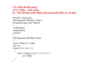 1.2) Kiểu dữ liệu mảng
1.2.1) Nhập – xuất mảng
62. Viết chương trình nhập xuất mảng một chiều các số thực.
#include <iostream.h>
void nhapso(int M[100], int &n );
int main(int argc, char *argv[])
{
int M[100],n;
nhapso(M,n);
return 0;
}
void nhapso(int M[100], int &n)
{
cout<<"nhap so"<<endl;
cin>>n;
for(int i=0; i<=n; i++)
{
cout<<"mang so la: ["<<i+1<<"]= ";
cin>>M[i];
}
}
 