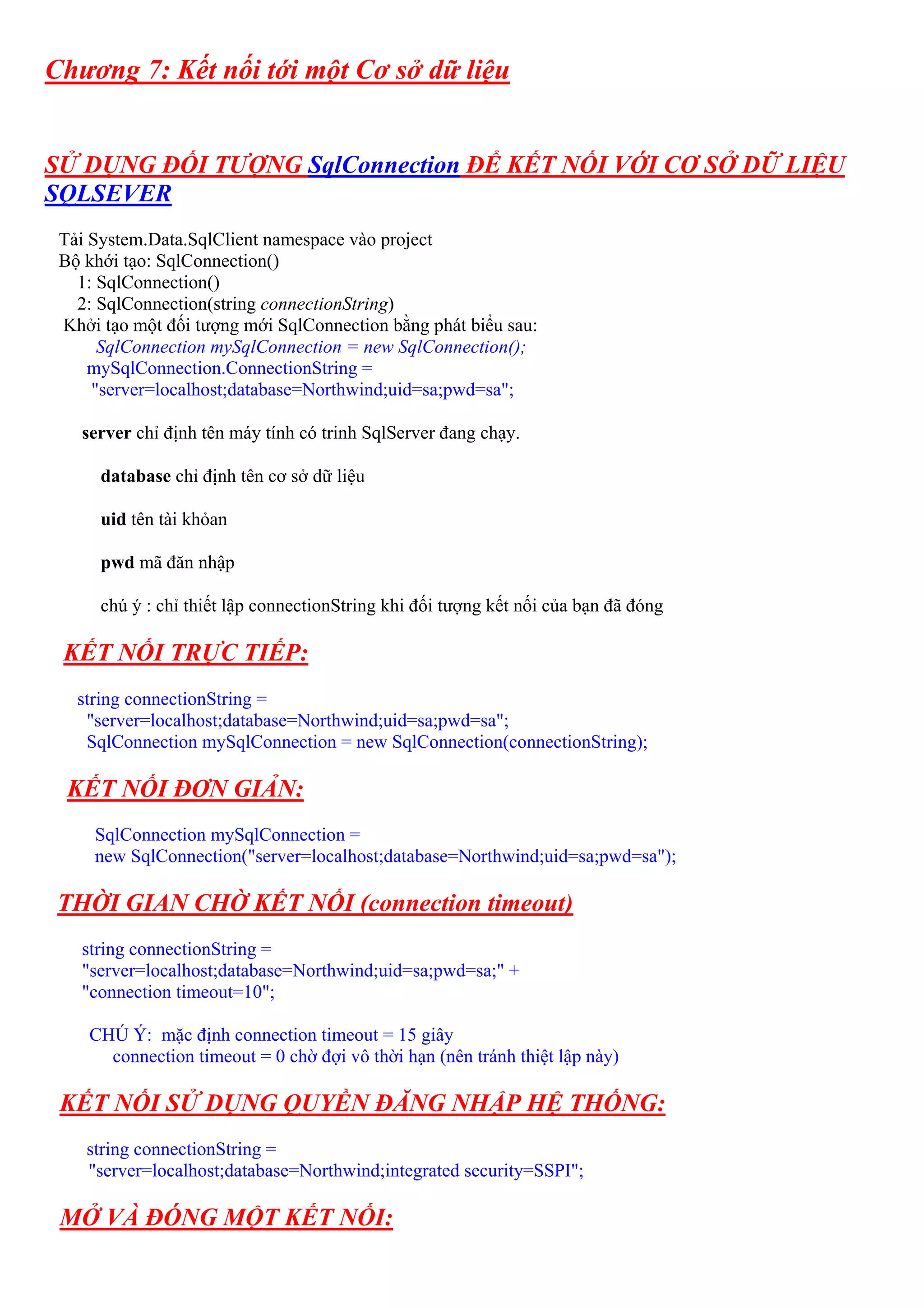 Chương 7: Kết nối tới một Cơ sở dữ liệu


SỬ DỤNG ĐỐI TƯỢNG SqlConnection ĐỂ KẾT NỐI VỚI CƠ SỞ DỮ LIỆU
SQLSEVER
 Tải System.Data.SqlClient namespace vào project
 Bộ khới tạo: SqlConnection()
   1: SqlConnection()
   2: SqlConnection(string connectionString)
 Khởi tạo một đối tượng mới SqlConnection bằng phát biểu sau:
      SqlConnection mySqlConnection = new SqlConnection();
     mySqlConnection.ConnectionString =
     "server=localhost;database=Northwind;uid=sa;pwd=sa";

   server chỉ định tên máy tính có trinh SqlServer đang chạy.

      database chỉ định tên cơ sở dữ liệu

      uid tên tài khỏan

      pwd mã đăn nhập

      chú ý : chỉ thiết lập connectionString khi đối tượng kết nối của bạn đã đóng

 KẾT NỐI TRỰC TIẾP:
   string connectionString =
    "server=localhost;database=Northwind;uid=sa;pwd=sa";
    SqlConnection mySqlConnection = new SqlConnection(connectionString);

  KẾT NỐI ĐƠN GIẢN:
     SqlConnection mySqlConnection =
     new SqlConnection("server=localhost;database=Northwind;uid=sa;pwd=sa");

 THỜI GIAN CHỜ KẾT NỐI (connection timeout)
   string connectionString =
   "server=localhost;database=Northwind;uid=sa;pwd=sa;" +
   "connection timeout=10";

    CHÚ Ý: mặc định connection timeout = 15 giây
      connection timeout = 0 chờ đợi vô thời hạn (nên tránh thiệt lập này)

 KẾT NỐI SỬ DỤNG QUYỀN ĐĂNG NHẬP HỆ THỐNG:
    string connectionString =
    "server=localhost;database=Northwind;integrated security=SSPI";

 MỞ VÀ ĐÓNG MỘT KẾT NỐI:
 