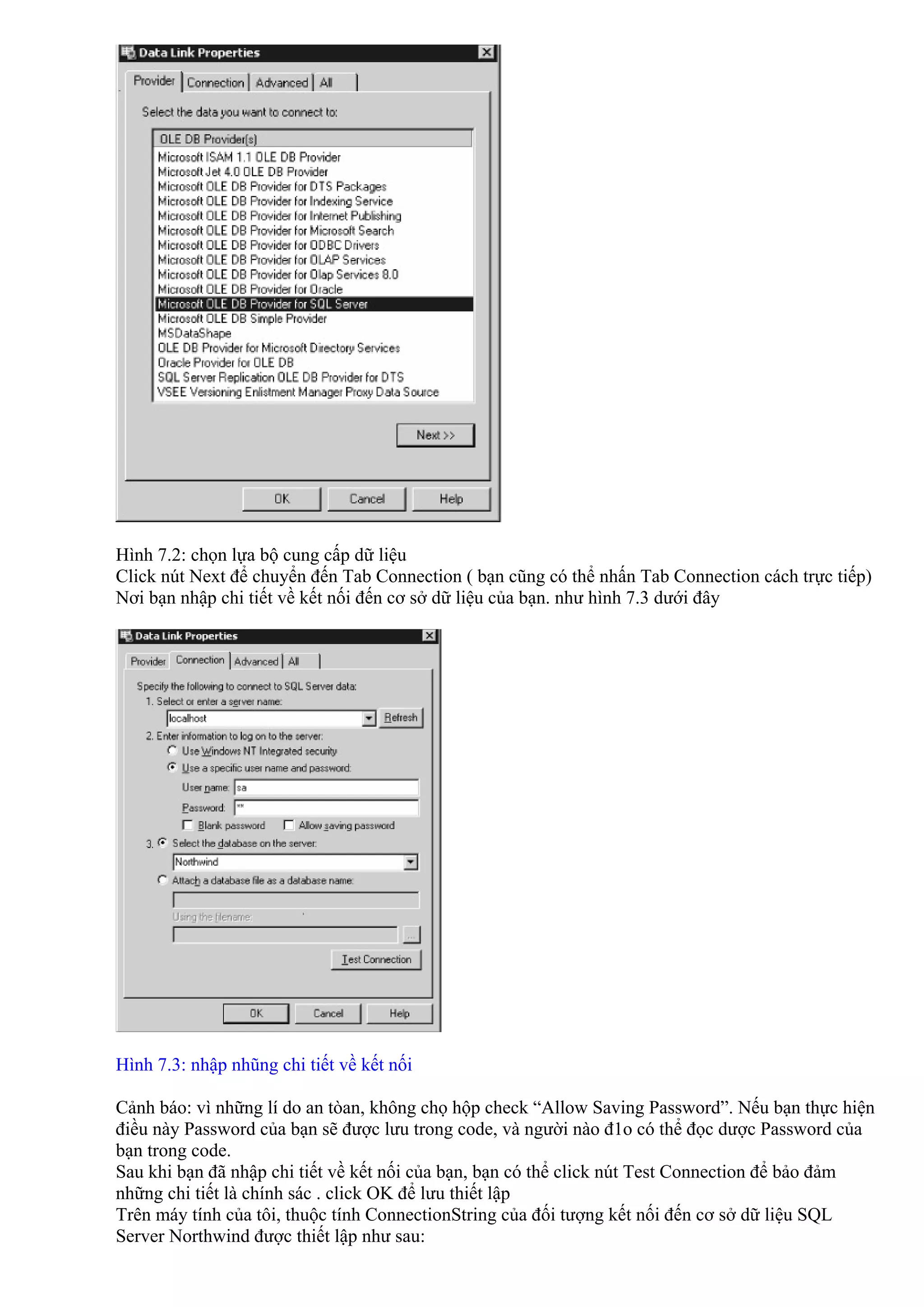Hình 7.2: chọn lựa bộ cung cấp dữ liệu
Click nút Next để chuyển đến Tab Connection ( bạn cũng có thể nhấn Tab Connection cách trực tiếp)
Nơi bạn nhập chi tiết về kết nối đến cơ sở dữ liệu của bạn. như hình 7.3 dưới đây




Hình 7.3: nhập nhũng chi tiết về kết nối

Cảnh báo: vì những lí do an tòan, không chọ hộp check “Allow Saving Password”. Nếu bạn thực hiện
điều này Password của bạn sẽ được lưu trong code, và người nào đ1o có thể đọc dược Password của
bạn trong code.
Sau khi bạn đã nhập chi tiết về kết nối của bạn, bạn có thể click nút Test Connection để bảo đảm
những chi tiết là chính sác . click OK để lưu thiết lập
Trên máy tính của tôi, thuộc tính ConnectionString của đối tượng kết nối đến cơ sở dữ liệu SQL
Server Northwind được thiết lập như sau:
 