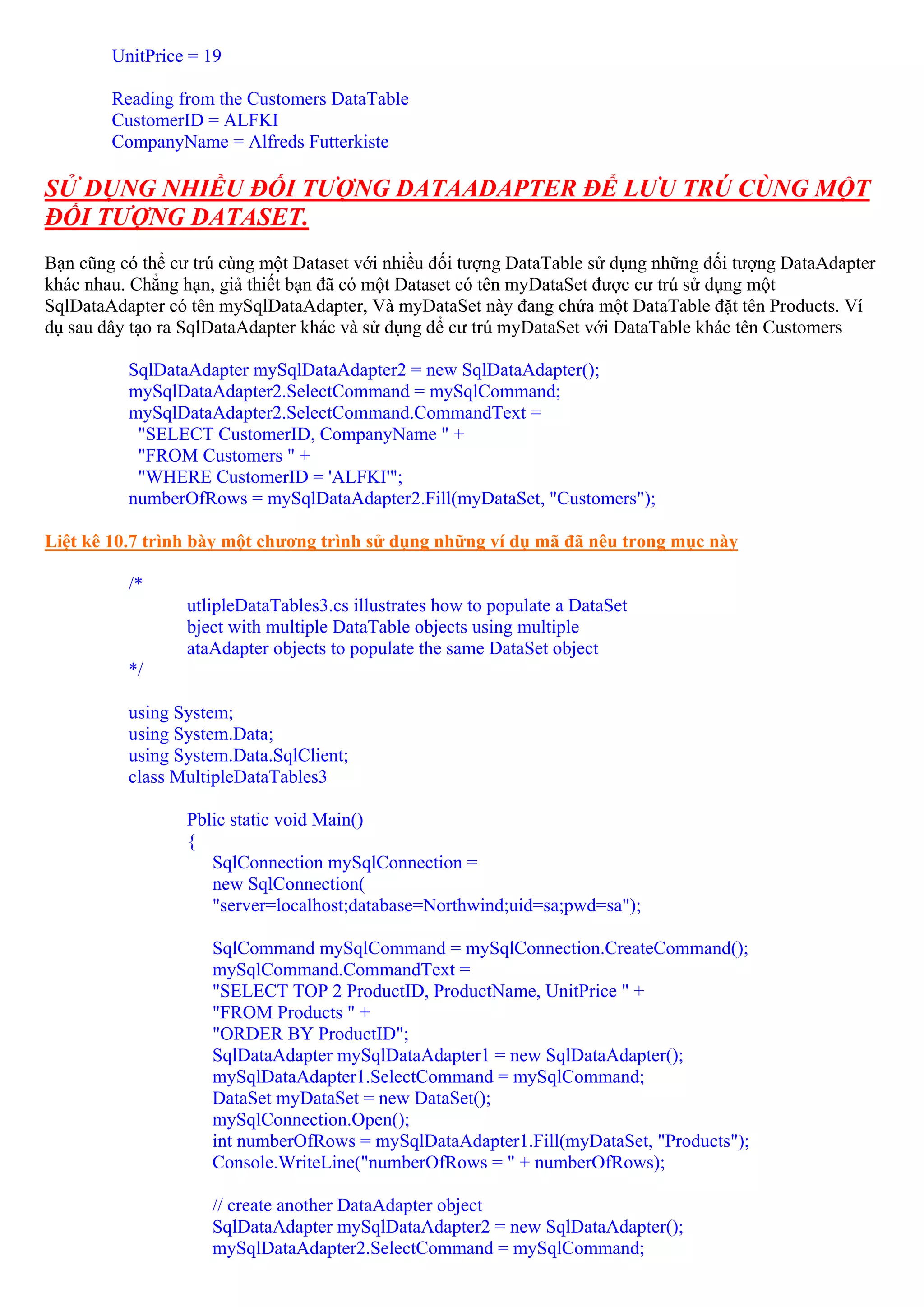 UnitPrice = 19

        Reading from the Customers DataTable
        CustomerID = ALFKI
        CompanyName = Alfreds Futterkiste

SỬ DỤNG NHIỀU ĐỐI TƯỢNG DATAADAPTER ĐỂ LƯU TRÚ CÙNG MỘT
ĐỐI TƯỢNG DATASET.
Bạn cũng có thể cư trú cùng một Dataset với nhiều đối tượng DataTable sử dụng những đối tượng DataAdapter
khác nhau. Chẳng hạn, giả thiết bạn đã có một Dataset có tên myDataSet được cư trú sử dụng một
SqlDataAdapter có tên mySqlDataAdapter, Và myDataSet này đang chứa một DataTable đặt tên Products. Ví
dụ sau đây tạo ra SqlDataAdapter khác và sử dụng để cư trú myDataSet với DataTable khác tên Customers

          SqlDataAdapter mySqlDataAdapter2 = new SqlDataAdapter();
          mySqlDataAdapter2.SelectCommand = mySqlCommand;
          mySqlDataAdapter2.SelectCommand.CommandText =
           "SELECT CustomerID, CompanyName " +
           "FROM Customers " +
           "WHERE CustomerID = 'ALFKI'";
          numberOfRows = mySqlDataAdapter2.Fill(myDataSet, "Customers");

Liệt kê 10.7 trình bày một chương trình sử dụng những ví dụ mã đã nêu trong mục này

          /*
                 utlipleDataTables3.cs illustrates how to populate a DataSet
                 bject with multiple DataTable objects using multiple
                 ataAdapter objects to populate the same DataSet object
          */

          using System;
          using System.Data;
          using System.Data.SqlClient;
          class MultipleDataTables3

                 Pblic static void Main()
                 {
                    SqlConnection mySqlConnection =
                    new SqlConnection(
                    "server=localhost;database=Northwind;uid=sa;pwd=sa");

                     SqlCommand mySqlCommand = mySqlConnection.CreateCommand();
                     mySqlCommand.CommandText =
                     "SELECT TOP 2 ProductID, ProductName, UnitPrice " +
                     "FROM Products " +
                     "ORDER BY ProductID";
                     SqlDataAdapter mySqlDataAdapter1 = new SqlDataAdapter();
                     mySqlDataAdapter1.SelectCommand = mySqlCommand;
                     DataSet myDataSet = new DataSet();
                     mySqlConnection.Open();
                     int numberOfRows = mySqlDataAdapter1.Fill(myDataSet, "Products");
                     Console.WriteLine("numberOfRows = " + numberOfRows);

                     // create another DataAdapter object
                     SqlDataAdapter mySqlDataAdapter2 = new SqlDataAdapter();
                     mySqlDataAdapter2.SelectCommand = mySqlCommand;
 