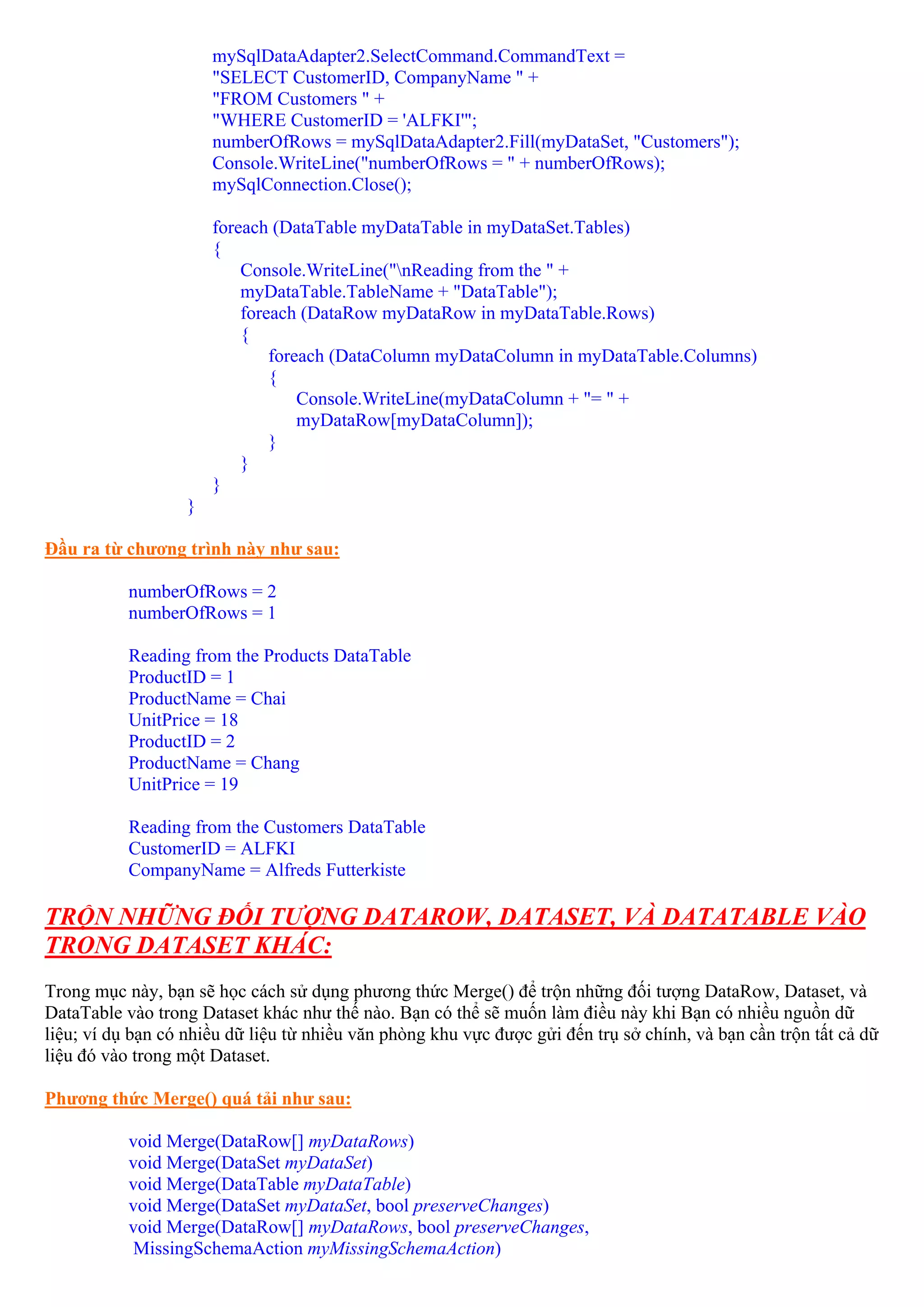 mySqlDataAdapter2.SelectCommand.CommandText =
                       "SELECT CustomerID, CompanyName " +
                       "FROM Customers " +
                       "WHERE CustomerID = 'ALFKI'";
                       numberOfRows = mySqlDataAdapter2.Fill(myDataSet, "Customers");
                       Console.WriteLine("numberOfRows = " + numberOfRows);
                       mySqlConnection.Close();

                       foreach (DataTable myDataTable in myDataSet.Tables)
                       {
                           Console.WriteLine("nReading from the " +
                           myDataTable.TableName + "DataTable");
                           foreach (DataRow myDataRow in myDataTable.Rows)
                           {
                               foreach (DataColumn myDataColumn in myDataTable.Columns)
                               {
                                   Console.WriteLine(myDataColumn + "= " +
                                   myDataRow[myDataColumn]);
                               }
                           }
                       }
                   }

Đầu ra từ chương trình này như sau:

           numberOfRows = 2
           numberOfRows = 1

           Reading from the Products DataTable
           ProductID = 1
           ProductName = Chai
           UnitPrice = 18
           ProductID = 2
           ProductName = Chang
           UnitPrice = 19

           Reading from the Customers DataTable
           CustomerID = ALFKI
           CompanyName = Alfreds Futterkiste

TRỘN NHỮNG ĐỐI TƯỢNG DATAROW, DATASET, VÀ DATATABLE VÀO
TRONG DATASET KHÁC:
Trong mục này, bạn sẽ học cách sử dụng phương thức Merge() để trộn những đối tượng DataRow, Dataset, và
DataTable vào trong Dataset khác như thế nào. Bạn có thể sẽ muốn làm điều này khi Bạn có nhiều nguồn dữ
liệu; ví dụ bạn có nhiều dữ liệu từ nhiều văn phòng khu vực được gửi đến trụ sở chính, và bạn cần trộn tất cả dữ
liệu đó vào trong một Dataset.

Phương thức Merge() quá tải như sau:

           void Merge(DataRow[] myDataRows)
           void Merge(DataSet myDataSet)
           void Merge(DataTable myDataTable)
           void Merge(DataSet myDataSet, bool preserveChanges)
           void Merge(DataRow[] myDataRows, bool preserveChanges,
            MissingSchemaAction myMissingSchemaAction)
 