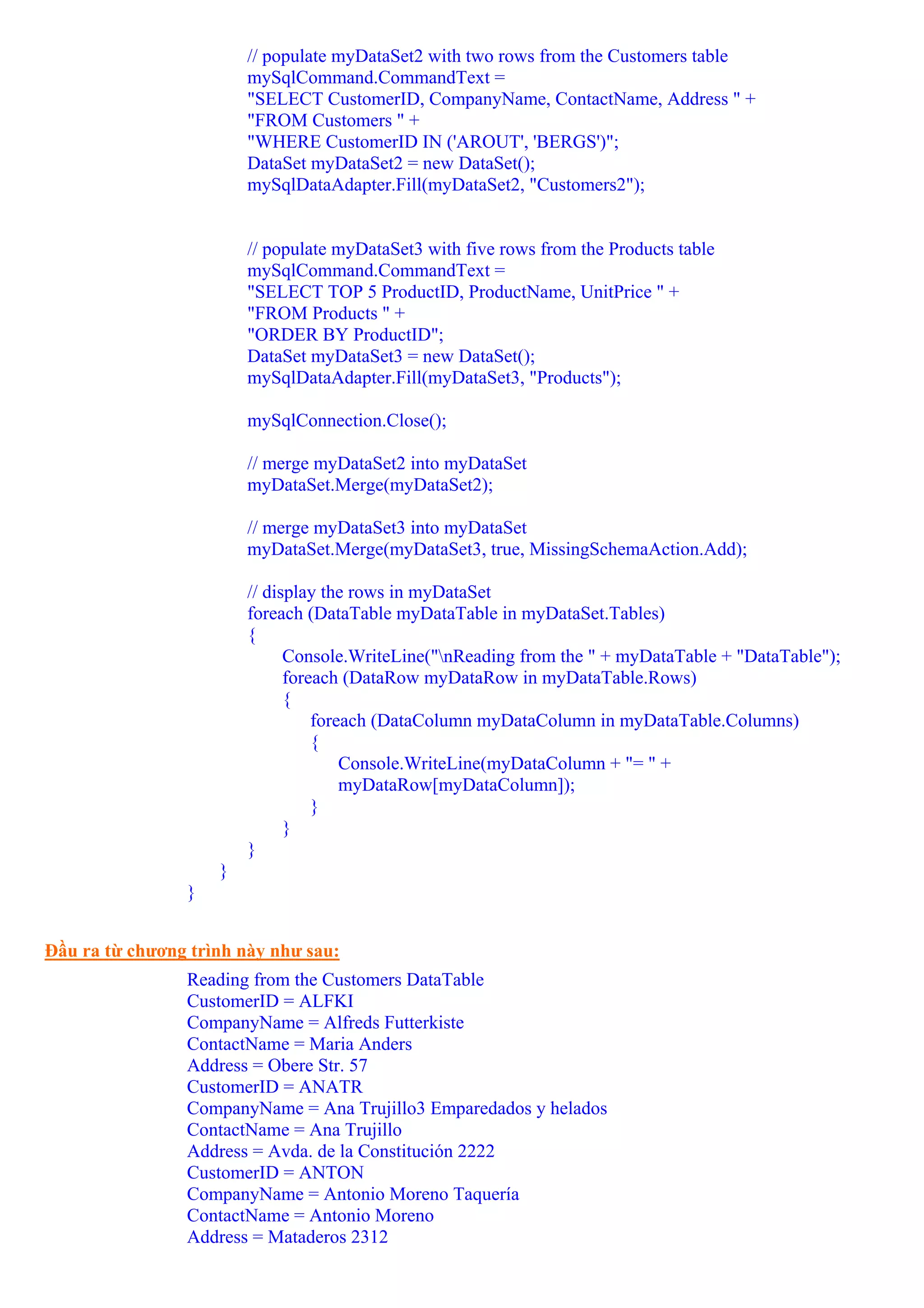 // populate myDataSet2 with two rows from the Customers table
                        mySqlCommand.CommandText =
                        "SELECT CustomerID, CompanyName, ContactName, Address " +
                        "FROM Customers " +
                        "WHERE CustomerID IN ('AROUT', 'BERGS')";
                        DataSet myDataSet2 = new DataSet();
                        mySqlDataAdapter.Fill(myDataSet2, "Customers2");


                        // populate myDataSet3 with five rows from the Products table
                        mySqlCommand.CommandText =
                        "SELECT TOP 5 ProductID, ProductName, UnitPrice " +
                        "FROM Products " +
                        "ORDER BY ProductID";
                        DataSet myDataSet3 = new DataSet();
                        mySqlDataAdapter.Fill(myDataSet3, "Products");

                        mySqlConnection.Close();

                        // merge myDataSet2 into myDataSet
                        myDataSet.Merge(myDataSet2);

                        // merge myDataSet3 into myDataSet
                        myDataSet.Merge(myDataSet3, true, MissingSchemaAction.Add);

                        // display the rows in myDataSet
                        foreach (DataTable myDataTable in myDataSet.Tables)
                        {
                              Console.WriteLine("nReading from the " + myDataTable + "DataTable");
                              foreach (DataRow myDataRow in myDataTable.Rows)
                              {
                                  foreach (DataColumn myDataColumn in myDataTable.Columns)
                                  {
                                      Console.WriteLine(myDataColumn + "= " +
                                      myDataRow[myDataColumn]);
                                  }
                              }
                        }
                    }
                }


Đầu ra từ chương trình này như sau:
                Reading from the Customers DataTable
                CustomerID = ALFKI
                CompanyName = Alfreds Futterkiste
                ContactName = Maria Anders
                Address = Obere Str. 57
                CustomerID = ANATR
                CompanyName = Ana Trujillo3 Emparedados y helados
                ContactName = Ana Trujillo
                Address = Avda. de la Constitución 2222
                CustomerID = ANTON
                CompanyName = Antonio Moreno Taquería
                ContactName = Antonio Moreno
                Address = Mataderos 2312
 