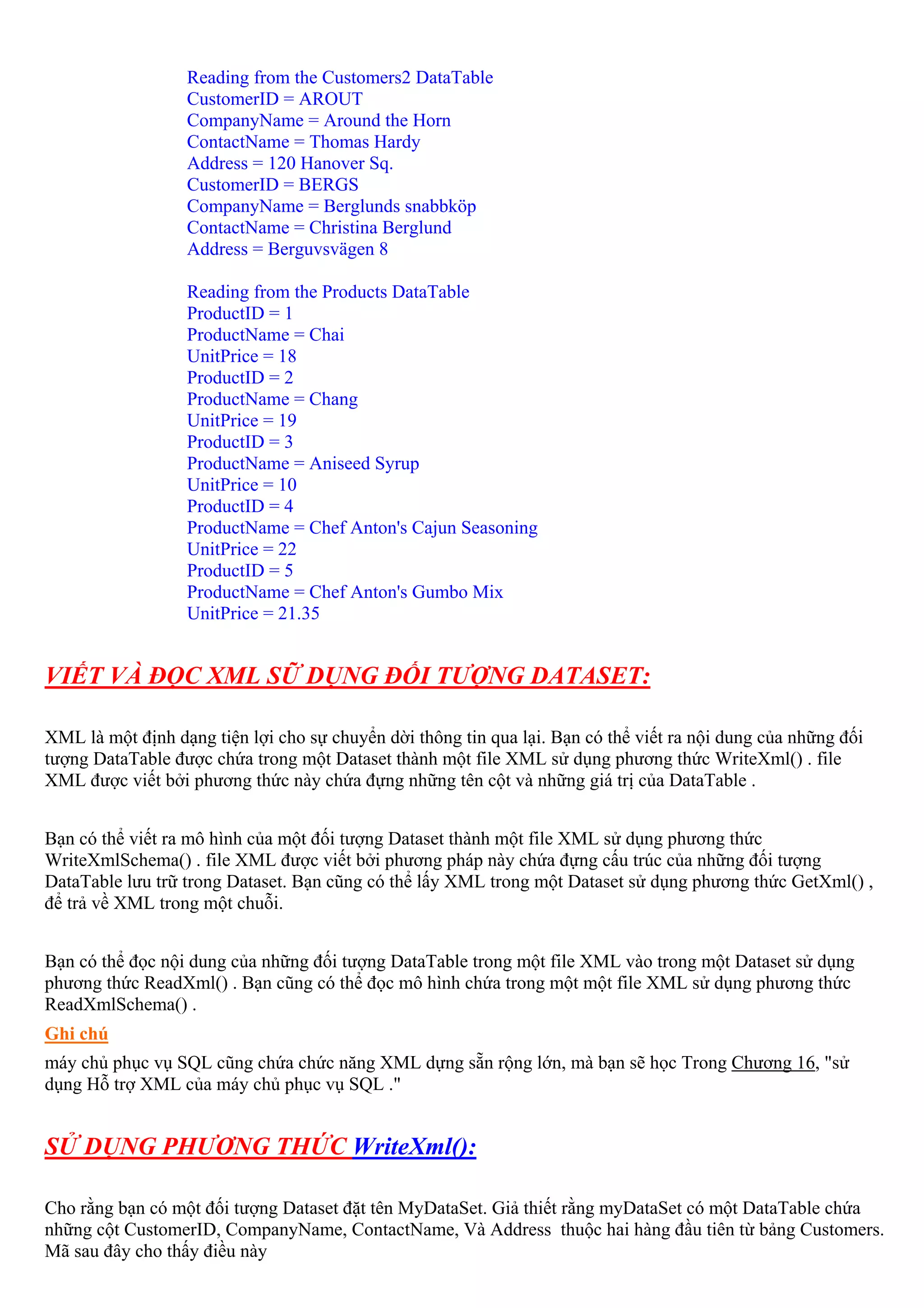 Reading from the Customers2 DataTable
                  CustomerID = AROUT
                  CompanyName = Around the Horn
                  ContactName = Thomas Hardy
                  Address = 120 Hanover Sq.
                  CustomerID = BERGS
                  CompanyName = Berglunds snabbköp
                  ContactName = Christina Berglund
                  Address = Berguvsvägen 8

                  Reading from the Products DataTable
                  ProductID = 1
                  ProductName = Chai
                  UnitPrice = 18
                  ProductID = 2
                  ProductName = Chang
                  UnitPrice = 19
                  ProductID = 3
                  ProductName = Aniseed Syrup
                  UnitPrice = 10
                  ProductID = 4
                  ProductName = Chef Anton's Cajun Seasoning
                  UnitPrice = 22
                  ProductID = 5
                  ProductName = Chef Anton's Gumbo Mix
                  UnitPrice = 21.35


VIẾT VÀ ĐỌC XML SỮ DỤNG ĐỐI TƯỢNG DATASET:

XML là một định dạng tiện lợi cho sự chuyển dời thông tin qua lại. Bạn có thể viết ra nội dung của những đối
tượng DataTable được chứa trong một Dataset thành một file XML sử dụng phương thức WriteXml() . file
XML được viết bởi phương thức này chứa đựng những tên cột và những giá trị của DataTable .


Bạn có thể viết ra mô hình của một đối tượng Dataset thành một file XML sử dụng phương thức
WriteXmlSchema() . file XML được viết bởi phương pháp này chứa đựng cấu trúc của những đối tượng
DataTable lưu trữ trong Dataset. Bạn cũng có thể lấy XML trong một Dataset sử dụng phương thức GetXml() ,
để trả về XML trong một chuỗi.


Bạn có thể đọc nội dung của những đối tượng DataTable trong một file XML vào trong một Dataset sử dụng
phương thức ReadXml() . Bạn cũng có thể đọc mô hình chứa trong một một file XML sử dụng phương thức
ReadXmlSchema() .
Ghi chú
máy chủ phục vụ SQL cũng chứa chức năng XML dựng sẵn rộng lớn, mà bạn sẽ học Trong Chương 16, "sử
dụng Hỗ trợ XML của máy chủ phục vụ SQL ."


SỬ DỤNG PHƯƠNG THỨC WriteXml():

Cho rằng bạn có một đối tượng Dataset đặt tên MyDataSet. Giả thiết rằng myDataSet có một DataTable chứa
những cột CustomerID, CompanyName, ContactName, Và Address thuộc hai hàng đầu tiên từ bảng Customers.
Mã sau đây cho thấy điều này
 