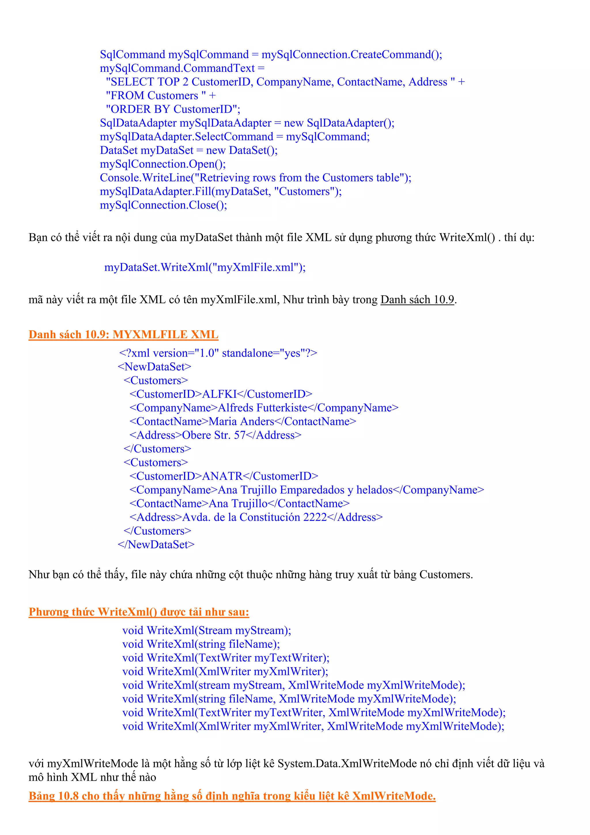 SqlCommand mySqlCommand = mySqlConnection.CreateCommand();
              mySqlCommand.CommandText =
               "SELECT TOP 2 CustomerID, CompanyName, ContactName, Address " +
               "FROM Customers " +
               "ORDER BY CustomerID";
              SqlDataAdapter mySqlDataAdapter = new SqlDataAdapter();
              mySqlDataAdapter.SelectCommand = mySqlCommand;
              DataSet myDataSet = new DataSet();
              mySqlConnection.Open();
              Console.WriteLine("Retrieving rows from the Customers table");
              mySqlDataAdapter.Fill(myDataSet, "Customers");
              mySqlConnection.Close();

Bạn có thể viết ra nội dung của myDataSet thành một file XML sử dụng phương thức WriteXml() . thí dụ:

               myDataSet.WriteXml("myXmlFile.xml");

mã này viết ra một file XML có tên myXmlFile.xml, Như trình bày trong Danh sách 10.9.

Danh sách 10.9: MYXMLFILE XML
                  <?xml version="1.0" standalone="yes"?>
                  <NewDataSet>
                   <Customers>
                    <CustomerID>ALFKI</CustomerID>
                    <CompanyName>Alfreds Futterkiste</CompanyName>
                    <ContactName>Maria Anders</ContactName>
                    <Address>Obere Str. 57</Address>
                   </Customers>
                   <Customers>
                    <CustomerID>ANATR</CustomerID>
                    <CompanyName>Ana Trujillo Emparedados y helados</CompanyName>
                    <ContactName>Ana Trujillo</ContactName>
                    <Address>Avda. de la Constitución 2222</Address>
                   </Customers>
                  </NewDataSet>

Như bạn có thể thấy, file này chứa những cột thuộc những hàng truy xuất từ bảng Customers.


Phương thức WriteXml() được tải như sau:
                  void WriteXml(Stream myStream);
                  void WriteXml(string fileName);
                  void WriteXml(TextWriter myTextWriter);
                  void WriteXml(XmlWriter myXmlWriter);
                  void WriteXml(stream myStream, XmlWriteMode myXmlWriteMode);
                  void WriteXml(string fileName, XmlWriteMode myXmlWriteMode);
                  void WriteXml(TextWriter myTextWriter, XmlWriteMode myXmlWriteMode);
                  void WriteXml(XmlWriter myXmlWriter, XmlWriteMode myXmlWriteMode);


với myXmlWriteMode là một hằng số từ lớp liệt kê System.Data.XmlWriteMode nó chỉ định viết dữ liệu và
mô hình XML như thế nào
Bảng 10.8 cho thấy những hằng số định nghĩa trong kiểu liệt kê XmlWriteMode.
 