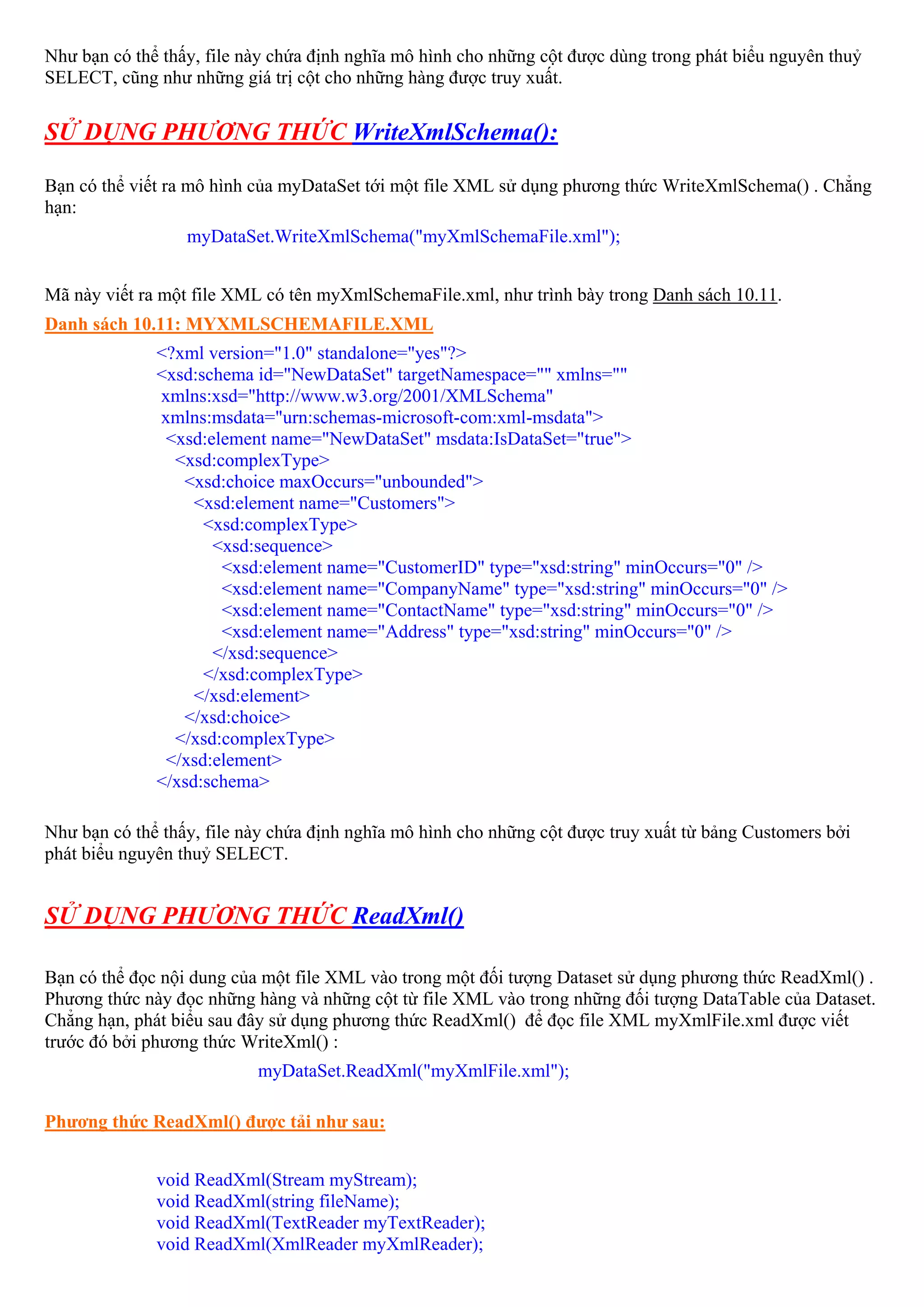 Như bạn có thể thấy, file này chứa định nghĩa mô hình cho những cột được dùng trong phát biểu nguyên thuỷ
SELECT, cũng như những giá trị cột cho những hàng được truy xuất.


SỬ DỤNG PHƯƠNG THỨC WriteXmlSchema():

Bạn có thể viết ra mô hình của myDataSet tới một file XML sử dụng phương thức WriteXmlSchema() . Chẳng
hạn:
                  myDataSet.WriteXmlSchema("myXmlSchemaFile.xml");


Mã này viết ra một file XML có tên myXmlSchemaFile.xml, như trình bày trong Danh sách 10.11.
Danh sách 10.11: MYXMLSCHEMAFILE.XML
              <?xml version="1.0" standalone="yes"?>
              <xsd:schema id="NewDataSet" targetNamespace="" xmlns=""
              xmlns:xsd="http://www.w3.org/2001/XMLSchema"
              xmlns:msdata="urn:schemas-microsoft-com:xml-msdata">
               <xsd:element name="NewDataSet" msdata:IsDataSet="true">
                <xsd:complexType>
                 <xsd:choice maxOccurs="unbounded">
                   <xsd:element name="Customers">
                    <xsd:complexType>
                     <xsd:sequence>
                      <xsd:element name="CustomerID" type="xsd:string" minOccurs="0" />
                      <xsd:element name="CompanyName" type="xsd:string" minOccurs="0" />
                      <xsd:element name="ContactName" type="xsd:string" minOccurs="0" />
                      <xsd:element name="Address" type="xsd:string" minOccurs="0" />
                     </xsd:sequence>
                    </xsd:complexType>
                   </xsd:element>
                 </xsd:choice>
                </xsd:complexType>
               </xsd:element>
              </xsd:schema>

Như bạn có thể thấy, file này chứa định nghĩa mô hình cho những cột được truy xuất từ bảng Customers bởi
phát biểu nguyên thuỷ SELECT.


SỬ DỤNG PHƯƠNG THỨC ReadXml()

Bạn có thể đọc nội dung của một file XML vào trong một đối tượng Dataset sử dụng phương thức ReadXml() .
Phương thức này đọc những hàng và những cột từ file XML vào trong những đối tượng DataTable của Dataset.
Chẳng hạn, phát biểu sau đây sử dụng phương thức ReadXml() để đọc file XML myXmlFile.xml được viết
trước đó bởi phương thức WriteXml() :
                           myDataSet.ReadXml("myXmlFile.xml");

Phương thức ReadXml() được tải như sau:


              void ReadXml(Stream myStream);
              void ReadXml(string fileName);
              void ReadXml(TextReader myTextReader);
              void ReadXml(XmlReader myXmlReader);
 