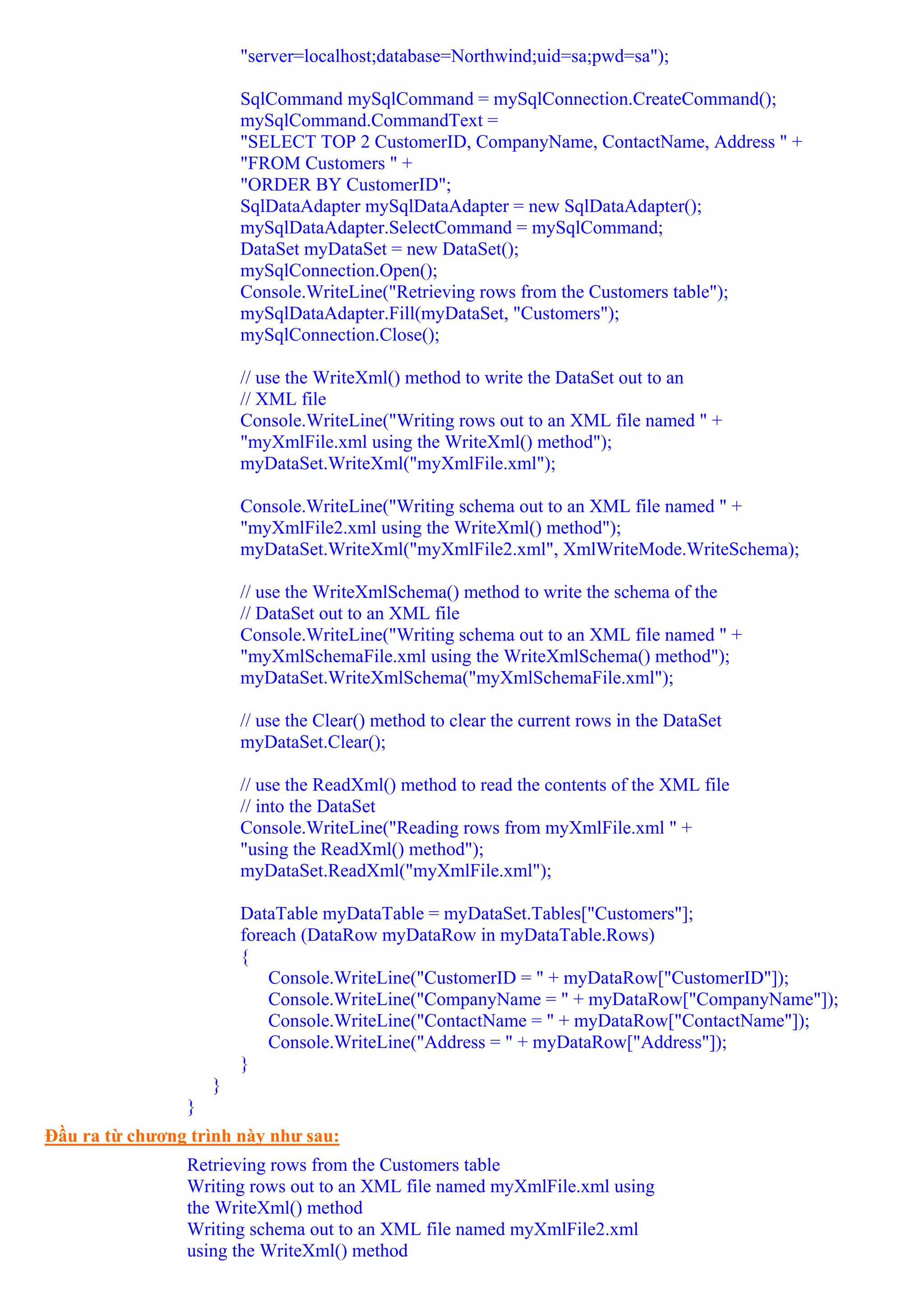 "server=localhost;database=Northwind;uid=sa;pwd=sa");

                        SqlCommand mySqlCommand = mySqlConnection.CreateCommand();
                        mySqlCommand.CommandText =
                        "SELECT TOP 2 CustomerID, CompanyName, ContactName, Address " +
                        "FROM Customers " +
                        "ORDER BY CustomerID";
                        SqlDataAdapter mySqlDataAdapter = new SqlDataAdapter();
                        mySqlDataAdapter.SelectCommand = mySqlCommand;
                        DataSet myDataSet = new DataSet();
                        mySqlConnection.Open();
                        Console.WriteLine("Retrieving rows from the Customers table");
                        mySqlDataAdapter.Fill(myDataSet, "Customers");
                        mySqlConnection.Close();

                        // use the WriteXml() method to write the DataSet out to an
                        // XML file
                        Console.WriteLine("Writing rows out to an XML file named " +
                        "myXmlFile.xml using the WriteXml() method");
                        myDataSet.WriteXml("myXmlFile.xml");

                        Console.WriteLine("Writing schema out to an XML file named " +
                        "myXmlFile2.xml using the WriteXml() method");
                        myDataSet.WriteXml("myXmlFile2.xml", XmlWriteMode.WriteSchema);

                        // use the WriteXmlSchema() method to write the schema of the
                        // DataSet out to an XML file
                        Console.WriteLine("Writing schema out to an XML file named " +
                        "myXmlSchemaFile.xml using the WriteXmlSchema() method");
                        myDataSet.WriteXmlSchema("myXmlSchemaFile.xml");

                        // use the Clear() method to clear the current rows in the DataSet
                        myDataSet.Clear();

                        // use the ReadXml() method to read the contents of the XML file
                        // into the DataSet
                        Console.WriteLine("Reading rows from myXmlFile.xml " +
                        "using the ReadXml() method");
                        myDataSet.ReadXml("myXmlFile.xml");

                        DataTable myDataTable = myDataSet.Tables["Customers"];
                        foreach (DataRow myDataRow in myDataTable.Rows)
                        {
                            Console.WriteLine("CustomerID = " + myDataRow["CustomerID"]);
                            Console.WriteLine("CompanyName = " + myDataRow["CompanyName"]);
                            Console.WriteLine("ContactName = " + myDataRow["ContactName"]);
                            Console.WriteLine("Address = " + myDataRow["Address"]);
                        }
                    }
                }
Đầu ra từ chương trình này như sau:
                Retrieving rows from the Customers table
                Writing rows out to an XML file named myXmlFile.xml using
                the WriteXml() method
                Writing schema out to an XML file named myXmlFile2.xml
                using the WriteXml() method
 