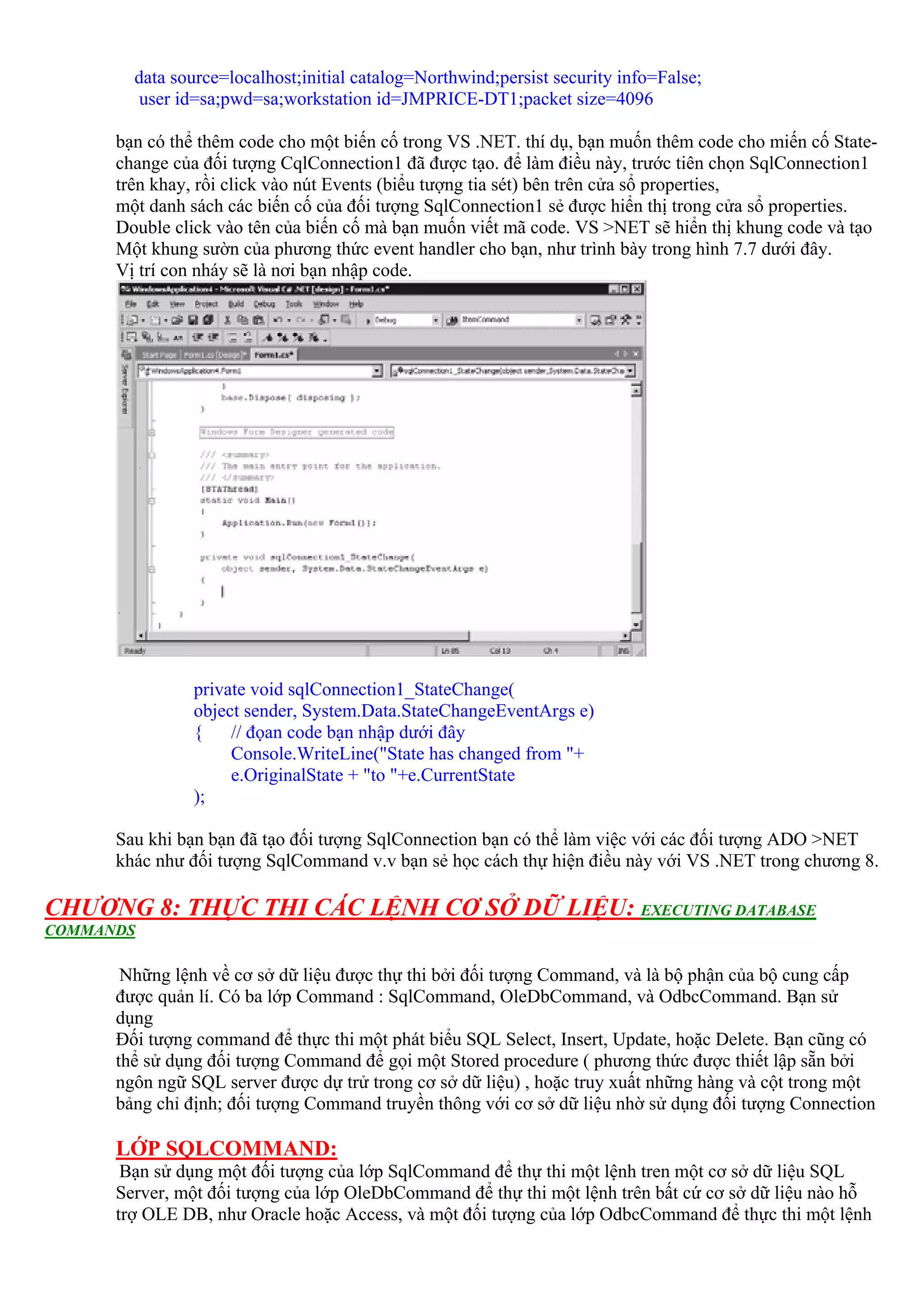 data source=localhost;initial catalog=Northwind;persist security info=False;
        user id=sa;pwd=sa;workstation id=JMPRICE-DT1;packet size=4096

      bạn có thể thêm code cho một biến cố trong VS .NET. thí dụ, bạn muốn thêm code cho miến cố State-
      change của đối tượng CqlConnection1 đã được tạo. để làm điều này, trước tiên chọn SqlConnection1
      trên khay, rồi click vào nút Events (biểu tượng tia sét) bên trên cửa sổ properties,
      một danh sách các biến cố của đối tượng SqlConnection1 sẻ được hiển thị trong cửa sổ properties.
      Double click vào tên của biến cố mà bạn muốn viết mã code. VS >NET sẽ hiển thị khung code và tạo
      Một khung sườn của phương thức event handler cho bạn, như trình bày trong hình 7.7 dưới đây.
      Vị trí con nháy sẽ là nơi bạn nhập code.




               private void sqlConnection1_StateChange(
               object sender, System.Data.StateChangeEventArgs e)
               {    // đọan code bạn nhập dưới đây
                    Console.WriteLine("State has changed from "+
                    e.OriginalState + "to "+e.CurrentState
               );

      Sau khi bạn bạn đã tạo đối tượng SqlConnection bạn có thể làm việc với các đối tượng ADO >NET
      khác như đối tượng SqlCommand v.v bạn sẻ học cách thự hiện điều này với VS .NET trong chương 8.

CHƯƠNG 8: THỰC THI CÁC LỆNH CƠ SỞ DỮ LIỆU: EXECUTING DATABASE
COMMANDS

       Những lệnh về cơ sở dữ liệu được thự thi bởi đối tượng Command, và là bộ phận của bộ cung cấp
      được quản lí. Có ba lớp Command : SqlCommand, OleDbCommand, và OdbcCommand. Bạn sử
      dụng
      Đối tượng command để thực thi một phát biểu SQL Select, Insert, Update, hoặc Delete. Bạn cũng có
      thể sử dụng đối tượng Command để gọi một Stored procedure ( phương thức được thiết lập sẵn bởi
      ngôn ngữ SQL server được dự trử trong cơ sở dữ liệu) , hoặc truy xuất những hàng và cột trong một
      bảng chỉ định; đối tượng Command truyền thông với cơ sở dữ liệu nhờ sử dụng đối tượng Connection

      LỚP SQLCOMMAND:
       Bạn sử dụng một đối tượng của lớp SqlCommand để thự thi một lệnh tren một cơ sở dữ liệu SQL
      Server, một đối tượng của lớp OleDbCommand để thự thi một lệnh trên bất cứ cơ sở dữ liệu nào hỗ
      trợ OLE DB, như Oracle hoặc Access, và một đối tượng của lớp OdbcCommand để thực thi một lệnh
 