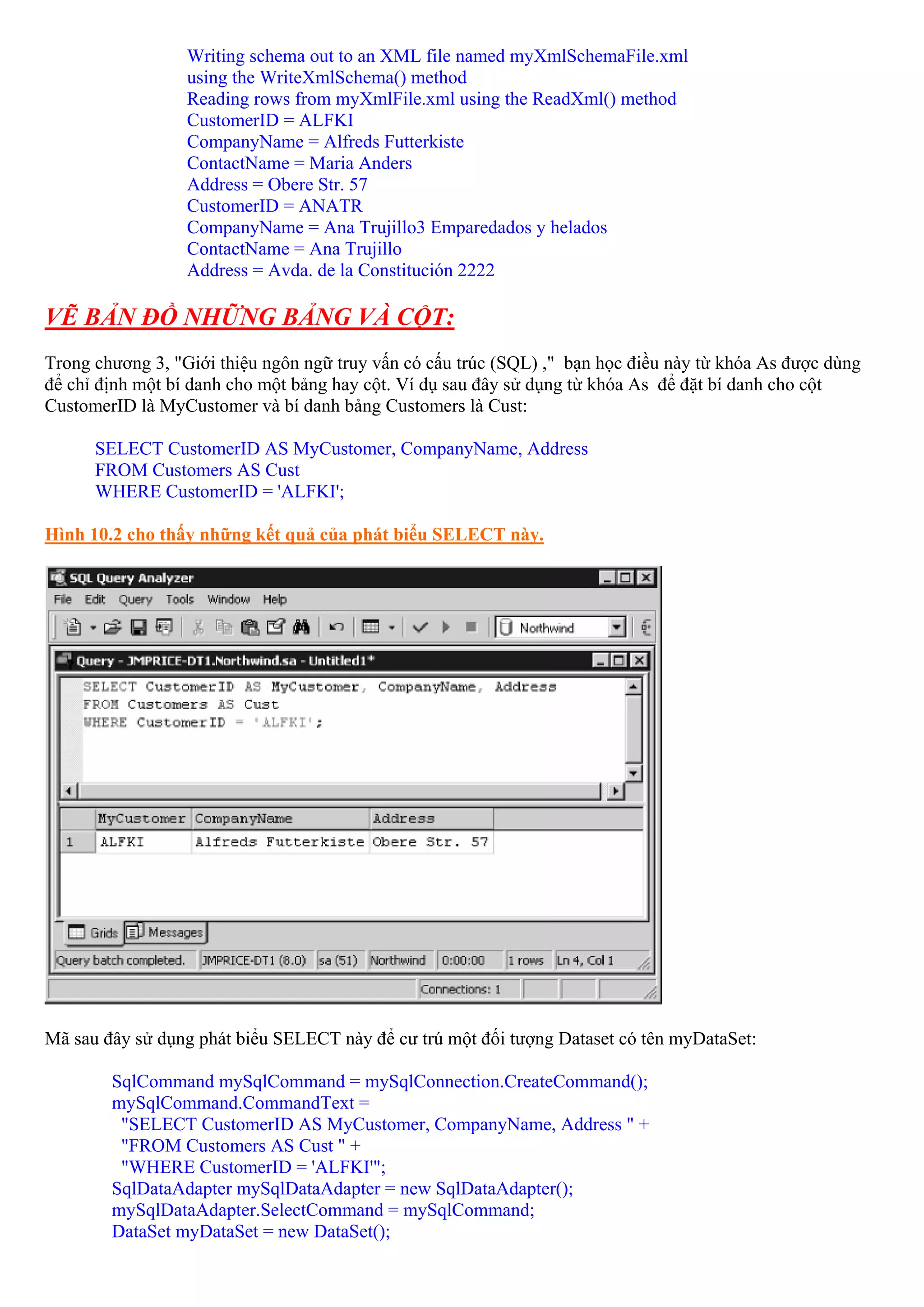 Writing schema out to an XML file named myXmlSchemaFile.xml
                  using the WriteXmlSchema() method
                  Reading rows from myXmlFile.xml using the ReadXml() method
                  CustomerID = ALFKI
                  CompanyName = Alfreds Futterkiste
                  ContactName = Maria Anders
                  Address = Obere Str. 57
                  CustomerID = ANATR
                  CompanyName = Ana Trujillo3 Emparedados y helados
                  ContactName = Ana Trujillo
                  Address = Avda. de la Constitución 2222

VẼ BẢN ĐỒ NHỮNG BẢNG VÀ CỘT:
Trong chương 3, "Giới thiệu ngôn ngữ truy vấn có cấu trúc (SQL) ," bạn học điều này từ khóa As được dùng
để chỉ định một bí danh cho một bảng hay cột. Ví dụ sau đây sử dụng từ khóa As để đặt bí danh cho cột
CustomerID là MyCustomer và bí danh bảng Customers là Cust:

      SELECT CustomerID AS MyCustomer, CompanyName, Address
      FROM Customers AS Cust
      WHERE CustomerID = 'ALFKI';

Hình 10.2 cho thấy những kết quả của phát biểu SELECT này.




Mã sau đây sử dụng phát biểu SELECT này để cư trú một đối tượng Dataset có tên myDataSet:

        SqlCommand mySqlCommand = mySqlConnection.CreateCommand();
        mySqlCommand.CommandText =
         "SELECT CustomerID AS MyCustomer, CompanyName, Address " +
         "FROM Customers AS Cust " +
         "WHERE CustomerID = 'ALFKI'";
        SqlDataAdapter mySqlDataAdapter = new SqlDataAdapter();
        mySqlDataAdapter.SelectCommand = mySqlCommand;
        DataSet myDataSet = new DataSet();
 