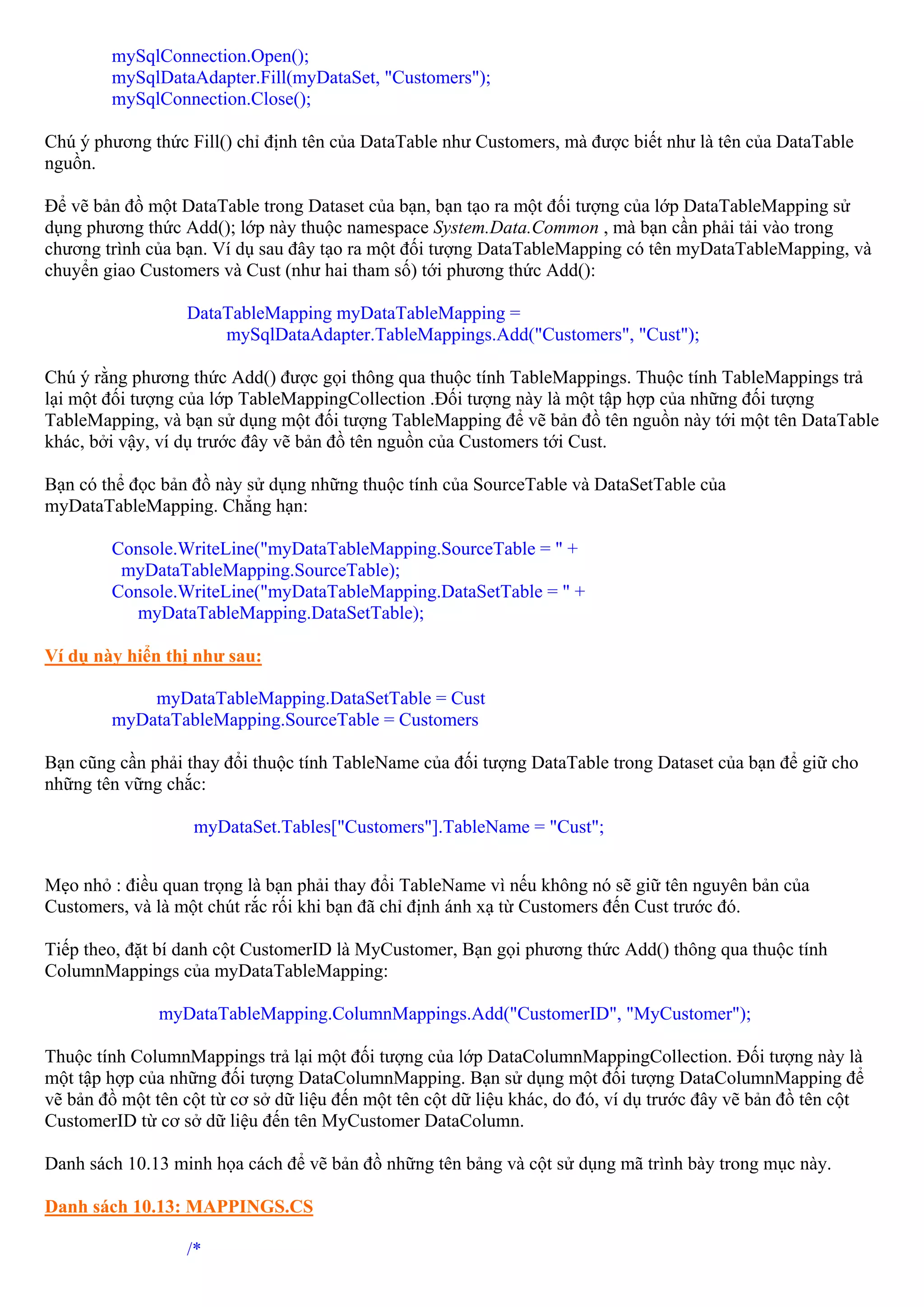 mySqlConnection.Open();
        mySqlDataAdapter.Fill(myDataSet, "Customers");
        mySqlConnection.Close();

Chú ý phương thức Fill() chỉ định tên của DataTable như Customers, mà được biết như là tên của DataTable
nguồn.

Để vẽ bản đồ một DataTable trong Dataset của bạn, bạn tạo ra một đối tượng của lớp DataTableMapping sử
dụng phương thức Add(); lớp này thuộc namespace System.Data.Common , mà bạn cần phải tải vào trong
chương trình của bạn. Ví dụ sau đây tạo ra một đối tượng DataTableMapping có tên myDataTableMapping, và
chuyển giao Customers và Cust (như hai tham số) tới phương thức Add():

                  DataTableMapping myDataTableMapping =
                      mySqlDataAdapter.TableMappings.Add("Customers", "Cust");

Chú ý rằng phương thức Add() được gọi thông qua thuộc tính TableMappings. Thuộc tính TableMappings trả
lại một đối tượng của lớp TableMappingCollection .Đối tượng này là một tập hợp của những đối tượng
TableMapping, và bạn sử dụng một đối tượng TableMapping để vẽ bản đồ tên nguồn này tới một tên DataTable
khác, bởi vậy, ví dụ trước đây vẽ bản đồ tên nguồn của Customers tới Cust.

Bạn có thể đọc bản đồ này sử dụng những thuộc tính của SourceTable và DataSetTable của
myDataTableMapping. Chẳng hạn:

        Console.WriteLine("myDataTableMapping.SourceTable = " +
         myDataTableMapping.SourceTable);
        Console.WriteLine("myDataTableMapping.DataSetTable = " +
          myDataTableMapping.DataSetTable);

Ví dụ này hiển thị như sau:

            myDataTableMapping.DataSetTable = Cust
        myDataTableMapping.SourceTable = Customers

Bạn cũng cần phải thay đổi thuộc tính TableName của đối tượng DataTable trong Dataset của bạn để giữ cho
những tên vững chắc:

                   myDataSet.Tables["Customers"].TableName = "Cust";


Mẹo nhỏ : điều quan trọng là bạn phải thay đổi TableName vì nếu không nó sẽ giữ tên nguyên bản của
Customers, và là một chút rắc rối khi bạn đã chỉ định ánh xạ từ Customers đến Cust trước đó.

Tiếp theo, đặt bí danh cột CustomerID là MyCustomer, Bạn gọi phương thức Add() thông qua thuộc tính
ColumnMappings của myDataTableMapping:

               myDataTableMapping.ColumnMappings.Add("CustomerID", "MyCustomer");

Thuộc tính ColumnMappings trả lại một đối tượng của lớp DataColumnMappingCollection. Đối tượng này là
một tập hợp của những đối tượng DataColumnMapping. Bạn sử dụng một đối tượng DataColumnMapping để
vẽ bản đồ một tên cột từ cơ sở dữ liệu đến một tên cột dữ liệu khác, do đó, ví dụ trước đây vẽ bản đồ tên cột
CustomerID từ cơ sở dữ liệu đến tên MyCustomer DataColumn.

Danh sách 10.13 minh họa cách để vẽ bản đồ những tên bảng và cột sử dụng mã trình bày trong mục này.

Danh sách 10.13: MAPPINGS.CS

                  /*
 