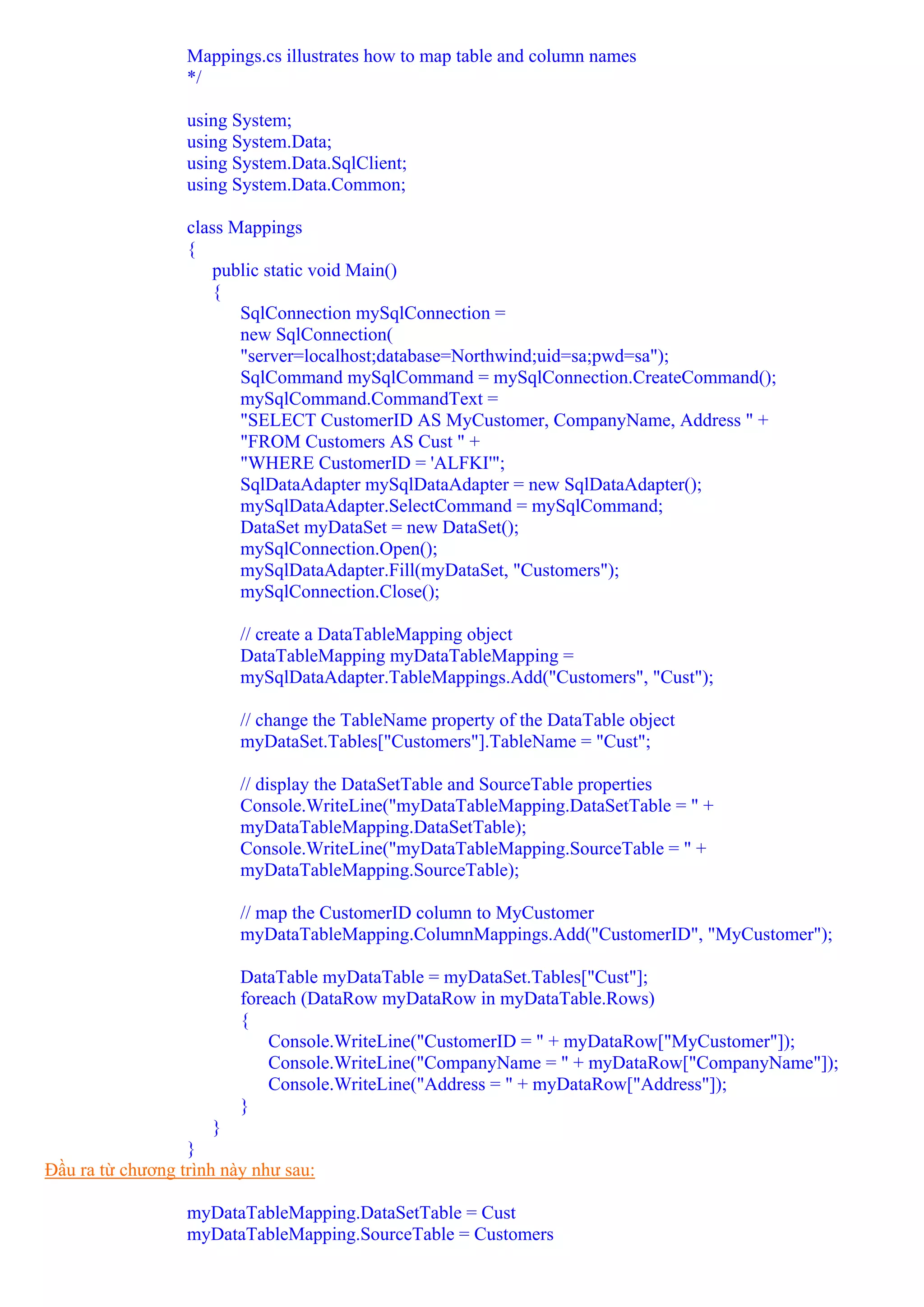 Mappings.cs illustrates how to map table and column names
                  */

                  using System;
                  using System.Data;
                  using System.Data.SqlClient;
                  using System.Data.Common;

                  class Mappings
                  {
                      public static void Main()
                      {
                         SqlConnection mySqlConnection =
                         new SqlConnection(
                         "server=localhost;database=Northwind;uid=sa;pwd=sa");
                         SqlCommand mySqlCommand = mySqlConnection.CreateCommand();
                         mySqlCommand.CommandText =
                         "SELECT CustomerID AS MyCustomer, CompanyName, Address " +
                         "FROM Customers AS Cust " +
                         "WHERE CustomerID = 'ALFKI'";
                         SqlDataAdapter mySqlDataAdapter = new SqlDataAdapter();
                         mySqlDataAdapter.SelectCommand = mySqlCommand;
                         DataSet myDataSet = new DataSet();
                         mySqlConnection.Open();
                         mySqlDataAdapter.Fill(myDataSet, "Customers");
                         mySqlConnection.Close();

                         // create a DataTableMapping object
                         DataTableMapping myDataTableMapping =
                         mySqlDataAdapter.TableMappings.Add("Customers", "Cust");

                         // change the TableName property of the DataTable object
                         myDataSet.Tables["Customers"].TableName = "Cust";

                         // display the DataSetTable and SourceTable properties
                         Console.WriteLine("myDataTableMapping.DataSetTable = " +
                         myDataTableMapping.DataSetTable);
                         Console.WriteLine("myDataTableMapping.SourceTable = " +
                         myDataTableMapping.SourceTable);

                         // map the CustomerID column to MyCustomer
                         myDataTableMapping.ColumnMappings.Add("CustomerID", "MyCustomer");

                         DataTable myDataTable = myDataSet.Tables["Cust"];
                         foreach (DataRow myDataRow in myDataTable.Rows)
                         {
                             Console.WriteLine("CustomerID = " + myDataRow["MyCustomer"]);
                             Console.WriteLine("CompanyName = " + myDataRow["CompanyName"]);
                             Console.WriteLine("Address = " + myDataRow["Address"]);
                         }
                      }
                  }
Đầu ra từ chương trình này như sau:

                  myDataTableMapping.DataSetTable = Cust
                  myDataTableMapping.SourceTable = Customers
 