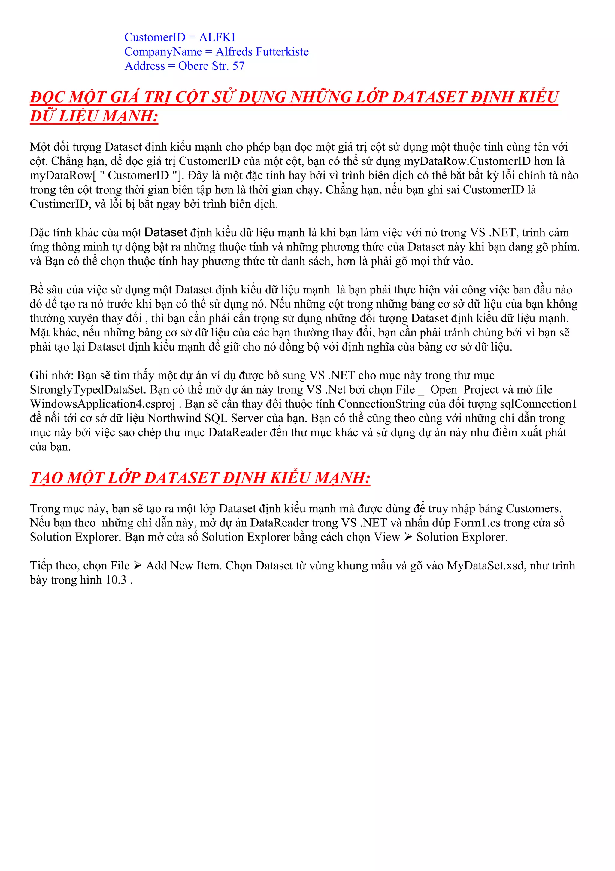 CustomerID = ALFKI
                   CompanyName = Alfreds Futterkiste
                   Address = Obere Str. 57

ĐỌC MỘT GIÁ TRỊ CỘT SỬ DỤNG NHỮNG LỚP DATASET ĐỊNH KIỂU
DỮ LIỆU MẠNH:
Một đối tượng Dataset định kiểu mạnh cho phép bạn đọc một giá trị cột sử dụng một thuộc tính cùng tên với
cột. Chẳng hạn, để đọc giá trị CustomerID của một cột, bạn có thể sử dụng myDataRow.CustomerID hơn là
myDataRow[ " CustomerID "]. Đây là một đặc tính hay bởi vì trình biên dịch có thể bắt bất kỳ lỗi chính tả nào
trong tên cột trong thời gian biên tập hơn là thời gian chạy. Chẳng hạn, nếu bạn ghi sai CustomerID là
CustimerID, và lỗi bị bắt ngay bởi trình biên dịch.

Đặc tính khác của một Dataset định kiểu dữ liệu mạnh là khi bạn làm việc với nó trong VS .NET, trình cảm
ứng thông minh tự động bật ra những thuộc tính và những phương thức của Dataset này khi bạn đang gõ phím.
và Bạn có thể chọn thuộc tính hay phương thức từ danh sách, hơn là phải gõ mọi thứ vào.

Bề sâu của việc sử dụng một Dataset định kiểu dữ liệu mạnh là bạn phải thực hiện vài công việc ban đầu nào
đó để tạo ra nó trước khi bạn có thể sử dụng nó. Nếu những cột trong những bảng cơ sở dữ liệu của bạn không
thường xuyên thay đổi , thì bạn cần phải cẩn trọng sử dụng những đối tượng Dataset định kiểu dữ liệu mạnh.
Mặt khác, nếu những bảng cơ sở dữ liệu của các bạn thường thay đổi, bạn cần phải tránh chúng bởi vì bạn sẽ
phải tạo lại Dataset định kiểu mạnh để giữ cho nó đồng bộ với định nghĩa của bảng cơ sở dữ liệu.

Ghi nhớ: Bạn sẽ tìm thấy một dự án ví dụ được bổ sung VS .NET cho mục này trong thư mục
StronglyTypedDataSet. Bạn có thể mở dự án này trong VS .Net bởi chọn File _ Open Project và mở file
WindowsApplication4.csproj . Bạn sẽ cần thay đổi thuộc tính ConnectionString của đối tượng sqlConnection1
để nối tới cơ sở dữ liệu Northwind SQL Server của bạn. Bạn có thể cũng theo cùng với những chỉ dẫn trong
mục này bởi việc sao chép thư mục DataReader đến thư mục khác và sử dụng dự án này như điểm xuất phát
của bạn.

TẠO MỘT LỚP DATASET ĐỊNH KIỂU MẠNH:
Trong mục này, bạn sẽ tạo ra một lớp Dataset định kiểu mạnh mà được dùng để truy nhập bảng Customers.
Nếu bạn theo những chỉ dẫn này, mở dự án DataReader trong VS .NET và nhấn đúp Form1.cs trong cửa sổ
Solution Explorer. Bạn mở cửa sổ Solution Explorer bẳng cách chọn View Solution Explorer.

Tiếp theo, chọn File    Add New Item. Chọn Dataset từ vùng khung mẫu và gõ vào MyDataSet.xsd, như trình
bày trong hình 10.3 .
 
