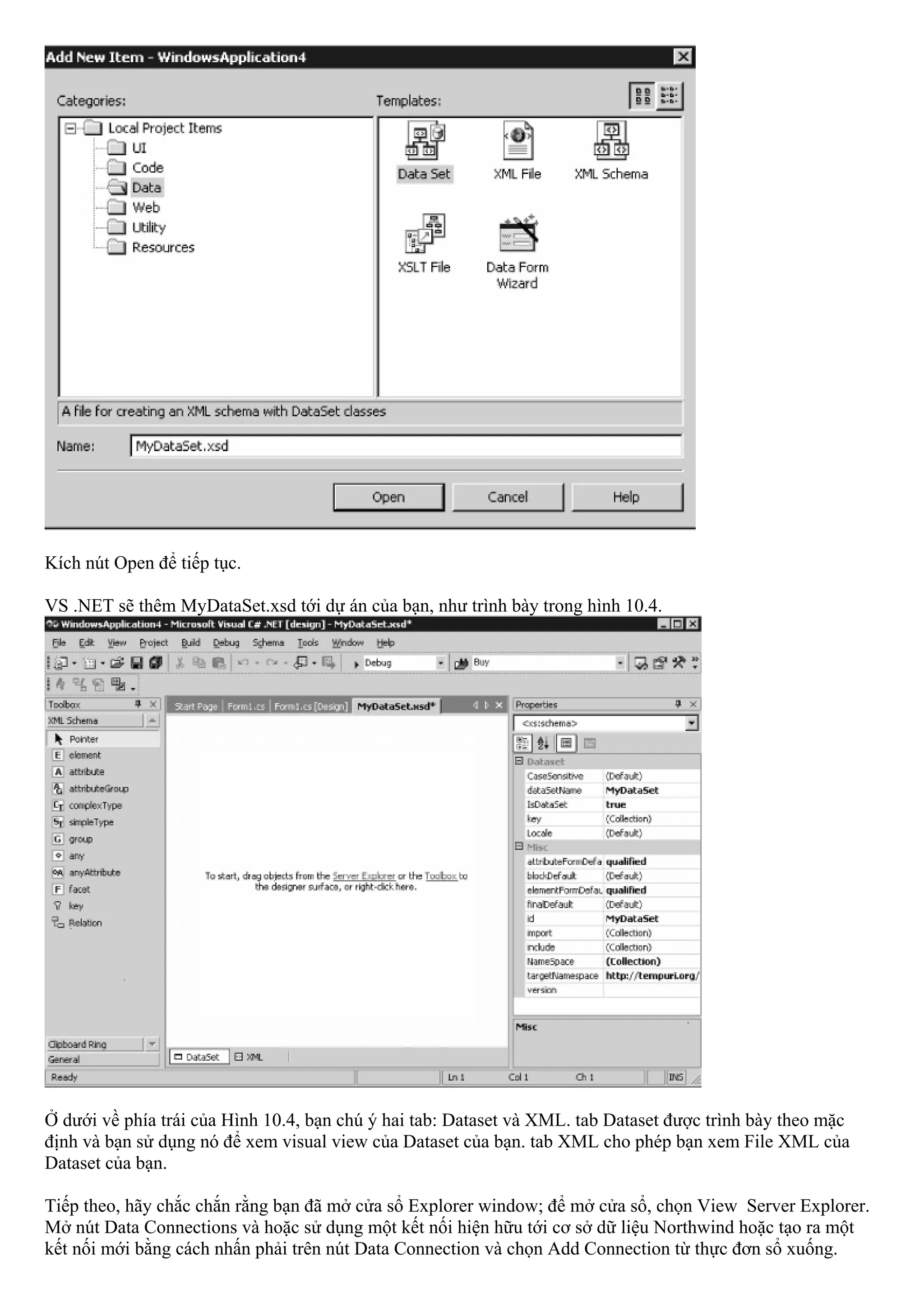Kích nút Open để tiếp tục.

VS .NET sẽ thêm MyDataSet.xsd tới dự án của bạn, như trình bày trong hình 10.4.




Ở dưới về phía trái của Hình 10.4, bạn chú ý hai tab: Dataset và XML. tab Dataset được trình bày theo mặc
định và bạn sử dụng nó để xem visual view của Dataset của bạn. tab XML cho phép bạn xem File XML của
Dataset của bạn.

Tiếp theo, hãy chắc chắn rằng bạn đã mở cửa sổ Explorer window; để mở cửa sổ, chọn View Server Explorer.
Mở nút Data Connections và hoặc sử dụng một kết nối hiện hữu tới cơ sở dữ liệu Northwind hoặc tạo ra một
kết nối mới bằng cách nhấn phải trên nút Data Connection và chọn Add Connection từ thực đơn sổ xuống.
 