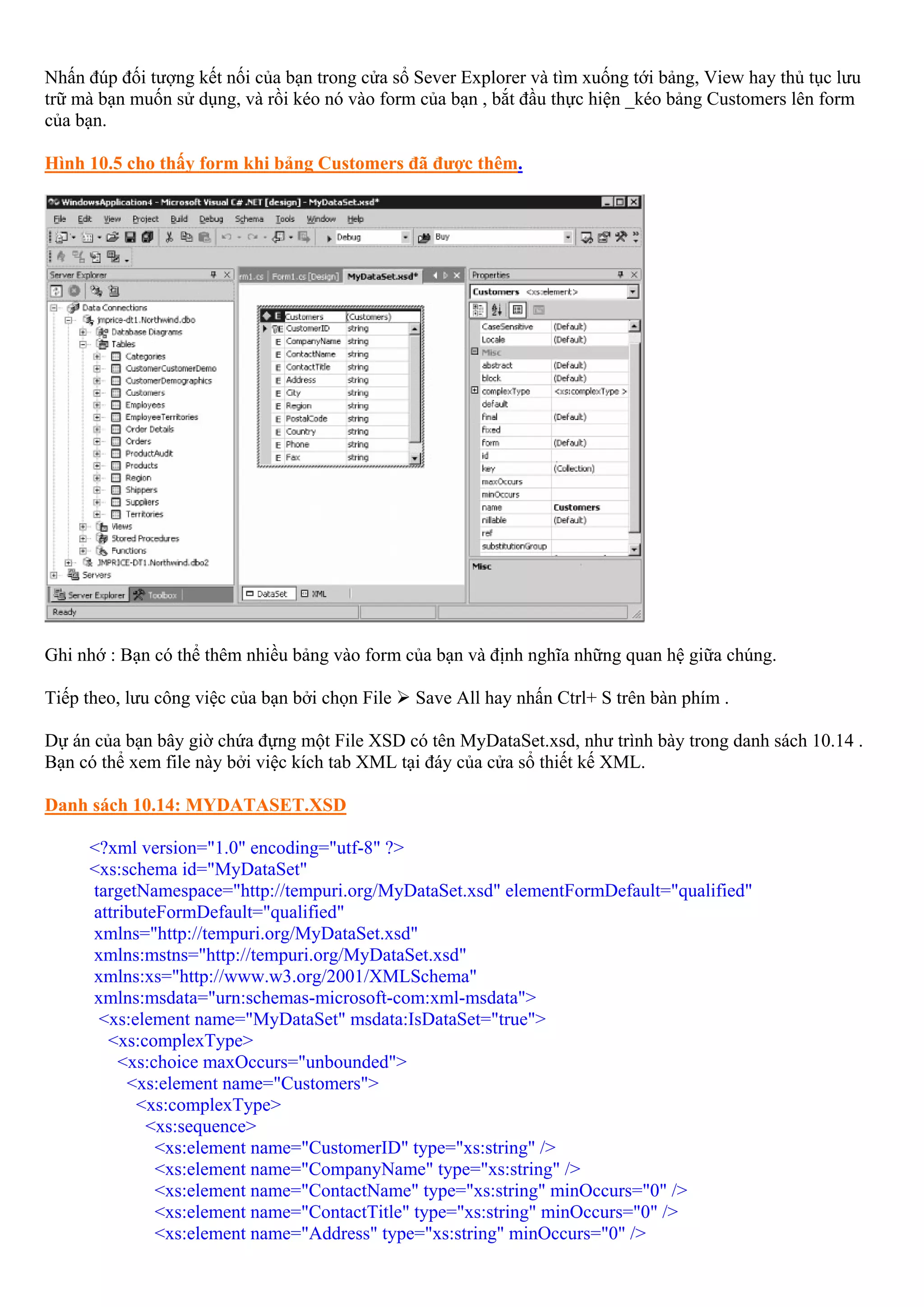 Nhấn đúp đối tượng kết nối của bạn trong cửa sổ Sever Explorer và tìm xuống tới bảng, View hay thủ tục lưu
trữ mà bạn muốn sử dụng, và rồi kéo nó vào form của bạn , bắt đầu thực hiện _kéo bảng Customers lên form
của bạn.

Hình 10.5 cho thấy form khi bảng Customers đã được thêm.




Ghi nhớ : Bạn có thể thêm nhiều bảng vào form của bạn và định nghĩa những quan hệ giữa chúng.

Tiếp theo, lưu công việc của bạn bởi chọn File   Save All hay nhấn Ctrl+ S trên bàn phím .

Dự án của bạn bây giờ chứa đựng một File XSD có tên MyDataSet.xsd, như trình bày trong danh sách 10.14 .
Bạn có thể xem file này bởi việc kích tab XML tại đáy của cửa sổ thiết kế XML.

Danh sách 10.14: MYDATASET.XSD

     <?xml version="1.0" encoding="utf-8" ?>
     <xs:schema id="MyDataSet"
     targetNamespace="http://tempuri.org/MyDataSet.xsd" elementFormDefault="qualified"
     attributeFormDefault="qualified"
     xmlns="http://tempuri.org/MyDataSet.xsd"
     xmlns:mstns="http://tempuri.org/MyDataSet.xsd"
     xmlns:xs="http://www.w3.org/2001/XMLSchema"
     xmlns:msdata="urn:schemas-microsoft-com:xml-msdata">
      <xs:element name="MyDataSet" msdata:IsDataSet="true">
       <xs:complexType>
         <xs:choice maxOccurs="unbounded">
          <xs:element name="Customers">
           <xs:complexType>
            <xs:sequence>
              <xs:element name="CustomerID" type="xs:string" />
              <xs:element name="CompanyName" type="xs:string" />
              <xs:element name="ContactName" type="xs:string" minOccurs="0" />
              <xs:element name="ContactTitle" type="xs:string" minOccurs="0" />
              <xs:element name="Address" type="xs:string" minOccurs="0" />
 