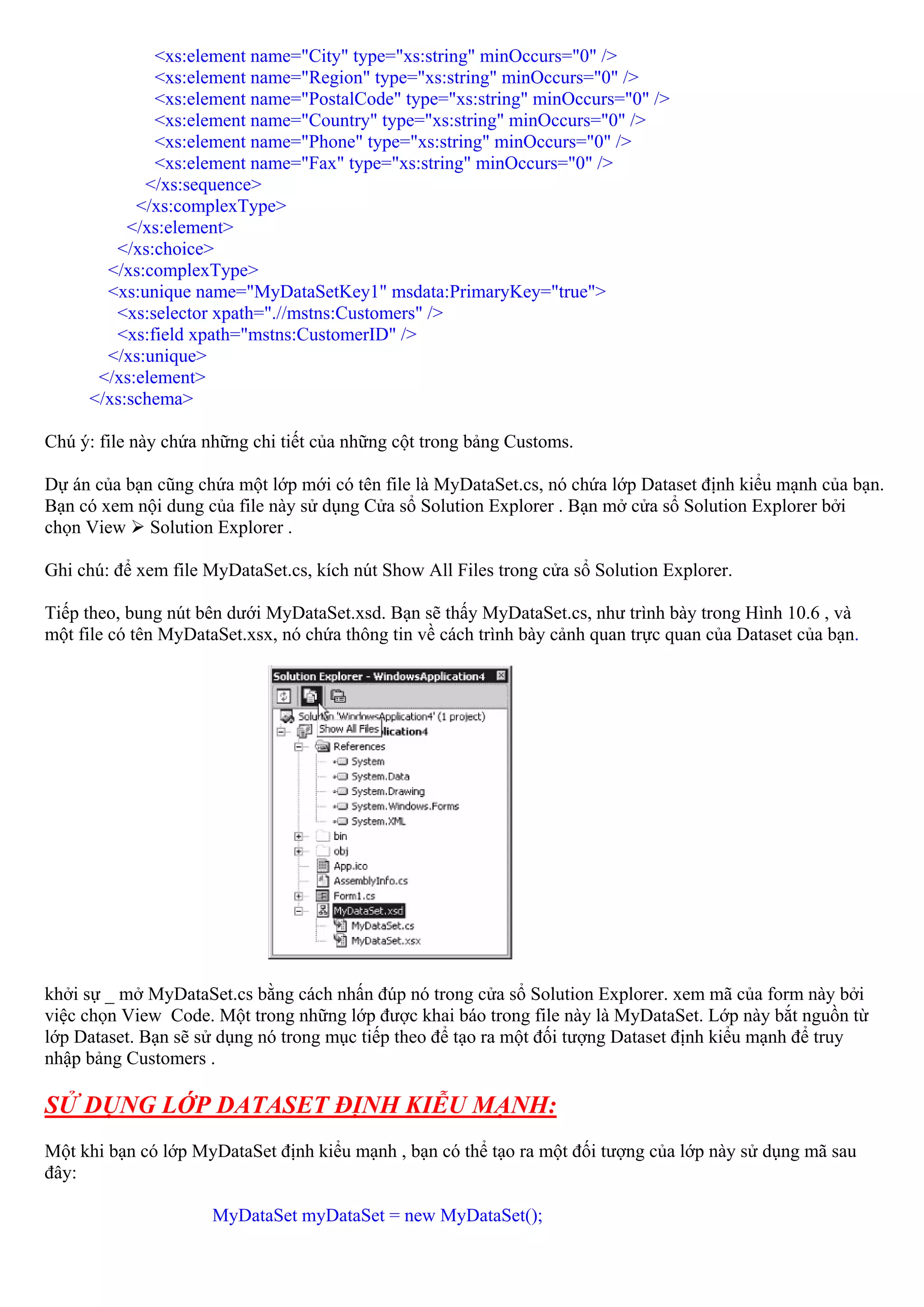 <xs:element name="City" type="xs:string" minOccurs="0" />
              <xs:element name="Region" type="xs:string" minOccurs="0" />
              <xs:element name="PostalCode" type="xs:string" minOccurs="0" />
              <xs:element name="Country" type="xs:string" minOccurs="0" />
              <xs:element name="Phone" type="xs:string" minOccurs="0" />
              <xs:element name="Fax" type="xs:string" minOccurs="0" />
            </xs:sequence>
           </xs:complexType>
          </xs:element>
        </xs:choice>
       </xs:complexType>
       <xs:unique name="MyDataSetKey1" msdata:PrimaryKey="true">
        <xs:selector xpath=".//mstns:Customers" />
        <xs:field xpath="mstns:CustomerID" />
       </xs:unique>
      </xs:element>
     </xs:schema>

Chú ý: file này chứa những chi tiết của những cột trong bảng Customs.

Dự án của bạn cũng chứa một lớp mới có tên file là MyDataSet.cs, nó chứa lớp Dataset định kiểu mạnh của bạn.
Bạn có xem nội dung của file này sử dụng Cửa sổ Solution Explorer . Bạn mở cửa sổ Solution Explorer bởi
chọn View Solution Explorer .

Ghi chú: để xem file MyDataSet.cs, kích nút Show All Files trong cửa sổ Solution Explorer.

Tiếp theo, bung nút bên dưới MyDataSet.xsd. Bạn sẽ thấy MyDataSet.cs, như trình bày trong Hình 10.6 , và
một file có tên MyDataSet.xsx, nó chứa thông tin về cách trình bày cảnh quan trực quan của Dataset của bạn.




khởi sự _ mở MyDataSet.cs bằng cách nhấn đúp nó trong cửa sổ Solution Explorer. xem mã của form này bởi
việc chọn View Code. Một trong những lớp được khai báo trong file này là MyDataSet. Lớp này bắt nguồn từ
lớp Dataset. Bạn sẽ sử dụng nó trong mục tiếp theo để tạo ra một đối tượng Dataset định kiểu mạnh để truy
nhập bảng Customers .

SỬ DỤNG LỚP DATASET ĐỊNH KIỄU MẠNH:
Một khi bạn có lớp MyDataSet định kiểu mạnh , bạn có thể tạo ra một đối tượng của lớp này sử dụng mã sau
đây:

                      MyDataSet myDataSet = new MyDataSet();
 