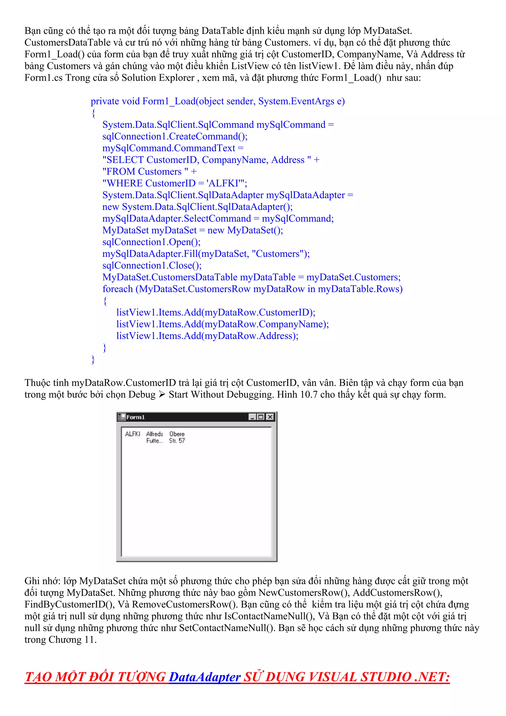 Bạn cũng có thể tạo ra một đối tượng bảng DataTable định kiểu mạnh sử dụng lớp MyDataSet.
CustomersDataTable và cư trú nó với những hàng từ bảng Customers. ví dụ, bạn có thể đặt phương thức
Form1_Load() của form của bạn để truy xuất những giá trị cột CustomerID, CompanyName, Và Address từ
bảng Customers và gán chúng vào một điều khiển ListView có tên listView1. Để làm điều này, nhấn đúp
Form1.cs Trong cửa sổ Solution Explorer , xem mã, và đặt phương thức Form1_Load() như sau:

               private void Form1_Load(object sender, System.EventArgs e)
               {
                  System.Data.SqlClient.SqlCommand mySqlCommand =
                  sqlConnection1.CreateCommand();
                  mySqlCommand.CommandText =
                  "SELECT CustomerID, CompanyName, Address " +
                  "FROM Customers " +
                  "WHERE CustomerID = 'ALFKI'";
                  System.Data.SqlClient.SqlDataAdapter mySqlDataAdapter =
                  new System.Data.SqlClient.SqlDataAdapter();
                  mySqlDataAdapter.SelectCommand = mySqlCommand;
                  MyDataSet myDataSet = new MyDataSet();
                  sqlConnection1.Open();
                  mySqlDataAdapter.Fill(myDataSet, "Customers");
                  sqlConnection1.Close();
                  MyDataSet.CustomersDataTable myDataTable = myDataSet.Customers;
                  foreach (MyDataSet.CustomersRow myDataRow in myDataTable.Rows)
                  {
                     listView1.Items.Add(myDataRow.CustomerID);
                     listView1.Items.Add(myDataRow.CompanyName);
                     listView1.Items.Add(myDataRow.Address);
                  }
               }

Thuộc tính myDataRow.CustomerID trả lại giá trị cột CustomerID, vân vân. Biên tập và chạy form của bạn
trong một bước bởi chọn Debug Start Without Debugging. Hình 10.7 cho thấy kết quả sự chạy form.




Ghi nhớ: lớp MyDataSet chứa một số phương thức cho phép bạn sửa đổi những hàng được cất giữ trong một
đối tượng MyDataSet. Những phương thức này bao gồm NewCustomersRow(), AddCustomersRow(),
FindByCustomerID(), Và RemoveCustomersRow(). Bạn cũng có thể kiểm tra liệu một giá trị cột chứa đựng
một giá trị null sử dụng những phương thức như IsContactNameNull(), Và Bạn có thể đặt một cột với giá trị
null sử dụng những phương thức như SetContactNameNull(). Bạn sẽ học cách sử dụng những phương thức này
trong Chương 11.


TẠO MỘT ĐỐI TƯỢNG DataAdapter SỬ DỤNG VISUAL STUDIO .NET:
 