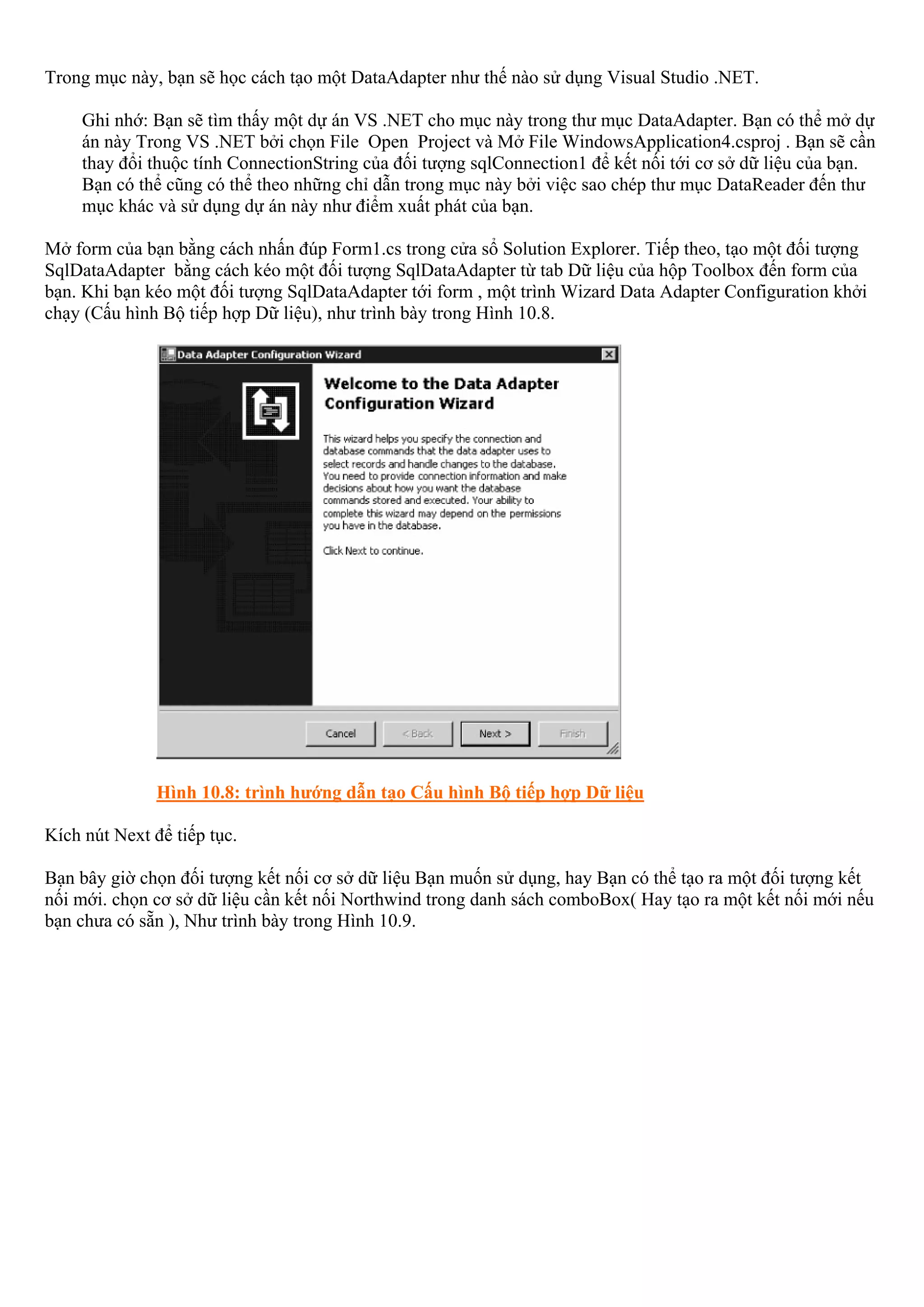 Trong mục này, bạn sẽ học cách tạo một DataAdapter như thế nào sử dụng Visual Studio .NET.

     Ghi nhớ: Bạn sẽ tìm thấy một dự án VS .NET cho mục này trong thư mục DataAdapter. Bạn có thể mở dự
     án này Trong VS .NET bởi chọn File Open Project và Mở File WindowsApplication4.csproj . Bạn sẽ cần
     thay đổi thuộc tính ConnectionString của đối tượng sqlConnection1 để kết nối tới cơ sở dữ liệu của bạn.
     Bạn có thể cũng có thể theo những chỉ dẫn trong mục này bởi việc sao chép thư mục DataReader đến thư
     mục khác và sử dụng dự án này như điểm xuất phát của bạn.

Mở form của bạn bằng cách nhấn đúp Form1.cs trong cửa sổ Solution Explorer. Tiếp theo, tạo một đối tượng
SqlDataAdapter bằng cách kéo một đối tượng SqlDataAdapter từ tab Dữ liệu của hộp Toolbox đến form của
bạn. Khi bạn kéo một đối tượng SqlDataAdapter tới form , một trình Wizard Data Adapter Configuration khởi
chạy (Cấu hình Bộ tiếp hợp Dữ liệu), như trình bày trong Hình 10.8.




               Hình 10.8: trình hướng dẫn tạo Cấu hình Bộ tiếp hợp Dữ liệu

Kích nút Next để tiếp tục.

Bạn bây giờ chọn đối tượng kết nối cơ sở dữ liệu Bạn muốn sử dụng, hay Bạn có thể tạo ra một đối tượng kết
nối mới. chọn cơ sở dữ liệu cần kết nối Northwind trong danh sách comboBox( Hay tạo ra một kết nối mới nếu
bạn chưa có sẵn ), Như trình bày trong Hình 10.9.
 