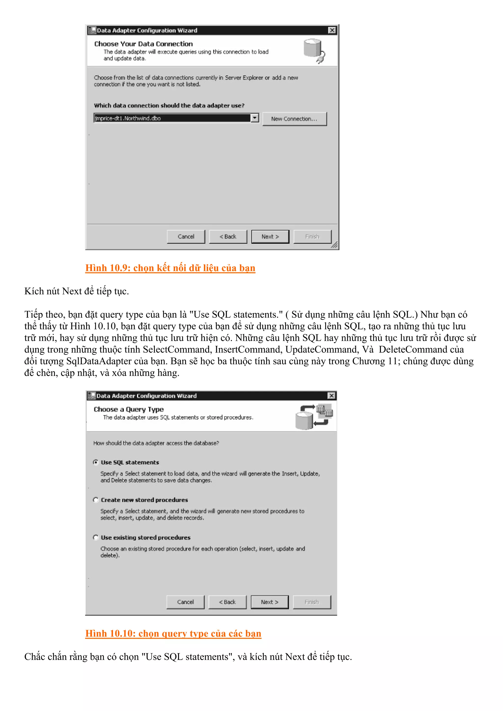 Hình 10.9: chọn kết nối dữ liệu của bạn

Kích nút Next để tiếp tục.

Tiếp theo, bạn đặt query type của bạn là "Use SQL statements." ( Sử dụng những câu lệnh SQL.) Như bạn có
thể thấy từ Hình 10.10, bạn đặt query type của bạn để sử dụng những câu lệnh SQL, tạo ra những thủ tục lưu
trữ mới, hay sử dụng những thủ tục lưu trữ hiện có. Những câu lệnh SQL hay những thủ tục lưu trữ rồi được sử
dụng trong những thuộc tính SelectCommand, InsertCommand, UpdateCommand, Và DeleteCommand của
đối tượng SqlDataAdapter của bạn. Bạn sẽ học ba thuộc tính sau cùng này trong Chương 11; chúng được dùng
để chèn, cập nhật, và xóa những hàng.




               Hình 10.10: chọn query type của các bạn

Chắc chắn rằng bạn có chọn "Use SQL statements", và kích nút Next để tiếp tục.
 