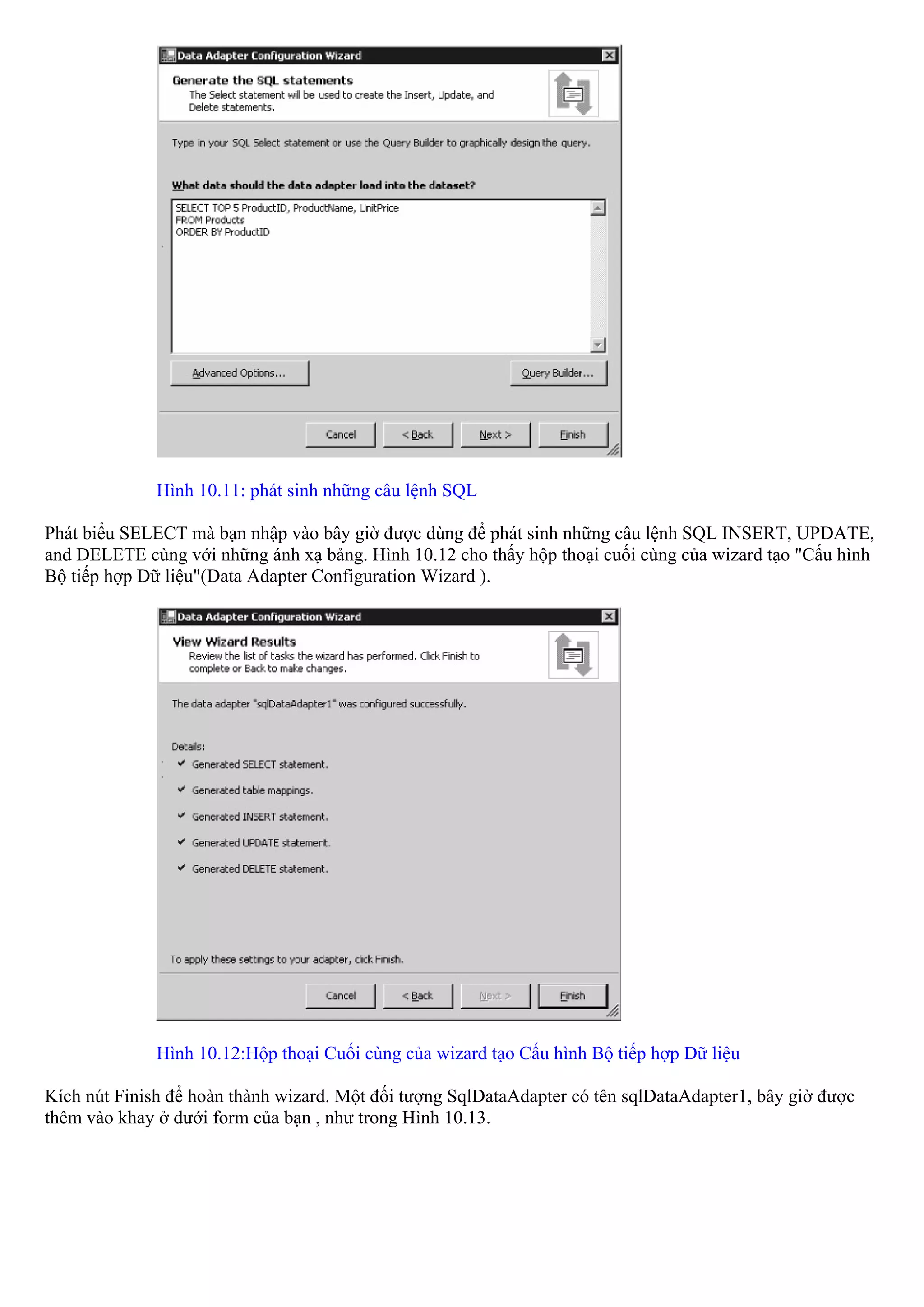 Hình 10.11: phát sinh những câu lệnh SQL

Phát biểu SELECT mà bạn nhập vào bây giờ được dùng để phát sinh những câu lệnh SQL INSERT, UPDATE,
and DELETE cùng với những ánh xạ bảng. Hình 10.12 cho thấy hộp thoại cuối cùng của wizard tạo "Cấu hình
Bộ tiếp hợp Dữ liệu"(Data Adapter Configuration Wizard ).




              Hình 10.12:Hộp thoại Cuối cùng của wizard tạo Cấu hình Bộ tiếp hợp Dữ liệu

Kích nút Finish để hoàn thành wizard. Một đối tượng SqlDataAdapter có tên sqlDataAdapter1, bây giờ được
thêm vào khay ở dưới form của bạn , như trong Hình 10.13.
 