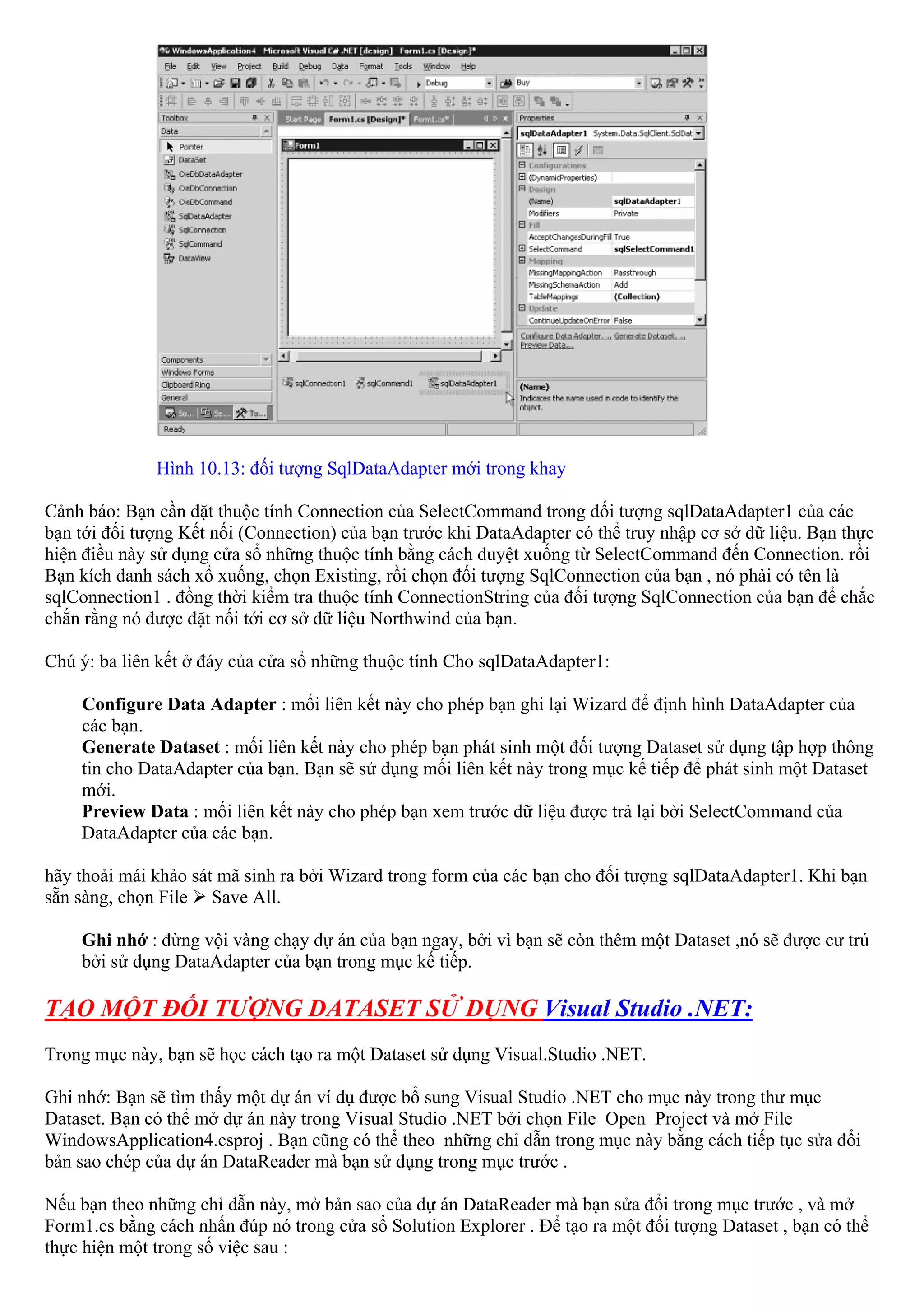 Hình 10.13: đối tượng SqlDataAdapter mới trong khay

Cảnh báo: Bạn cần đặt thuộc tính Connection của SelectCommand trong đối tượng sqlDataAdapter1 của các
bạn tới đối tượng Kết nối (Connection) của bạn trước khi DataAdapter có thể truy nhập cơ sở dữ liệu. Bạn thực
hiện điều này sử dụng cửa sổ những thuộc tính bằng cách duyệt xuống từ SelectCommand đến Connection. rồi
Bạn kích danh sách xổ xuống, chọn Existing, rồi chọn đối tượng SqlConnection của bạn , nó phải có tên là
sqlConnection1 . đồng thời kiểm tra thuộc tính ConnectionString của đối tượng SqlConnection của bạn để chắc
chắn rằng nó được đặt nối tới cơ sở dữ liệu Northwind của bạn.

Chú ý: ba liên kết ở đáy của cửa sổ những thuộc tính Cho sqlDataAdapter1:

    Configure Data Adapter : mối liên kết này cho phép bạn ghi lại Wizard để định hình DataAdapter của
    các bạn.
    Generate Dataset : mối liên kết này cho phép bạn phát sinh một đối tượng Dataset sử dụng tập hợp thông
    tin cho DataAdapter của bạn. Bạn sẽ sử dụng mối liên kết này trong mục kế tiếp để phát sinh một Dataset
    mới.
    Preview Data : mối liên kết này cho phép bạn xem trước dữ liệu được trả lại bởi SelectCommand của
    DataAdapter của các bạn.

hãy thoải mái khảo sát mã sinh ra bởi Wizard trong form của các bạn cho đối tượng sqlDataAdapter1. Khi bạn
sẵn sàng, chọn File Save All.

    Ghi nhớ : đừng vội vàng chạy dự án của bạn ngay, bởi vì bạn sẽ còn thêm một Dataset ,nó sẽ được cư trú
    bởi sử dụng DataAdapter của bạn trong mục kế tiếp.

TẠO MỘT ĐỐI TƯỢNG DATASET SỬ DỤNG Visual Studio .NET:
Trong mục này, bạn sẽ học cách tạo ra một Dataset sử dụng Visual.Studio .NET.

Ghi nhớ: Bạn sẽ tìm thấy một dự án ví dụ được bổ sung Visual Studio .NET cho mục này trong thư mục
Dataset. Bạn có thể mở dự án này trong Visual Studio .NET bởi chọn File Open Project và mở File
WindowsApplication4.csproj . Bạn cũng có thể theo những chỉ dẫn trong mục này bằng cách tiếp tục sửa đổi
bản sao chép của dự án DataReader mà bạn sử dụng trong mục trước .

Nếu bạn theo những chỉ dẫn này, mở bản sao của dự án DataReader mà bạn sửa đổi trong mục trước , và mở
Form1.cs bằng cách nhấn đúp nó trong cửa sổ Solution Explorer . Để tạo ra một đối tượng Dataset , bạn có thể
thực hiện một trong số việc sau :
 
