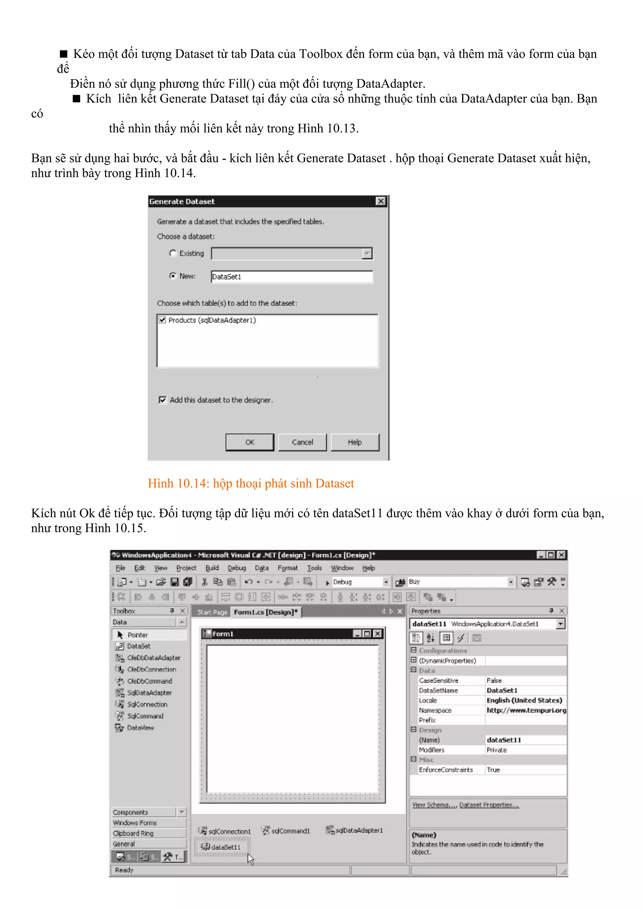 Kéo một đối tượng Dataset từ tab Data của Toolbox đến form của bạn, và thêm mã vào form của bạn
     để
          Điền nó sử dụng phương thức Fill() của một đối tượng DataAdapter.
             Kích liên kết Generate Dataset tại đáy của cửa sổ những thuộc tính của DataAdapter của bạn. Bạn
có
                 thể nhìn thấy mối liên kết này trong Hình 10.13.

Bạn sẽ sử dụng hai bước, và bắt đầu - kích liên kết Generate Dataset . hộp thoại Generate Dataset xuất hiện,
như trình bày trong Hình 10.14.




                        Hình 10.14: hộp thoại phát sinh Dataset

Kích nút Ok để tiếp tục. Đối tượng tập dữ liệu mới có tên dataSet11 được thêm vào khay ở dưới form của bạn,
như trong Hình 10.15.
 