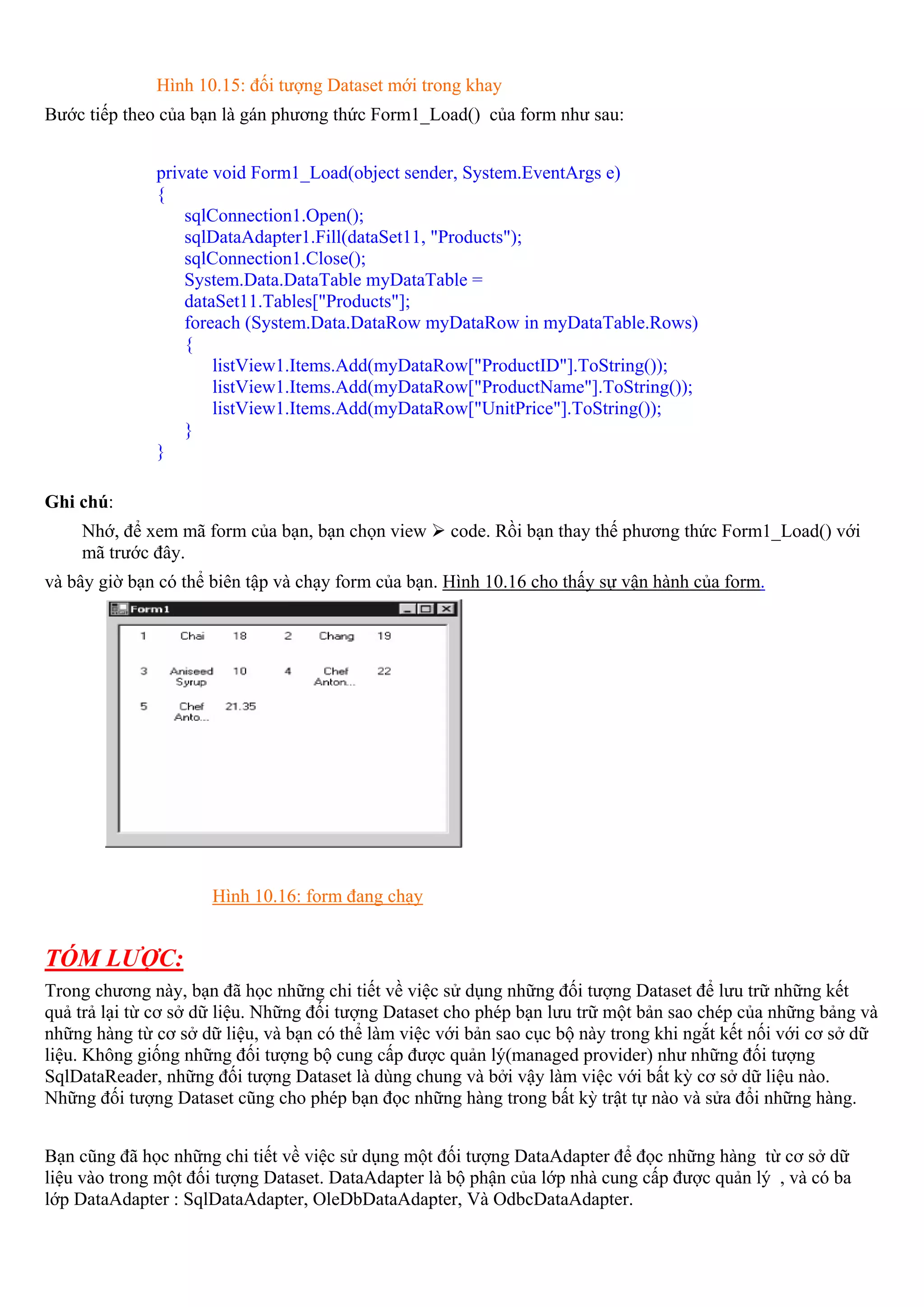 Hình 10.15: đối tượng Dataset mới trong khay
Bước tiếp theo của bạn là gán phương thức Form1_Load() của form như sau:


              private void Form1_Load(object sender, System.EventArgs e)
              {
                  sqlConnection1.Open();
                  sqlDataAdapter1.Fill(dataSet11, "Products");
                  sqlConnection1.Close();
                  System.Data.DataTable myDataTable =
                  dataSet11.Tables["Products"];
                  foreach (System.Data.DataRow myDataRow in myDataTable.Rows)
                  {
                      listView1.Items.Add(myDataRow["ProductID"].ToString());
                      listView1.Items.Add(myDataRow["ProductName"].ToString());
                      listView1.Items.Add(myDataRow["UnitPrice"].ToString());
                  }
              }

Ghi chú:
    Nhớ, để xem mã form của bạn, bạn chọn view       code. Rồi bạn thay thế phương thức Form1_Load() với
    mã trước đây.
và bây giờ bạn có thể biên tập và chạy form của bạn. Hình 10.16 cho thấy sự vận hành của form.




                      Hình 10.16: form đang chạy


TÓM LƯỢC:
Trong chương này, bạn đã học những chi tiết về việc sử dụng những đối tượng Dataset để lưu trữ những kết
quả trả lại từ cơ sở dữ liệu. Những đối tượng Dataset cho phép bạn lưu trữ một bản sao chép của những bảng và
những hàng từ cơ sở dữ liệu, và bạn có thể làm việc với bản sao cục bộ này trong khi ngắt kết nối với cơ sở dữ
liệu. Không giống những đối tượng bộ cung cấp được quản lý(managed provider) như những đối tượng
SqlDataReader, những đối tượng Dataset là dùng chung và bởi vậy làm việc với bất kỳ cơ sở dữ liệu nào.
Những đối tượng Dataset cũng cho phép bạn đọc những hàng trong bất kỳ trật tự nào và sửa đổi những hàng.


Bạn cũng đã học những chi tiết về việc sử dụng một đối tượng DataAdapter để đọc những hàng từ cơ sở dữ
liệu vào trong một đối tượng Dataset. DataAdapter là bộ phận của lớp nhà cung cấp được quản lý , và có ba
lớp DataAdapter : SqlDataAdapter, OleDbDataAdapter, Và OdbcDataAdapter.
 