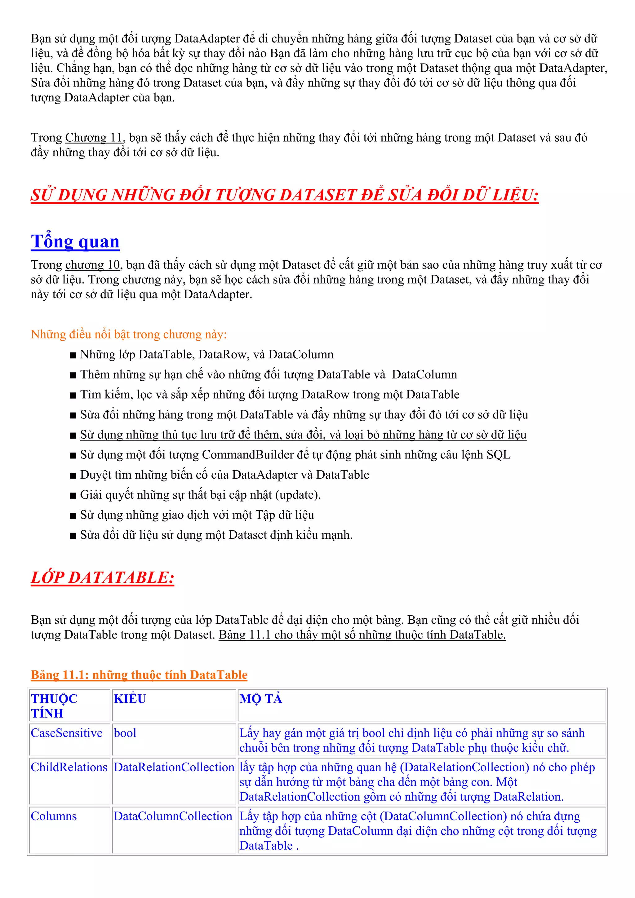 Bạn sử dụng một đối tượng DataAdapter để di chuyển những hàng giữa đối tượng Dataset của bạn và cơ sở dữ
liệu, và để đồng bộ hóa bất kỳ sự thay đổi nào Bạn đã làm cho những hàng lưu trữ cục bộ của bạn với cơ sở dữ
liệu. Chẳng hạn, bạn có thể đọc những hàng từ cơ sở dữ liệu vào trong một Dataset thộng qua một DataAdapter,
Sửa đổi những hàng đó trong Dataset của bạn, và đẩy những sự thay đổi đó tới cơ sở dữ liệu thông qua đối
tượng DataAdapter của bạn.


Trong Chương 11, bạn sẽ thấy cách để thực hiện những thay đổi tới những hàng trong một Dataset và sau đó
đẩy những thay đổi tới cơ sở dữ liệu.


SỬ DỤNG NHỮNG ĐỐI TƯỢNG DATASET ĐỂ SỬA ĐỔI DỮ LIỆU:

Tổng quan
Trong chương 10, bạn đã thấy cách sử dụng một Dataset để cất giữ một bản sao của những hàng truy xuất từ cơ
sở dữ liệu. Trong chương này, bạn sẽ học cách sửa đổi những hàng trong một Dataset, và đẩy những thay đổi
này tới cơ sở dữ liệu qua một DataAdapter.


Những điều nổi bật trong chương này:
       ■ Những lớp DataTable, DataRow, và DataColumn
       ■ Thêm những sự hạn chế vào những đối tượng DataTable và DataColumn
       ■ Tìm kiếm, lọc và sắp xếp những đối tượng DataRow trong một DataTable
       ■ Sửa đổi những hàng trong một DataTable và đẩy những sự thay đổi đó tới cơ sở dữ liệu
       ■ Sử dụng những thủ tục lưu trữ để thêm, sửa đổi, và loại bỏ những hàng từ cơ sở dữ liệu
       ■ Sử dụng một đối tượng CommandBuilder để tự động phát sinh những câu lệnh SQL
       ■ Duyệt tìm những biến cố của DataAdapter và DataTable
       ■ Giải quyết những sự thất bại cập nhật (update).
       ■ Sử dụng những giao dịch với một Tập dữ liệu
       ■ Sửa đổi dữ liệu sử dụng một Dataset định kiểu mạnh.


LỚP DATATABLE:

Bạn sử dụng một đối tượng của lớp DataTable để đại diện cho một bảng. Bạn cũng có thể cất giữ nhiều đối
tượng DataTable trong một Dataset. Bảng 11.1 cho thấy một số những thuộc tính DataTable.


Bảng 11.1: những thuộc tính DataTable
THUỘC          KIỂU                     MỘ TẢ
TÍNH
CaseSensitive bool                      Lấy hay gán một giá trị bool chỉ định liệu có phải những sự so sánh
                                        chuỗi bên trong những đối tượng DataTable phụ thuộc kiểu chữ.
ChildRelations DataRelationCollection lấy tập hợp của những quan hệ (DataRelationCollection) nó cho phép
                                      sự dẫn hướng từ một bảng cha đến một bảng con. Một
                                      DataRelationCollection gồm có những đối tượng DataRelation.
Columns        DataColumnCollection Lấy tập hợp của những cột (DataColumnCollection) nó chứa đựng
                                    những đối tượng DataColumn đại diện cho những cột trong đối tượng
                                    DataTable .
 