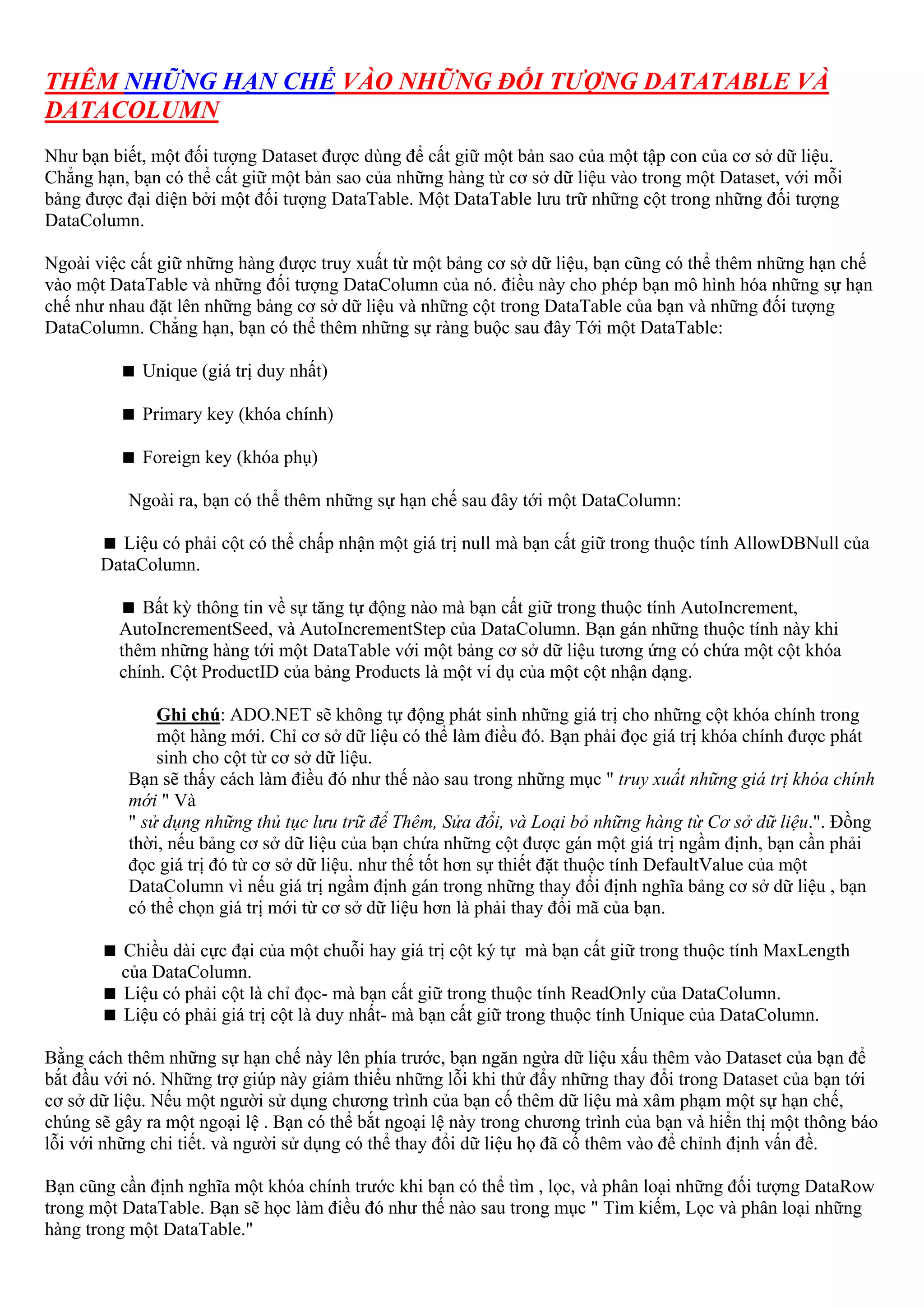 THÊM NHỮNG HẠN CHẾ VÀO NHỮNG ĐỐI TƯỢNG DATATABLE VÀ
DATACOLUMN
Như bạn biết, một đối tượng Dataset được dùng để cất giữ một bản sao của một tập con của cơ sở dữ liệu.
Chẳng hạn, bạn có thể cất giữ một bản sao của những hàng từ cơ sở dữ liệu vào trong một Dataset, với mỗi
bảng được đại diện bởi một đối tượng DataTable. Một DataTable lưu trữ những cột trong những đối tượng
DataColumn.

Ngoài việc cất giữ những hàng được truy xuất từ một bảng cơ sở dữ liệu, bạn cũng có thể thêm những hạn chế
vào một DataTable và những đối tượng DataColumn của nó. điều này cho phép bạn mô hình hóa những sự hạn
chế như nhau đặt lên những bảng cơ sở dữ liệu và những cột trong DataTable của bạn và những đối tượng
DataColumn. Chẳng hạn, bạn có thể thêm những sự ràng buộc sau đây Tới một DataTable:

             Unique (giá trị duy nhất)

             Primary key (khóa chính)

             Foreign key (khóa phụ)

           Ngoài ra, bạn có thể thêm những sự hạn chế sau đây tới một DataColumn:

         Liệu có phải cột có thể chấp nhận một giá trị null mà bạn cất giữ trong thuộc tính AllowDBNull của
       DataColumn.

            Bất kỳ thông tin về sự tăng tự động nào mà bạn cất giữ trong thuộc tính AutoIncrement,
         AutoIncrementSeed, và AutoIncrementStep của DataColumn. Bạn gán những thuộc tính này khi
         thêm những hàng tới một DataTable với một bảng cơ sở dữ liệu tương ứng có chứa một cột khóa
         chính. Cột ProductID của bảng Products là một ví dụ của một cột nhận dạng.

               Ghi chú: ADO.NET sẽ không tự động phát sinh những giá trị cho những cột khóa chính trong
               một hàng mới. Chỉ cơ sở dữ liệu có thể làm điều đó. Bạn phải đọc giá trị khóa chính được phát
               sinh cho cột từ cơ sở dữ liệu.
           Bạn sẽ thấy cách làm điều đó như thế nào sau trong những mục " truy xuất những giá trị khóa chính
           mới " Và
           " sử dụng những thủ tục lưu trữ để Thêm, Sửa đổi, và Loại bỏ những hàng từ Cơ sở dữ liệu.". Đồng
           thời, nếu bảng cơ sở dữ liệu của bạn chứa những cột được gán một giá trị ngầm định, bạn cần phải
           đọc giá trị đó từ cơ sở dữ liệu. như thế tốt hơn sự thiết đặt thuộc tính DefaultValue của một
           DataColumn vì nếu giá trị ngầm định gán trong những thay đổi định nghĩa bảng cơ sở dữ liệu , bạn
           có thể chọn giá trị mới từ cơ sở dữ liệu hơn là phải thay đổi mã của bạn.

          Chiều dài cực đại của một chuỗi hay giá trị cột ký tự mà bạn cất giữ trong thuộc tính MaxLength
          của DataColumn.
          Liệu có phải cột là chỉ đọc- mà bạn cất giữ trong thuộc tính ReadOnly của DataColumn.
          Liệu có phải giá trị cột là duy nhất- mà bạn cất giữ trong thuộc tính Unique của DataColumn.

Bằng cách thêm những sự hạn chế này lên phía trước, bạn ngăn ngừa dữ liệu xấu thêm vào Dataset của bạn để
bắt đầu với nó. Những trợ giúp này giảm thiểu những lỗi khi thử đẩy những thay đổi trong Dataset của bạn tới
cơ sở dữ liệu. Nếu một người sử dụng chương trình của bạn cố thêm dữ liệu mà xâm phạm một sự hạn chế,
chúng sẽ gây ra một ngoại lệ . Bạn có thể bắt ngoại lệ này trong chương trình của bạn và hiển thị một thông báo
lỗi với những chi tiết. và người sử dụng có thể thay đổi dữ liệu họ đã cố thêm vào để chỉnh định vấn đề.

Bạn cũng cần định nghĩa một khóa chính trước khi bạn có thể tìm , lọc, và phân loại những đối tượng DataRow
trong một DataTable. Bạn sẽ học làm điều đó như thế nào sau trong mục " Tìm kiếm, Lọc và phân loại những
hàng trong một DataTable."
 