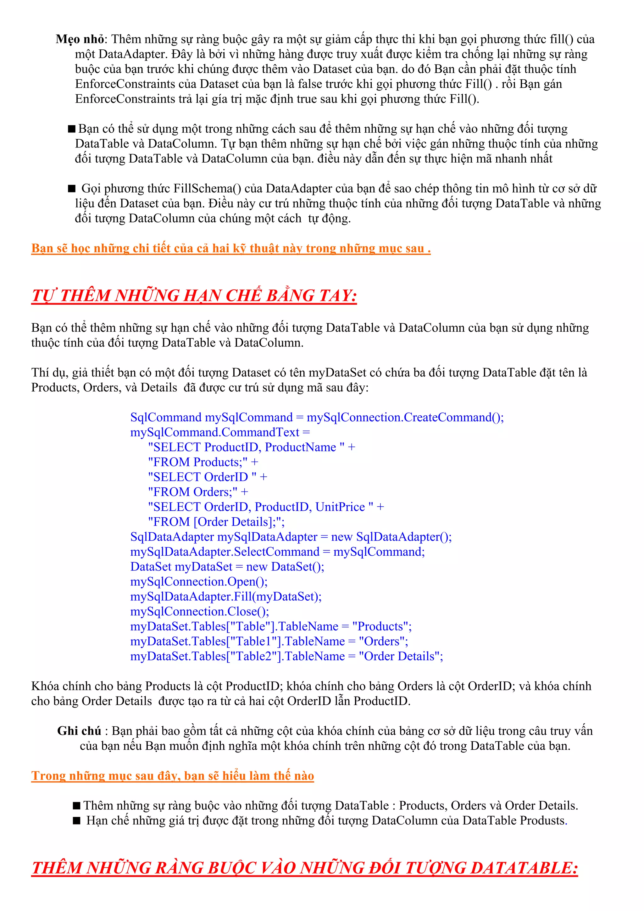 Mẹo nhỏ: Thêm những sự ràng buộc gây ra một sự giảm cấp thực thi khi bạn gọi phương thức fill() của
      một DataAdapter. Đây là bởi vì những hàng được truy xuất được kiểm tra chống lại những sự ràng
      buộc của bạn trước khi chúng được thêm vào Dataset của bạn. do đó Bạn cần phải đặt thuộc tính
      EnforceConstraints của Dataset của bạn là false trước khi gọi phương thức Fill() . rồi Bạn gán
      EnforceConstraints trả lại gía trị mặc định true sau khi gọi phương thức Fill().

         Bạn có thể sử dụng một trong những cách sau để thêm những sự hạn chế vào những đối tượng
        DataTable và DataColumn. Tự bạn thêm những sự hạn chế bởi việc gán những thuộc tính của những
        đối tượng DataTable và DataColumn của bạn. điều này dẫn đến sự thực hiện mã nhanh nhất

          Gọi phương thức FillSchema() của DataAdapter của bạn để sao chép thông tin mô hình từ cơ sở dữ
        liệu đến Dataset của bạn. Điều này cư trú những thuộc tính của những đối tượng DataTable và những
        đối tượng DataColumn của chúng một cách tự động.

Bạn sẽ học những chi tiết của cả hai kỹ thuật này trong những mục sau .


TỰ THÊM NHỮNG HẠN CHẾ BẰNG TAY:
Bạn có thể thêm những sự hạn chế vào những đối tượng DataTable và DataColumn của bạn sử dụng những
thuộc tính của đối tượng DataTable và DataColumn.

Thí dụ, giả thiết bạn có một đối tượng Dataset có tên myDataSet có chứa ba đối tượng DataTable đặt tên là
Products, Orders, và Details đã được cư trú sử dụng mã sau đây:

                  SqlCommand mySqlCommand = mySqlConnection.CreateCommand();
                  mySqlCommand.CommandText =
                     "SELECT ProductID, ProductName " +
                     "FROM Products;" +
                     "SELECT OrderID " +
                     "FROM Orders;" +
                     "SELECT OrderID, ProductID, UnitPrice " +
                     "FROM [Order Details];";
                  SqlDataAdapter mySqlDataAdapter = new SqlDataAdapter();
                  mySqlDataAdapter.SelectCommand = mySqlCommand;
                  DataSet myDataSet = new DataSet();
                  mySqlConnection.Open();
                  mySqlDataAdapter.Fill(myDataSet);
                  mySqlConnection.Close();
                  myDataSet.Tables["Table"].TableName = "Products";
                  myDataSet.Tables["Table1"].TableName = "Orders";
                  myDataSet.Tables["Table2"].TableName = "Order Details";

Khóa chính cho bảng Products là cột ProductID; khóa chính cho bảng Orders là cột OrderID; và khóa chính
cho bảng Order Details được tạo ra từ cả hai cột OrderID lẫn ProductID.

    Ghi chú : Bạn phải bao gồm tất cả những cột của khóa chính của bảng cơ sở dữ liệu trong câu truy vấn
        của bạn nếu Bạn muốn định nghĩa một khóa chính trên những cột đó trong DataTable của bạn.

Trong những mục sau đây, bạn sẽ hiểu làm thế nào

         Thêm những sự ràng buộc vào những đối tượng DataTable : Products, Orders và Order Details.
         Hạn chế những giá trị được đặt trong những đối tượng DataColumn của DataTable Produsts.


THÊM NHỮNG RÀNG BUỘC VÀO NHỮNG ĐỐI TƯỢNG DATATABLE:
 
