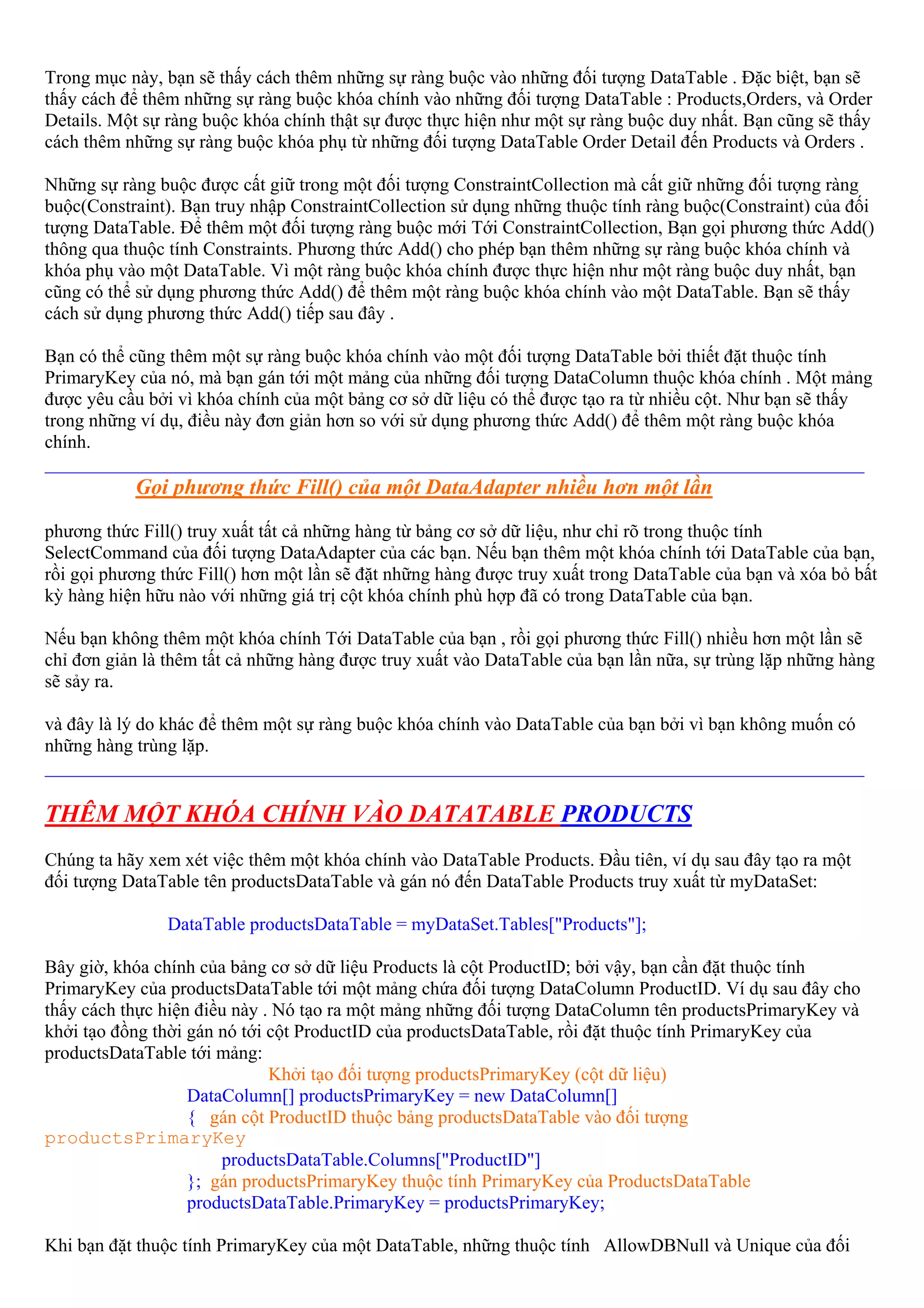 Trong mục này, bạn sẽ thấy cách thêm những sự ràng buộc vào những đối tượng DataTable . Đặc biệt, bạn sẽ
thấy cách để thêm những sự ràng buộc khóa chính vào những đối tượng DataTable : Products,Orders, và Order
Details. Một sự ràng buộc khóa chính thật sự được thực hiện như một sự ràng buộc duy nhất. Bạn cũng sẽ thấy
cách thêm những sự ràng buộc khóa phụ từ những đối tượng DataTable Order Detail đến Products và Orders .

Những sự ràng buộc được cất giữ trong một đối tượng ConstraintCollection mà cất giữ những đối tượng ràng
buộc(Constraint). Bạn truy nhập ConstraintCollection sử dụng những thuộc tính ràng buộc(Constraint) của đối
tượng DataTable. Để thêm một đối tượng ràng buộc mới Tới ConstraintCollection, Bạn gọi phương thức Add()
thông qua thuộc tính Constraints. Phương thức Add() cho phép bạn thêm những sự ràng buộc khóa chính và
khóa phụ vào một DataTable. Vì một ràng buộc khóa chính được thực hiện như một ràng buộc duy nhất, bạn
cũng có thể sử dụng phương thức Add() để thêm một ràng buộc khóa chính vào một DataTable. Bạn sẽ thấy
cách sử dụng phương thức Add() tiếp sau đây .

Bạn có thể cũng thêm một sự ràng buộc khóa chính vào một đối tượng DataTable bởi thiết đặt thuộc tính
PrimaryKey của nó, mà bạn gán tới một mảng của những đối tượng DataColumn thuộc khóa chính . Một mảng
được yêu cầu bởi vì khóa chính của một bảng cơ sở dữ liệu có thể được tạo ra từ nhiều cột. Như bạn sẽ thấy
trong những ví dụ, điều này đơn giản hơn so với sử dụng phương thức Add() để thêm một ràng buộc khóa
chính.
________________________________________________________________________________________
           Gọi phương thức Fill() của một DataAdapter nhiều hơn một lần
phương thức Fill() truy xuất tất cả những hàng từ bảng cơ sở dữ liệu, như chỉ rõ trong thuộc tính
SelectCommand của đối tượng DataAdapter của các bạn. Nếu bạn thêm một khóa chính tới DataTable của bạn,
rồi gọi phương thức Fill() hơn một lần sẽ đặt những hàng được truy xuất trong DataTable của bạn và xóa bỏ bất
kỳ hàng hiện hữu nào với những giá trị cột khóa chính phù hợp đã có trong DataTable của bạn.

Nếu bạn không thêm một khóa chính Tới DataTable của bạn , rồi gọi phương thức Fill() nhiều hơn một lần sẽ
chỉ đơn giản là thêm tất cả những hàng được truy xuất vào DataTable của bạn lần nữa, sự trùng lặp những hàng
sẽ sảy ra.

và đây là lý do khác để thêm một sự ràng buộc khóa chính vào DataTable của bạn bởi vì bạn không muốn có
những hàng trùng lặp.
________________________________________________________________________________________

THÊM MỘT KHÓA CHÍNH VÀO DATATABLE PRODUCTS
Chúng ta hãy xem xét việc thêm một khóa chính vào DataTable Products. Đầu tiên, ví dụ sau đây tạo ra một
đối tượng DataTable tên productsDataTable và gán nó đến DataTable Products truy xuất từ myDataSet:

                DataTable productsDataTable = myDataSet.Tables["Products"];

Bây giờ, khóa chính của bảng cơ sở dữ liệu Products là cột ProductID; bởi vậy, bạn cần đặt thuộc tính
PrimaryKey của productsDataTable tới một mảng chứa đối tượng DataColumn ProductID. Ví dụ sau đây cho
thấy cách thực hiện điều này . Nó tạo ra một mảng những đối tượng DataColumn tên productsPrimaryKey và
khởi tạo đồng thời gán nó tới cột ProductID của productsDataTable, rồi đặt thuộc tính PrimaryKey của
productsDataTable tới mảng:
                              Khởi tạo đối tượng productsPrimaryKey (cột dữ liệu)
                   DataColumn[] productsPrimaryKey = new DataColumn[]
                   { gán cột ProductID thuộc bảng productsDataTable vào đối tượng
productsPrimaryKey
                       productsDataTable.Columns["ProductID"]
                   }; gán productsPrimaryKey thuộc tính PrimaryKey của ProductsDataTable
                   productsDataTable.PrimaryKey = productsPrimaryKey;

Khi bạn đặt thuộc tính PrimaryKey của một DataTable, những thuộc tính AllowDBNull và Unique của đối
 