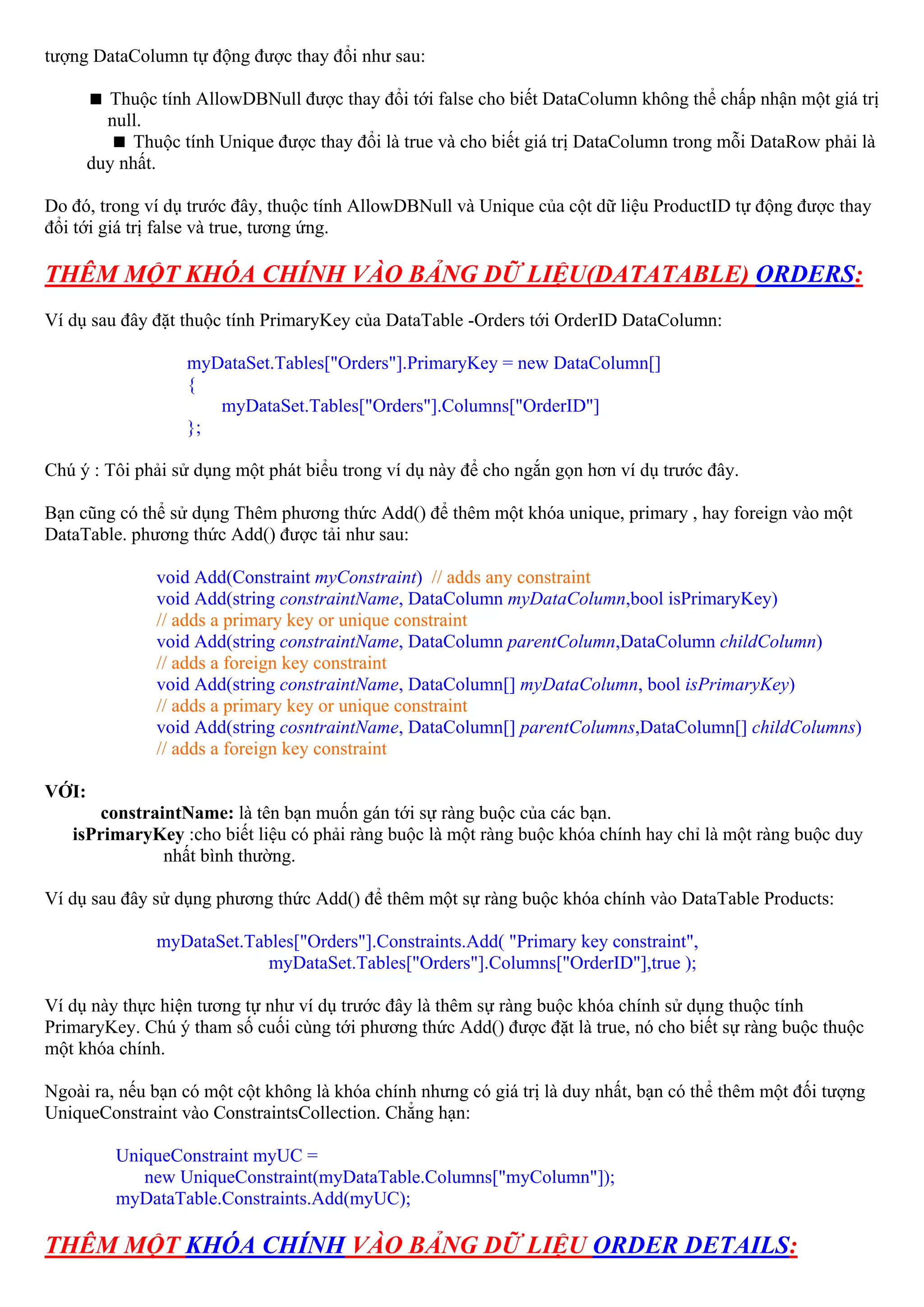 tượng DataColumn tự động được thay đổi như sau:

         Thuộc tính AllowDBNull được thay đổi tới false cho biết DataColumn không thể chấp nhận một giá trị
         null.
            Thuộc tính Unique được thay đổi là true và cho biết giá trị DataColumn trong mỗi DataRow phải là
       duy nhất.

Do đó, trong ví dụ trước đây, thuộc tính AllowDBNull và Unique của cột dữ liệu ProductID tự động được thay
đổi tới giá trị false và true, tương ứng.

THÊM MỘT KHÓA CHÍNH VÀO BẢNG DỮ LIỆU(DATATABLE) ORDERS:
Ví dụ sau đây đặt thuộc tính PrimaryKey của DataTable -Orders tới OrderID DataColumn:

                   myDataSet.Tables["Orders"].PrimaryKey = new DataColumn[]
                   {
                      myDataSet.Tables["Orders"].Columns["OrderID"]
                   };

Chú ý : Tôi phải sử dụng một phát biểu trong ví dụ này để cho ngắn gọn hơn ví dụ trước đây.

Bạn cũng có thể sử dụng Thêm phương thức Add() để thêm một khóa unique, primary , hay foreign vào một
DataTable. phương thức Add() được tải như sau:

               void Add(Constraint myConstraint) // adds any constraint
               void Add(string constraintName, DataColumn myDataColumn,bool isPrimaryKey)
               // adds a primary key or unique constraint
               void Add(string constraintName, DataColumn parentColumn,DataColumn childColumn)
               // adds a foreign key constraint
               void Add(string constraintName, DataColumn[] myDataColumn, bool isPrimaryKey)
               // adds a primary key or unique constraint
               void Add(string cosntraintName, DataColumn[] parentColumns,DataColumn[] childColumns)
               // adds a foreign key constraint

VỚI:
      constraintName: là tên bạn muốn gán tới sự ràng buộc của các bạn.
   isPrimaryKey :cho biết liệu có phải ràng buộc là một ràng buộc khóa chính hay chỉ là một ràng buộc duy
              nhất bình thường.

Ví dụ sau đây sử dụng phương thức Add() để thêm một sự ràng buộc khóa chính vào DataTable Products:

               myDataSet.Tables["Orders"].Constraints.Add( "Primary key constraint",
                            myDataSet.Tables["Orders"].Columns["OrderID"],true );

Ví dụ này thực hiện tương tự như ví dụ trước đây là thêm sự ràng buộc khóa chính sử dụng thuộc tính
PrimaryKey. Chú ý tham số cuối cùng tới phương thức Add() được đặt là true, nó cho biết sự ràng buộc thuộc
một khóa chính.

Ngoài ra, nếu bạn có một cột không là khóa chính nhưng có giá trị là duy nhất, bạn có thể thêm một đối tượng
UniqueConstraint vào ConstraintsCollection. Chẳng hạn:

          UniqueConstraint myUC =
             new UniqueConstraint(myDataTable.Columns["myColumn"]);
          myDataTable.Constraints.Add(myUC);

THÊM MỘT KHÓA CHÍNH VÀO BẢNG DỮ LIỆU ORDER DETAILS:
 