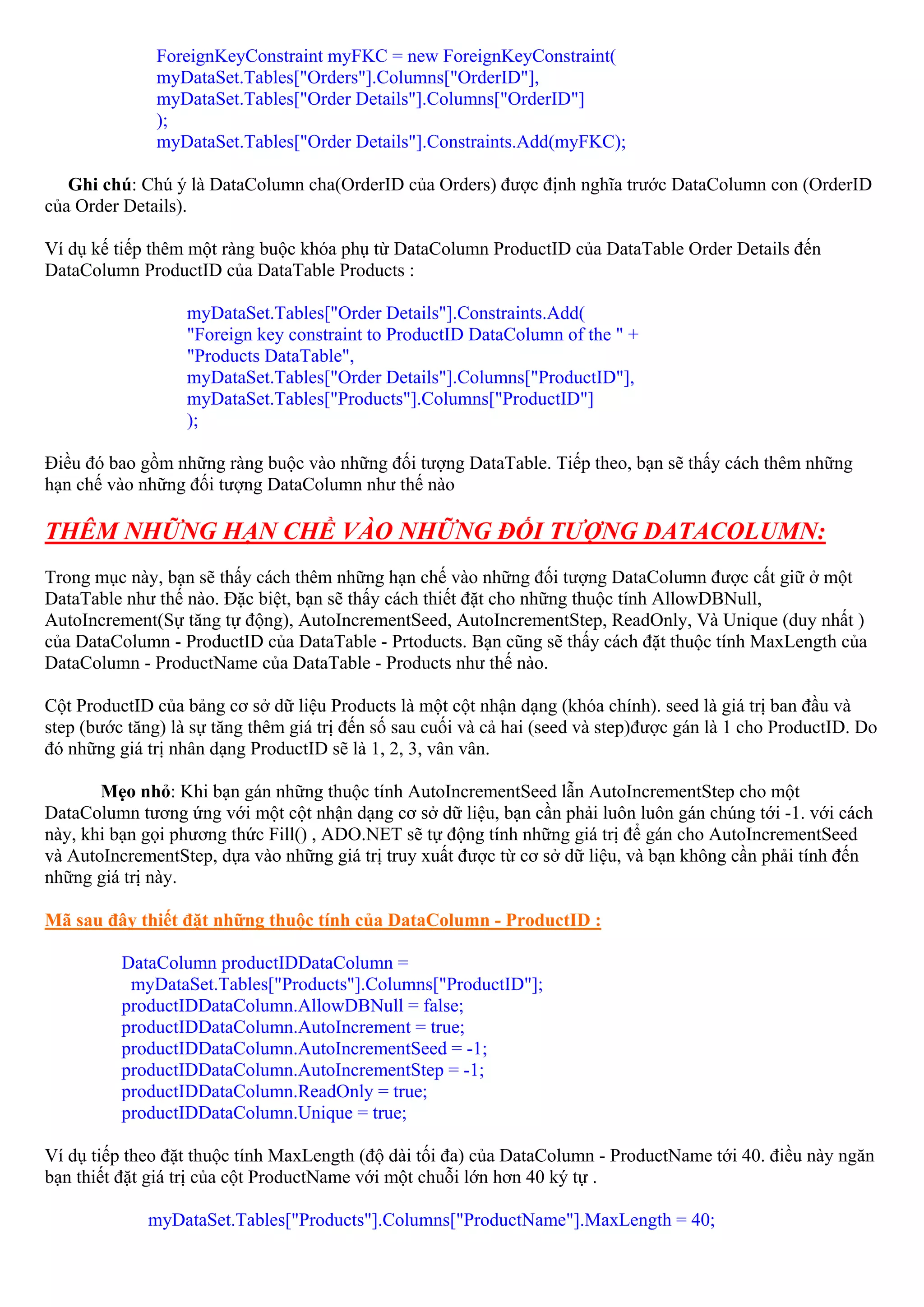 ForeignKeyConstraint myFKC = new ForeignKeyConstraint(
               myDataSet.Tables["Orders"].Columns["OrderID"],
               myDataSet.Tables["Order Details"].Columns["OrderID"]
               );
               myDataSet.Tables["Order Details"].Constraints.Add(myFKC);

   Ghi chú: Chú ý là DataColumn cha(OrderID của Orders) được định nghĩa trước DataColumn con (OrderID
của Order Details).

Ví dụ kế tiếp thêm một ràng buộc khóa phụ từ DataColumn ProductID của DataTable Order Details đến
DataColumn ProductID của DataTable Products :

                   myDataSet.Tables["Order Details"].Constraints.Add(
                   "Foreign key constraint to ProductID DataColumn of the " +
                   "Products DataTable",
                   myDataSet.Tables["Order Details"].Columns["ProductID"],
                   myDataSet.Tables["Products"].Columns["ProductID"]
                   );

Điều đó bao gồm những ràng buộc vào những đối tượng DataTable. Tiếp theo, bạn sẽ thấy cách thêm những
hạn chế vào những đối tượng DataColumn như thế nào

THÊM NHỮNG HẠN CHỀ VÀO NHỮNG ĐỐI TƯỢNG DATACOLUMN:
Trong mục này, bạn sẽ thấy cách thêm những hạn chế vào những đối tượng DataColumn được cất giữ ở một
DataTable như thế nào. Đặc biệt, bạn sẽ thấy cách thiết đặt cho những thuộc tính AllowDBNull,
AutoIncrement(Sự tăng tự động), AutoIncrementSeed, AutoIncrementStep, ReadOnly, Và Unique (duy nhất )
của DataColumn - ProductID của DataTable - Prtoducts. Bạn cũng sẽ thấy cách đặt thuộc tính MaxLength của
DataColumn - ProductName của DataTable - Products như thế nào.

Cột ProductID của bảng cơ sở dữ liệu Products là một cột nhận dạng (khóa chính). seed là giá trị ban đầu và
step (bước tăng) là sự tăng thêm giá trị đến số sau cuối và cả hai (seed và step)được gán là 1 cho ProductID. Do
đó những giá trị nhân dạng ProductID sẽ là 1, 2, 3, vân vân.

       Mẹo nhỏ: Khi bạn gán những thuộc tính AutoIncrementSeed lẫn AutoIncrementStep cho một
DataColumn tương ứng với một cột nhận dạng cơ sở dữ liệu, bạn cần phải luôn luôn gán chúng tới -1. với cách
này, khi bạn gọi phương thức Fill() , ADO.NET sẽ tự động tính những giá trị để gán cho AutoIncrementSeed
và AutoIncrementStep, dựa vào những giá trị truy xuất được từ cơ sở dữ liệu, và bạn không cần phải tính đến
những giá trị này.

Mã sau đây thiết đặt những thuộc tính của DataColumn - ProductID :

          DataColumn productIDDataColumn =
           myDataSet.Tables["Products"].Columns["ProductID"];
          productIDDataColumn.AllowDBNull = false;
          productIDDataColumn.AutoIncrement = true;
          productIDDataColumn.AutoIncrementSeed = -1;
          productIDDataColumn.AutoIncrementStep = -1;
          productIDDataColumn.ReadOnly = true;
          productIDDataColumn.Unique = true;

Ví dụ tiếp theo đặt thuộc tính MaxLength (độ dài tối đa) của DataColumn - ProductName tới 40. điều này ngăn
bạn thiết đặt giá trị của cột ProductName với một chuỗi lớn hơn 40 ký tự .

             myDataSet.Tables["Products"].Columns["ProductName"].MaxLength = 40;
 