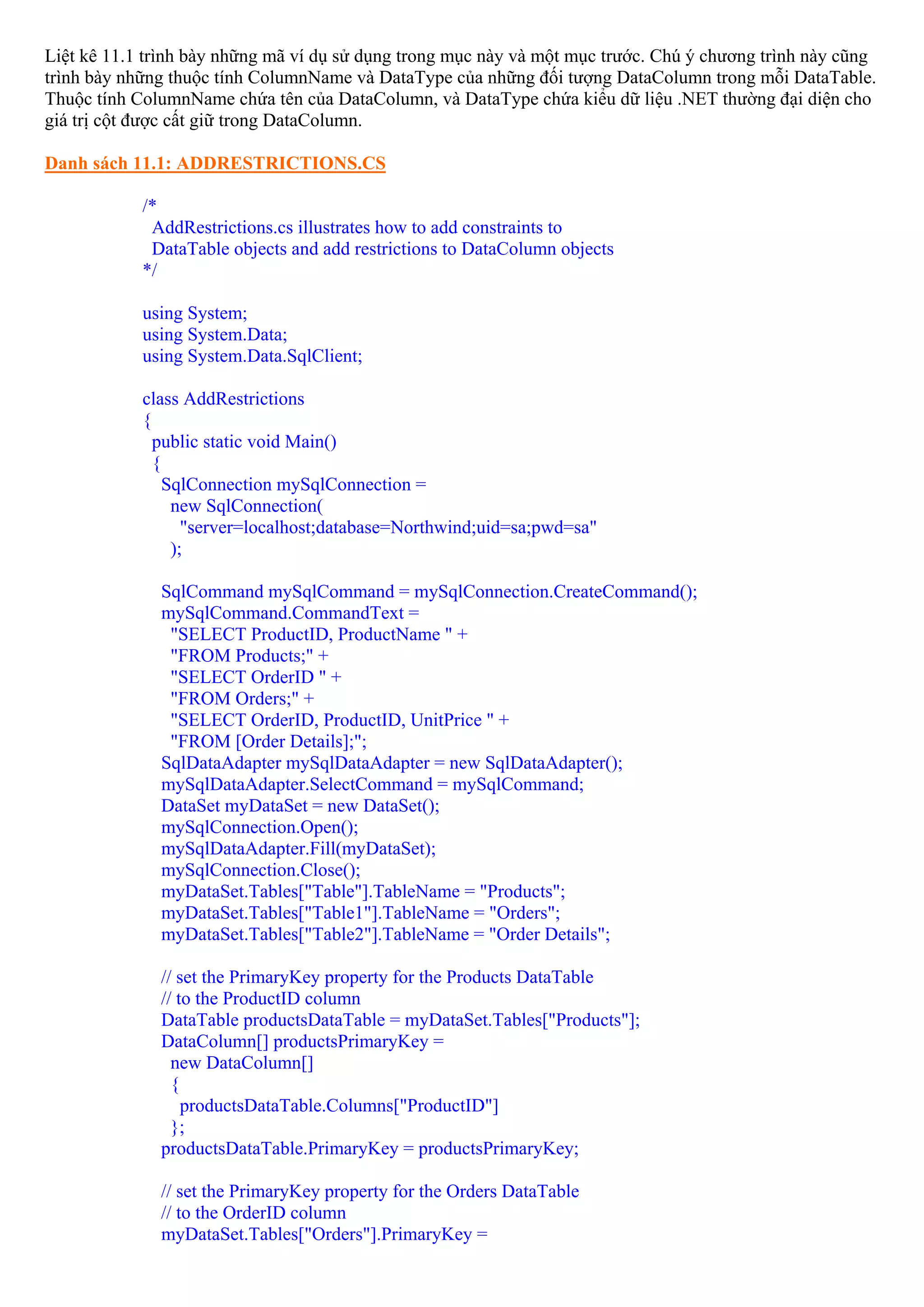Liệt kê 11.1 trình bày những mã ví dụ sử dụng trong mục này và một mục trước. Chú ý chương trình này cũng
trình bày những thuộc tính ColumnName và DataType của những đối tượng DataColumn trong mỗi DataTable.
Thuộc tính ColumnName chứa tên của DataColumn, và DataType chứa kiểu dữ liệu .NET thường đại diện cho
giá trị cột được cất giữ trong DataColumn.

Danh sách 11.1: ADDRESTRICTIONS.CS

            /*
             AddRestrictions.cs illustrates how to add constraints to
             DataTable objects and add restrictions to DataColumn objects
            */

            using System;
            using System.Data;
            using System.Data.SqlClient;

            class AddRestrictions
            {
              public static void Main()
              {
                SqlConnection mySqlConnection =
                 new SqlConnection(
                   "server=localhost;database=Northwind;uid=sa;pwd=sa"
                 );

              SqlCommand mySqlCommand = mySqlConnection.CreateCommand();
              mySqlCommand.CommandText =
               "SELECT ProductID, ProductName " +
               "FROM Products;" +
               "SELECT OrderID " +
               "FROM Orders;" +
               "SELECT OrderID, ProductID, UnitPrice " +
               "FROM [Order Details];";
              SqlDataAdapter mySqlDataAdapter = new SqlDataAdapter();
              mySqlDataAdapter.SelectCommand = mySqlCommand;
              DataSet myDataSet = new DataSet();
              mySqlConnection.Open();
              mySqlDataAdapter.Fill(myDataSet);
              mySqlConnection.Close();
              myDataSet.Tables["Table"].TableName = "Products";
              myDataSet.Tables["Table1"].TableName = "Orders";
              myDataSet.Tables["Table2"].TableName = "Order Details";

              // set the PrimaryKey property for the Products DataTable
              // to the ProductID column
              DataTable productsDataTable = myDataSet.Tables["Products"];
              DataColumn[] productsPrimaryKey =
                new DataColumn[]
                {
                  productsDataTable.Columns["ProductID"]
                };
              productsDataTable.PrimaryKey = productsPrimaryKey;

              // set the PrimaryKey property for the Orders DataTable
              // to the OrderID column
              myDataSet.Tables["Orders"].PrimaryKey =
 