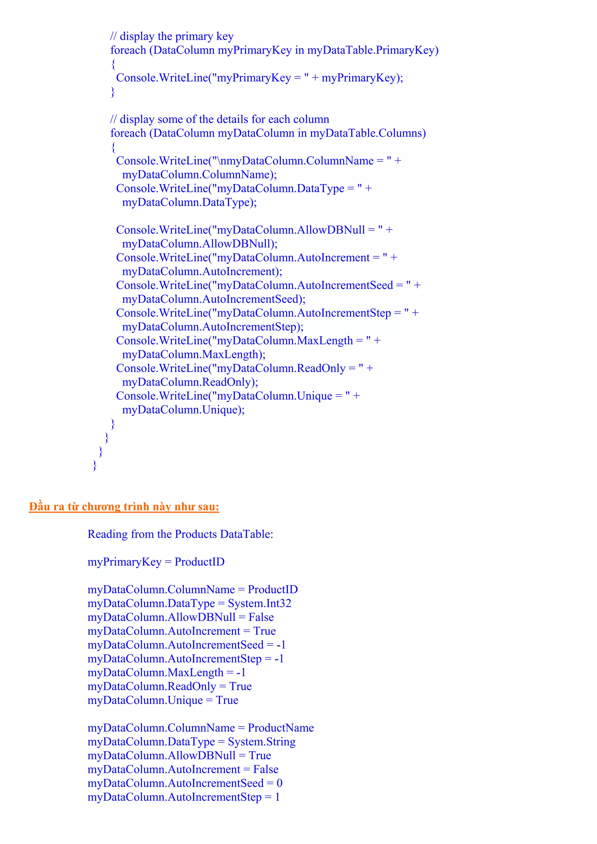 // display the primary key
                       foreach (DataColumn myPrimaryKey in myDataTable.PrimaryKey)
                       {
                         Console.WriteLine("myPrimaryKey = " + myPrimaryKey);
                       }

                       // display some of the details for each column
                       foreach (DataColumn myDataColumn in myDataTable.Columns)
                       {
                         Console.WriteLine("nmyDataColumn.ColumnName = " +
                          myDataColumn.ColumnName);
                         Console.WriteLine("myDataColumn.DataType = " +
                          myDataColumn.DataType);

                           Console.WriteLine("myDataColumn.AllowDBNull = " +
                            myDataColumn.AllowDBNull);
                           Console.WriteLine("myDataColumn.AutoIncrement = " +
                            myDataColumn.AutoIncrement);
                           Console.WriteLine("myDataColumn.AutoIncrementSeed = " +
                            myDataColumn.AutoIncrementSeed);
                           Console.WriteLine("myDataColumn.AutoIncrementStep = " +
                            myDataColumn.AutoIncrementStep);
                           Console.WriteLine("myDataColumn.MaxLength = " +
                            myDataColumn.MaxLength);
                           Console.WriteLine("myDataColumn.ReadOnly = " +
                            myDataColumn.ReadOnly);
                           Console.WriteLine("myDataColumn.Unique = " +
                            myDataColumn.Unique);
                       }
                   }
               }
           }


Đầu ra từ chương trình này như sau:

          Reading from the Products DataTable:

          myPrimaryKey = ProductID

          myDataColumn.ColumnName = ProductID
          myDataColumn.DataType = System.Int32
          myDataColumn.AllowDBNull = False
          myDataColumn.AutoIncrement = True
          myDataColumn.AutoIncrementSeed = -1
          myDataColumn.AutoIncrementStep = -1
          myDataColumn.MaxLength = -1
          myDataColumn.ReadOnly = True
          myDataColumn.Unique = True

          myDataColumn.ColumnName = ProductName
          myDataColumn.DataType = System.String
          myDataColumn.AllowDBNull = True
          myDataColumn.AutoIncrement = False
          myDataColumn.AutoIncrementSeed = 0
          myDataColumn.AutoIncrementStep = 1
 