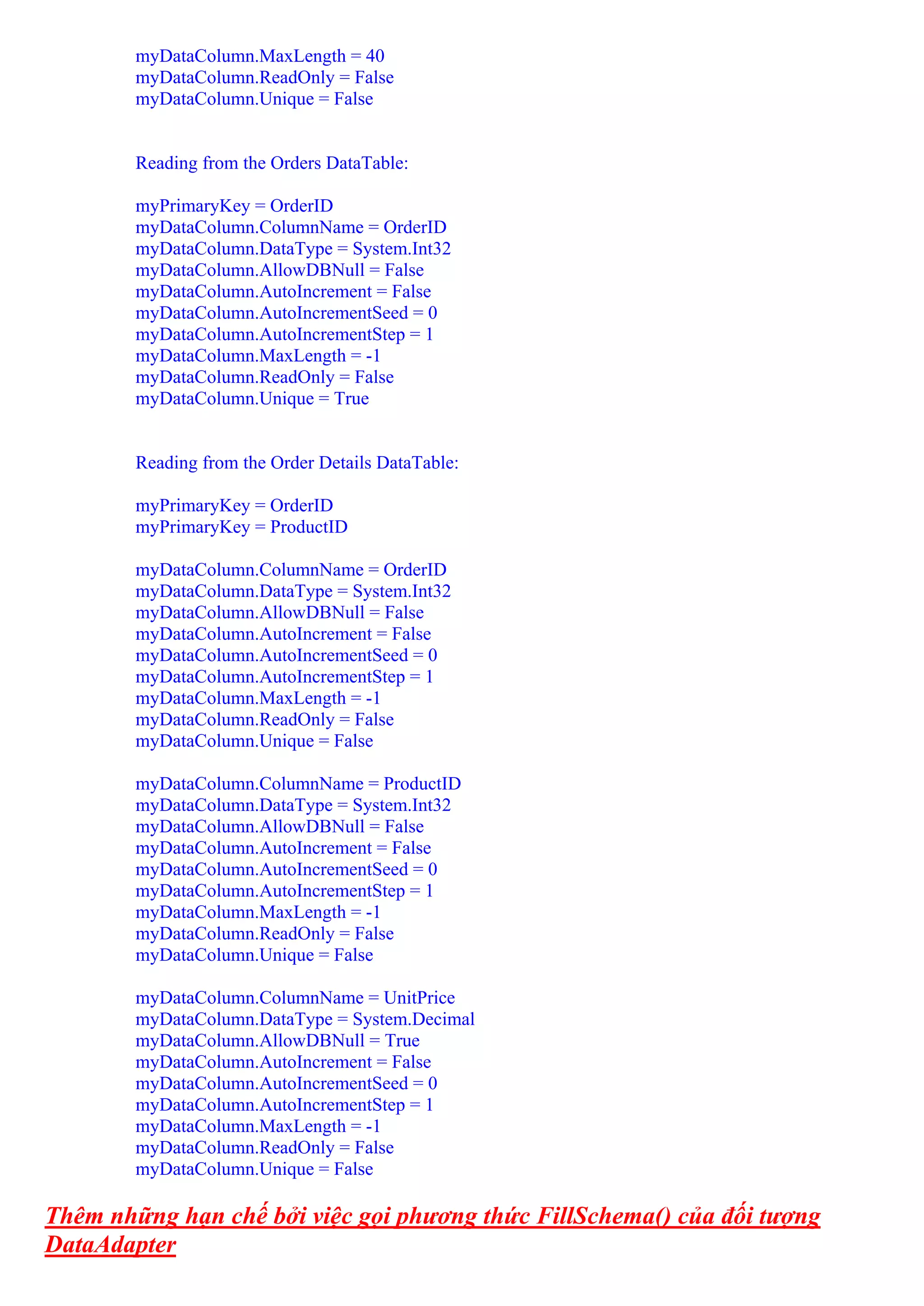 myDataColumn.MaxLength = 40
        myDataColumn.ReadOnly = False
        myDataColumn.Unique = False


        Reading from the Orders DataTable:

        myPrimaryKey = OrderID
        myDataColumn.ColumnName = OrderID
        myDataColumn.DataType = System.Int32
        myDataColumn.AllowDBNull = False
        myDataColumn.AutoIncrement = False
        myDataColumn.AutoIncrementSeed = 0
        myDataColumn.AutoIncrementStep = 1
        myDataColumn.MaxLength = -1
        myDataColumn.ReadOnly = False
        myDataColumn.Unique = True


        Reading from the Order Details DataTable:

        myPrimaryKey = OrderID
        myPrimaryKey = ProductID

        myDataColumn.ColumnName = OrderID
        myDataColumn.DataType = System.Int32
        myDataColumn.AllowDBNull = False
        myDataColumn.AutoIncrement = False
        myDataColumn.AutoIncrementSeed = 0
        myDataColumn.AutoIncrementStep = 1
        myDataColumn.MaxLength = -1
        myDataColumn.ReadOnly = False
        myDataColumn.Unique = False

        myDataColumn.ColumnName = ProductID
        myDataColumn.DataType = System.Int32
        myDataColumn.AllowDBNull = False
        myDataColumn.AutoIncrement = False
        myDataColumn.AutoIncrementSeed = 0
        myDataColumn.AutoIncrementStep = 1
        myDataColumn.MaxLength = -1
        myDataColumn.ReadOnly = False
        myDataColumn.Unique = False

        myDataColumn.ColumnName = UnitPrice
        myDataColumn.DataType = System.Decimal
        myDataColumn.AllowDBNull = True
        myDataColumn.AutoIncrement = False
        myDataColumn.AutoIncrementSeed = 0
        myDataColumn.AutoIncrementStep = 1
        myDataColumn.MaxLength = -1
        myDataColumn.ReadOnly = False
        myDataColumn.Unique = False

Thêm những hạn chế bởi việc gọi phương thức FillSchema() của đối tượng
DataAdapter
 
