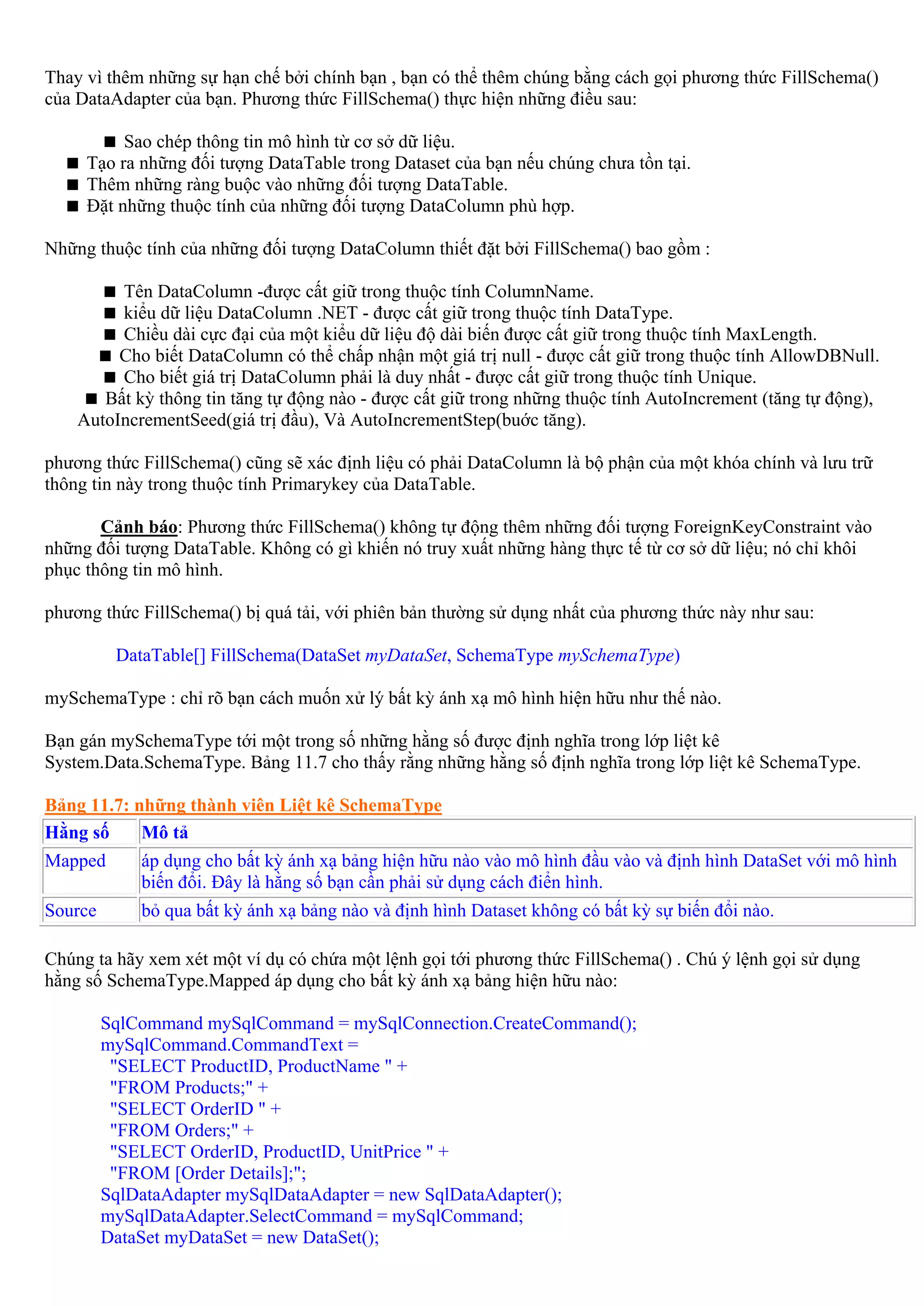 Thay vì thêm những sự hạn chế bởi chính bạn , bạn có thể thêm chúng bằng cách gọi phương thức FillSchema()
của DataAdapter của bạn. Phương thức FillSchema() thực hiện những điều sau:

          Sao chép thông tin mô hình từ cơ sở dữ liệu.
     Tạo ra những đối tượng DataTable trong Dataset của bạn nếu chúng chưa tồn tại.
     Thêm những ràng buộc vào những đối tượng DataTable.
     Đặt những thuộc tính của những đối tượng DataColumn phù hợp.

Những thuộc tính của những đối tượng DataColumn thiết đặt bởi FillSchema() bao gồm :

         Tên DataColumn -được cất giữ trong thuộc tính ColumnName.
         kiểu dữ liệu DataColumn .NET - được cất giữ trong thuộc tính DataType.
         Chiều dài cực đại của một kiểu dữ liệu độ dài biến được cất giữ trong thuộc tính MaxLength.
         Cho biết DataColumn có thể chấp nhận một giá trị null - được cất giữ trong thuộc tính AllowDBNull.
         Cho biết giá trị DataColumn phải là duy nhất - được cất giữ trong thuộc tính Unique.
       Bất kỳ thông tin tăng tự động nào - được cất giữ trong những thuộc tính AutoIncrement (tăng tự động),
    AutoIncrementSeed(giá trị đầu), Và AutoIncrementStep(buớc tăng).

phương thức FillSchema() cũng sẽ xác định liệu có phải DataColumn là bộ phận của một khóa chính và lưu trữ
thông tin này trong thuộc tính Primarykey của DataTable.

       Cảnh báo: Phương thức FillSchema() không tự động thêm những đối tượng ForeignKeyConstraint vào
những đối tượng DataTable. Không có gì khiến nó truy xuất những hàng thực tế từ cơ sở dữ liệu; nó chỉ khôi
phục thông tin mô hình.

phương thức FillSchema() bị quá tải, với phiên bản thường sử dụng nhất của phương thức này như sau:

          DataTable[] FillSchema(DataSet myDataSet, SchemaType mySchemaType)

mySchemaType : chỉ rõ bạn cách muốn xử lý bất kỳ ánh xạ mô hình hiện hữu như thế nào.

Bạn gán mySchemaType tới một trong số những hằng số được định nghĩa trong lớp liệt kê
System.Data.SchemaType. Bảng 11.7 cho thấy rằng những hằng số định nghĩa trong lớp liệt kê SchemaType.

Bảng 11.7: những thành viên Liệt kê SchemaType
Hằng số     Mô tả
Mapped       áp dụng cho bất kỳ ánh xạ bảng hiện hữu nào vào mô hình đầu vào và định hình DataSet với mô hình
             biến đổi. Đây là hằng số bạn cần phải sử dụng cách điển hình.
Source       bỏ qua bất kỳ ánh xạ bảng nào và định hình Dataset không có bất kỳ sự biến đổi nào.

Chúng ta hãy xem xét một ví dụ có chứa một lệnh gọi tới phương thức FillSchema() . Chú ý lệnh gọi sử dụng
hằng số SchemaType.Mapped áp dụng cho bất kỳ ánh xạ bảng hiện hữu nào:

         SqlCommand mySqlCommand = mySqlConnection.CreateCommand();
         mySqlCommand.CommandText =
          "SELECT ProductID, ProductName " +
          "FROM Products;" +
          "SELECT OrderID " +
          "FROM Orders;" +
          "SELECT OrderID, ProductID, UnitPrice " +
          "FROM [Order Details];";
         SqlDataAdapter mySqlDataAdapter = new SqlDataAdapter();
         mySqlDataAdapter.SelectCommand = mySqlCommand;
         DataSet myDataSet = new DataSet();
 