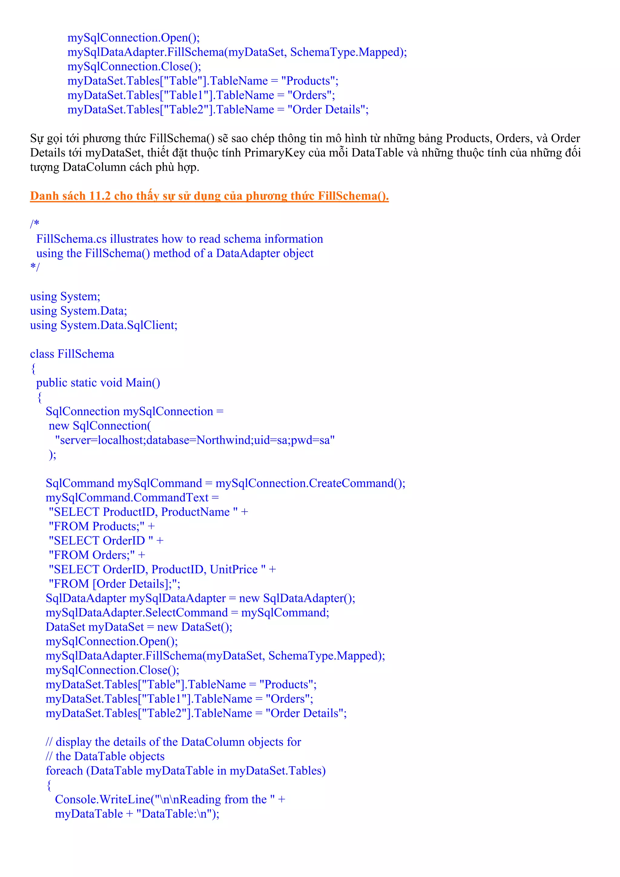 mySqlConnection.Open();
       mySqlDataAdapter.FillSchema(myDataSet, SchemaType.Mapped);
       mySqlConnection.Close();
       myDataSet.Tables["Table"].TableName = "Products";
       myDataSet.Tables["Table1"].TableName = "Orders";
       myDataSet.Tables["Table2"].TableName = "Order Details";

Sự gọi tới phương thức FillSchema() sẽ sao chép thông tin mô hình từ những bảng Products, Orders, và Order
Details tới myDataSet, thiết đặt thuộc tính PrimaryKey của mỗi DataTable và những thuộc tính của những đối
tượng DataColumn cách phù hợp.

Danh sách 11.2 cho thấy sự sử dụng của phương thức FillSchema().

/*
 FillSchema.cs illustrates how to read schema information
 using the FillSchema() method of a DataAdapter object
*/

using System;
using System.Data;
using System.Data.SqlClient;

class FillSchema
{
  public static void Main()
  {
    SqlConnection mySqlConnection =
    new SqlConnection(
      "server=localhost;database=Northwind;uid=sa;pwd=sa"
    );

   SqlCommand mySqlCommand = mySqlConnection.CreateCommand();
   mySqlCommand.CommandText =
   "SELECT ProductID, ProductName " +
   "FROM Products;" +
   "SELECT OrderID " +
   "FROM Orders;" +
   "SELECT OrderID, ProductID, UnitPrice " +
   "FROM [Order Details];";
   SqlDataAdapter mySqlDataAdapter = new SqlDataAdapter();
   mySqlDataAdapter.SelectCommand = mySqlCommand;
   DataSet myDataSet = new DataSet();
   mySqlConnection.Open();
   mySqlDataAdapter.FillSchema(myDataSet, SchemaType.Mapped);
   mySqlConnection.Close();
   myDataSet.Tables["Table"].TableName = "Products";
   myDataSet.Tables["Table1"].TableName = "Orders";
   myDataSet.Tables["Table2"].TableName = "Order Details";

   // display the details of the DataColumn objects for
   // the DataTable objects
   foreach (DataTable myDataTable in myDataSet.Tables)
   {
      Console.WriteLine("nnReading from the " +
      myDataTable + "DataTable:n");
 