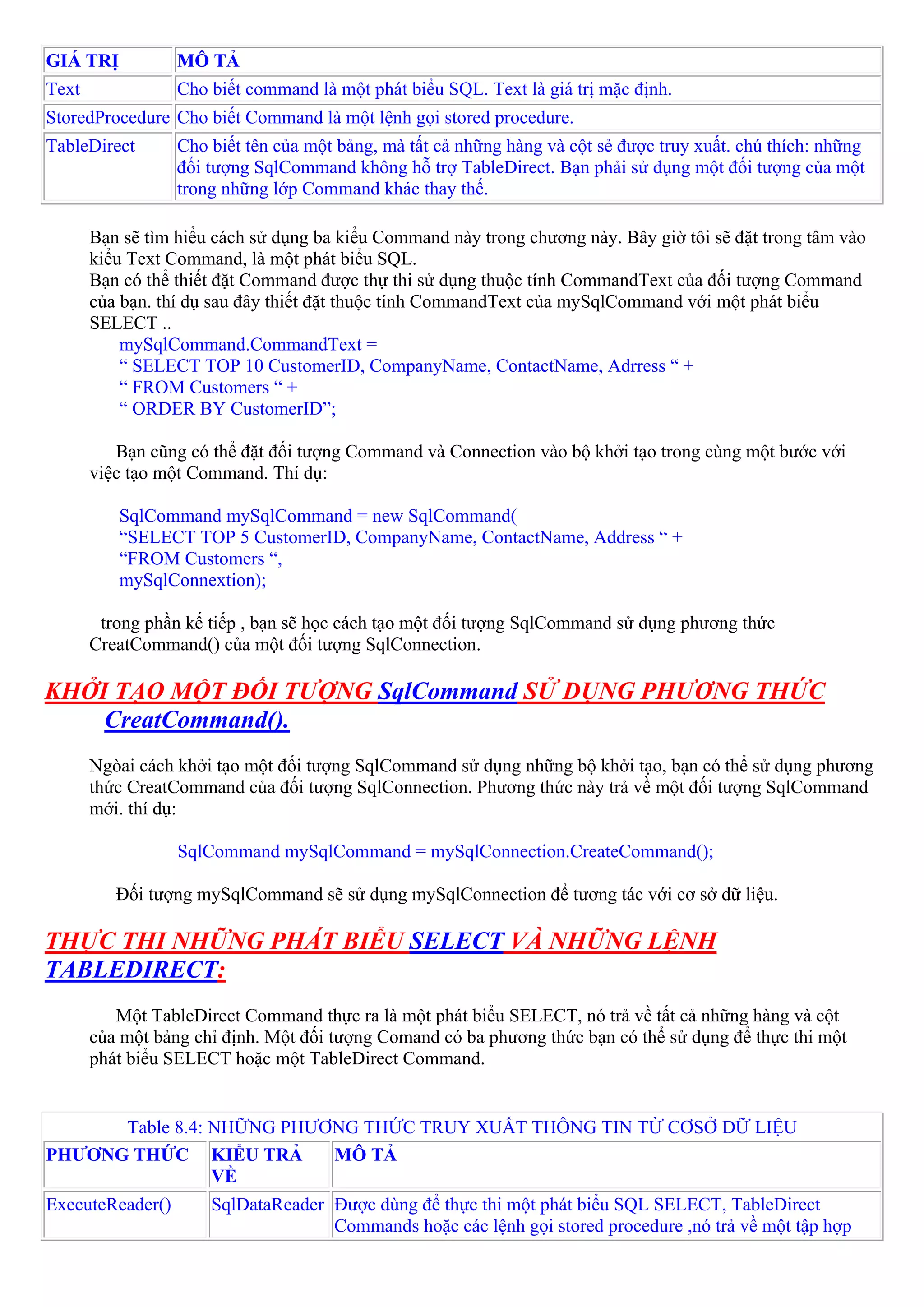 GIÁ TRỊ           MÔ TẢ
Text              Cho biết command là một phát biểu SQL. Text là giá trị mặc định.
StoredProcedure Cho biết Command là một lệnh gọi stored procedure.
TableDirect       Cho biết tên của một bảng, mà tất cả những hàng và cột sẻ được truy xuất. chú thích: những
                  đối tượng SqlCommand không hỗ trợ TableDirect. Bạn phải sử dụng một đối tượng của một
                  trong những lớp Command khác thay thế.

       Bạn sẽ tìm hiểu cách sử dụng ba kiểu Command này trong chương này. Bây giờ tôi sẽ đặt trong tâm vào
       kiểu Text Command, là một phát biểu SQL.
       Bạn có thể thiết đặt Command được thự thi sử dụng thuộc tính CommandText của đối tượng Command
       của bạn. thí dụ sau đây thiết đặt thuộc tính CommandText của mySqlCommand với một phát biểu
       SELECT ..
           mySqlCommand.CommandText =
           “ SELECT TOP 10 CustomerID, CompanyName, ContactName, Adrress “ +
           “ FROM Customers “ +
           “ ORDER BY CustomerID”;

          Bạn cũng có thể đặt đối tượng Command và Connection vào bộ khởi tạo trong cùng một bước với
       việc tạo một Command. Thí dụ:

          SqlCommand mySqlCommand = new SqlCommand(
          “SELECT TOP 5 CustomerID, CompanyName, ContactName, Address “ +
          “FROM Customers “,
          mySqlConnextion);

        trong phần kế tiếp , bạn sẽ học cách tạo một đối tượng SqlCommand sử dụng phương thức
       CreatCommand() của một đối tượng SqlConnection.

KHỞI TẠO MỘT ĐỐI TƯỢNG SqlCommand SỬ DỤNG PHƯƠNG THỨC
    CreatCommand().
       Ngòai cách khởi tạo một đối tượng SqlCommand sử dụng những bộ khởi tạo, bạn có thể sử dụng phương
       thức CreatCommand của đối tượng SqlConnection. Phương thức này trả về một đối tượng SqlCommand
       mới. thí dụ:

                  SqlCommand mySqlCommand = mySqlConnection.CreateCommand();

          Đối tượng mySqlCommand sẽ sử dụng mySqlConnection để tương tác với cơ sở dữ liệu.

THỰC THI NHỮNG PHÁT BIỂU SELECT VÀ NHỮNG LỆNH
TABLEDIRECT:
          Một TableDirect Command thực ra là một phát biểu SELECT, nó trả về tất cả những hàng và cột
       của một bảng chỉ định. Một đối tượng Comand có ba phương thức bạn có thể sử dụng để thực thi một
       phát biểu SELECT hoặc một TableDirect Command.


      Table 8.4: NHỮNG PHƯƠNG THỨC TRUY XUẤT THÔNG TIN TỪ CƠSỞ DỮ LIỆU
PHƯƠNG THỨC KIỂU TRẢ       MÔ TẢ
                 VỀ
ExecuteReader()       SqlDataReader Được dùng để thực thi một phát biểu SQL SELECT, TableDirect
                                    Commands hoặc các lệnh gọi stored procedure ,nó trả về một tập hợp
 