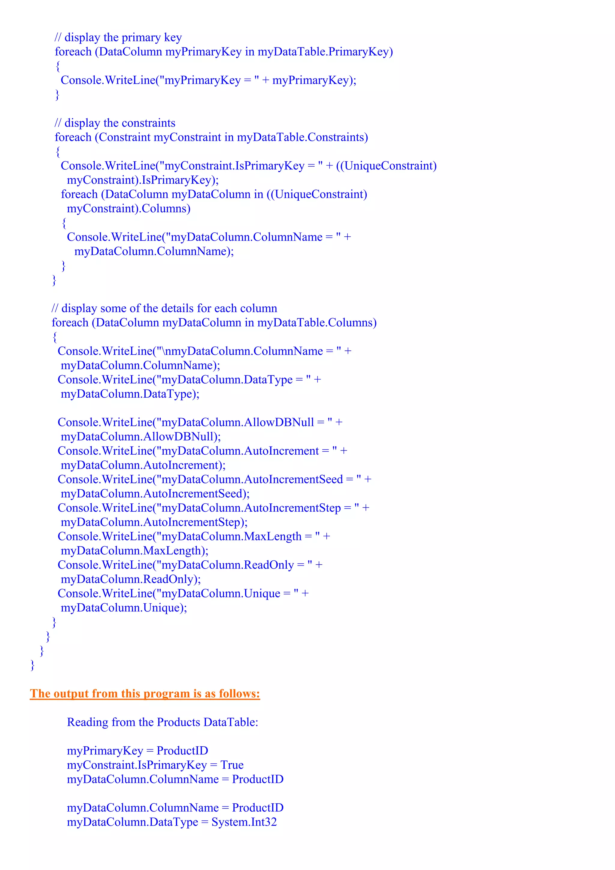 // display the primary key
            foreach (DataColumn myPrimaryKey in myDataTable.PrimaryKey)
            {
              Console.WriteLine("myPrimaryKey = " + myPrimaryKey);
            }

             // display the constraints
             foreach (Constraint myConstraint in myDataTable.Constraints)
             {
               Console.WriteLine("myConstraint.IsPrimaryKey = " + ((UniqueConstraint)
                 myConstraint).IsPrimaryKey);
               foreach (DataColumn myDataColumn in ((UniqueConstraint)
                 myConstraint).Columns)
               {
                 Console.WriteLine("myDataColumn.ColumnName = " +
                  myDataColumn.ColumnName);
               }
            }

            // display some of the details for each column
            foreach (DataColumn myDataColumn in myDataTable.Columns)
            {
              Console.WriteLine("nmyDataColumn.ColumnName = " +
               myDataColumn.ColumnName);
              Console.WriteLine("myDataColumn.DataType = " +
               myDataColumn.DataType);

                Console.WriteLine("myDataColumn.AllowDBNull = " +
                myDataColumn.AllowDBNull);
                Console.WriteLine("myDataColumn.AutoIncrement = " +
                myDataColumn.AutoIncrement);
                Console.WriteLine("myDataColumn.AutoIncrementSeed = " +
                myDataColumn.AutoIncrementSeed);
                Console.WriteLine("myDataColumn.AutoIncrementStep = " +
                myDataColumn.AutoIncrementStep);
                Console.WriteLine("myDataColumn.MaxLength = " +
                myDataColumn.MaxLength);
                Console.WriteLine("myDataColumn.ReadOnly = " +
                myDataColumn.ReadOnly);
                Console.WriteLine("myDataColumn.Unique = " +
                myDataColumn.Unique);
            }
        }
    }
}

The output from this program is as follows:

                 Reading from the Products DataTable:

                 myPrimaryKey = ProductID
                 myConstraint.IsPrimaryKey = True
                 myDataColumn.ColumnName = ProductID

                 myDataColumn.ColumnName = ProductID
                 myDataColumn.DataType = System.Int32
 