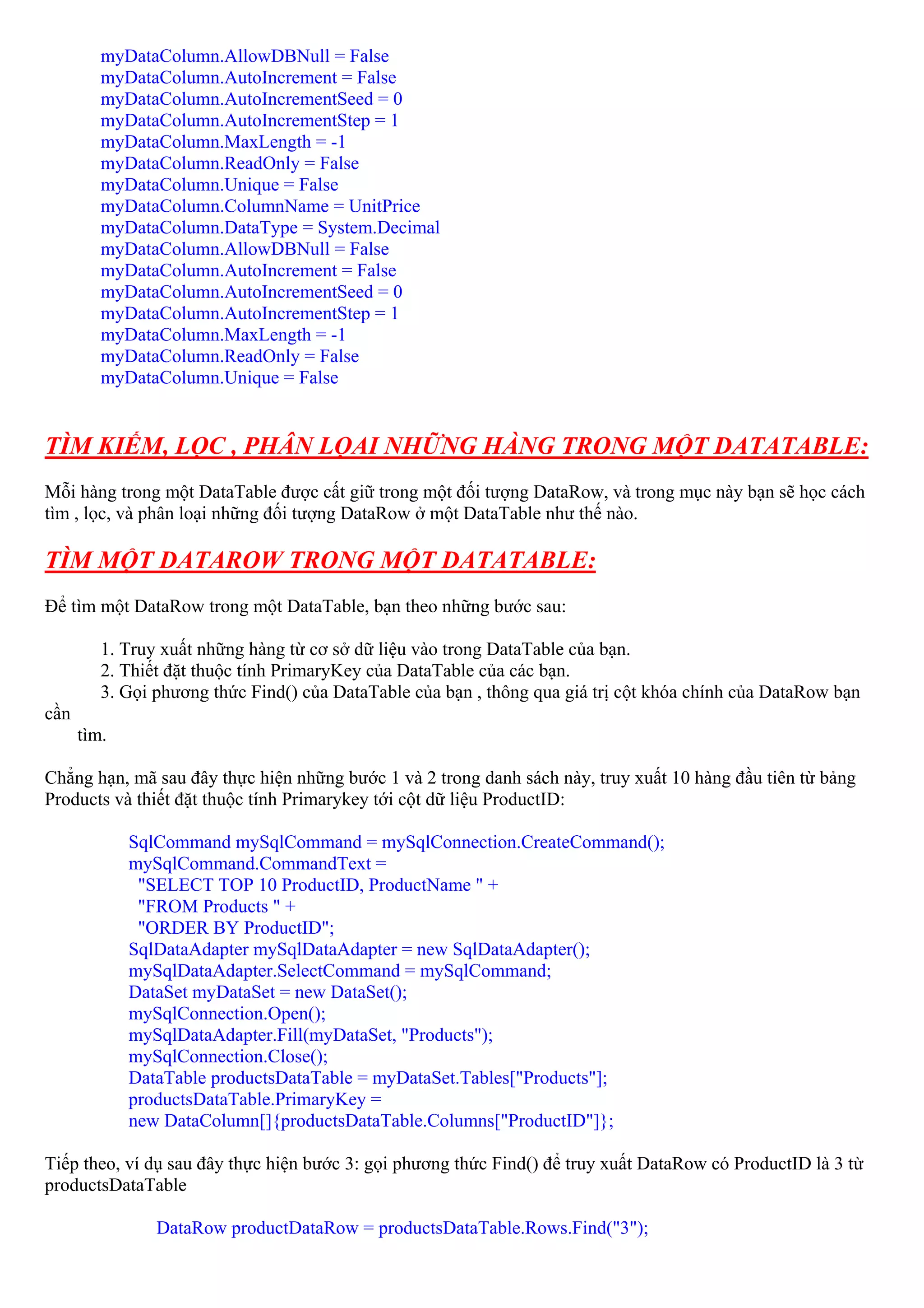 myDataColumn.AllowDBNull = False
         myDataColumn.AutoIncrement = False
         myDataColumn.AutoIncrementSeed = 0
         myDataColumn.AutoIncrementStep = 1
         myDataColumn.MaxLength = -1
         myDataColumn.ReadOnly = False
         myDataColumn.Unique = False
         myDataColumn.ColumnName = UnitPrice
         myDataColumn.DataType = System.Decimal
         myDataColumn.AllowDBNull = False
         myDataColumn.AutoIncrement = False
         myDataColumn.AutoIncrementSeed = 0
         myDataColumn.AutoIncrementStep = 1
         myDataColumn.MaxLength = -1
         myDataColumn.ReadOnly = False
         myDataColumn.Unique = False


TÌM KIẾM, LỌC , PHÂN LỌAI NHỮNG HÀNG TRONG MỘT DATATABLE:
Mỗi hàng trong một DataTable được cất giữ trong một đối tượng DataRow, và trong mục này bạn sẽ học cách
tìm , lọc, và phân loại những đối tượng DataRow ở một DataTable như thế nào.

TÌM MỘT DATAROW TRONG MỘT DATATABLE:
Để tìm một DataRow trong một DataTable, bạn theo những bước sau:

         1. Truy xuất những hàng từ cơ sở dữ liệu vào trong DataTable của bạn.
         2. Thiết đặt thuộc tính PrimaryKey của DataTable của các bạn.
         3. Gọi phương thức Find() của DataTable của bạn , thông qua giá trị cột khóa chính của DataRow bạn
cần
      tìm.

Chẳng hạn, mã sau đây thực hiện những bước 1 và 2 trong danh sách này, truy xuất 10 hàng đầu tiên từ bảng
Products và thiết đặt thuộc tính Primarykey tới cột dữ liệu ProductID:

             SqlCommand mySqlCommand = mySqlConnection.CreateCommand();
             mySqlCommand.CommandText =
              "SELECT TOP 10 ProductID, ProductName " +
              "FROM Products " +
              "ORDER BY ProductID";
             SqlDataAdapter mySqlDataAdapter = new SqlDataAdapter();
             mySqlDataAdapter.SelectCommand = mySqlCommand;
             DataSet myDataSet = new DataSet();
             mySqlConnection.Open();
             mySqlDataAdapter.Fill(myDataSet, "Products");
             mySqlConnection.Close();
             DataTable productsDataTable = myDataSet.Tables["Products"];
             productsDataTable.PrimaryKey =
             new DataColumn[]{productsDataTable.Columns["ProductID"]};

Tiếp theo, ví dụ sau đây thực hiện bước 3: gọi phương thức Find() để truy xuất DataRow có ProductID là 3 từ
productsDataTable

                DataRow productDataRow = productsDataTable.Rows.Find("3");
 