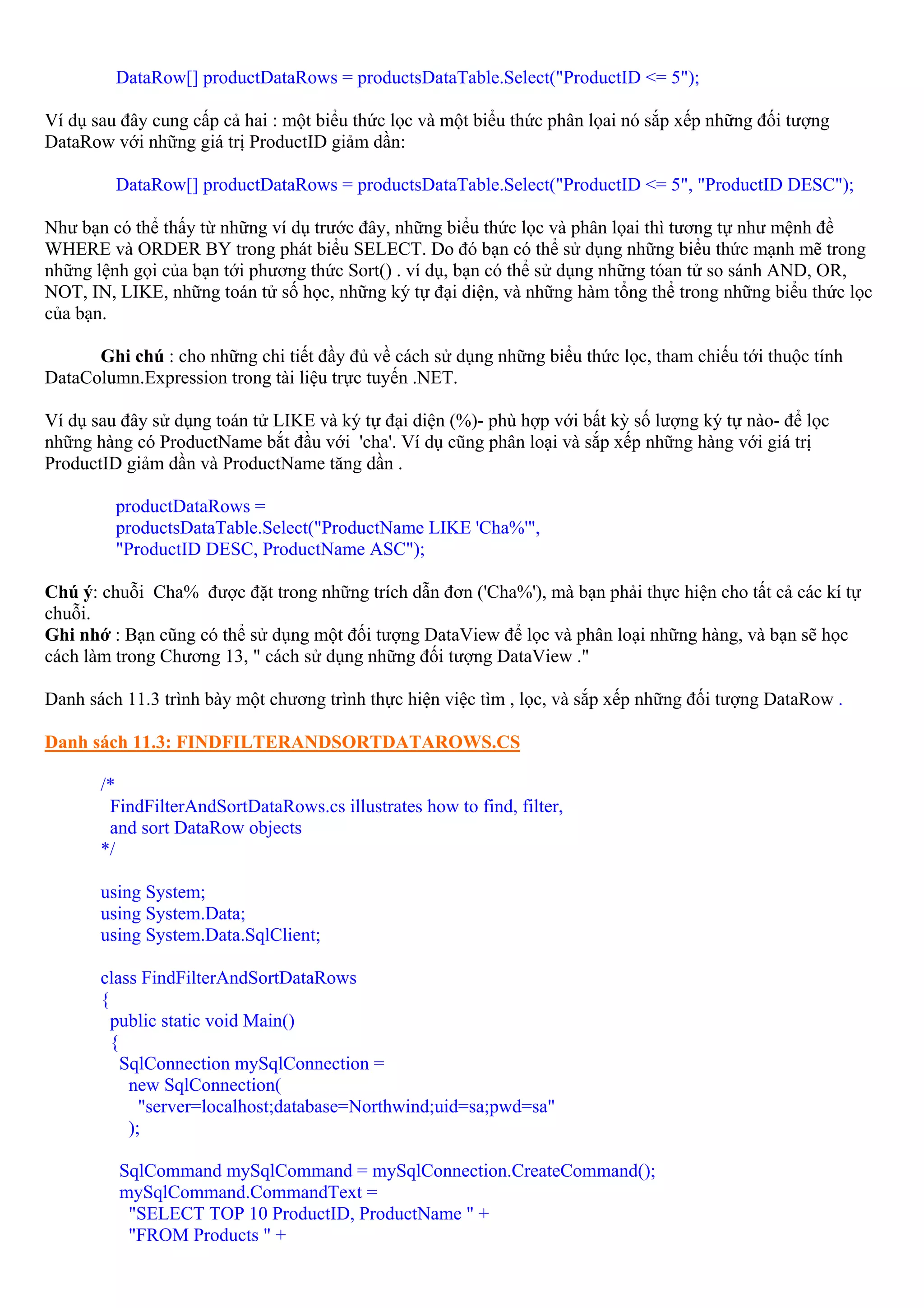 DataRow[] productDataRows = productsDataTable.Select("ProductID <= 5");

Ví dụ sau đây cung cấp cả hai : một biểu thức lọc và một biểu thức phân lọai nó sắp xếp những đối tượng
DataRow với những giá trị ProductID giảm dần:

         DataRow[] productDataRows = productsDataTable.Select("ProductID <= 5", "ProductID DESC");

Như bạn có thể thấy từ những ví dụ trước đây, những biểu thức lọc và phân lọai thì tương tự như mệnh đề
WHERE và ORDER BY trong phát biểu SELECT. Do đó bạn có thể sử dụng những biểu thức mạnh mẽ trong
những lệnh gọi của bạn tới phương thức Sort() . ví dụ, bạn có thể sử dụng những tóan tử so sánh AND, OR,
NOT, IN, LIKE, những toán tử số học, những ký tự đại diện, và những hàm tổng thể trong những biểu thức lọc
của bạn.

      Ghi chú : cho những chi tiết đầy đủ về cách sử dụng những biểu thức lọc, tham chiếu tới thuộc tính
DataColumn.Expression trong tài liệu trực tuyến .NET.

Ví dụ sau đây sử dụng toán tử LIKE và ký tự đại diện (%)- phù hợp với bất kỳ số lượng ký tự nào- để lọc
những hàng có ProductName bắt đầu với 'cha'. Ví dụ cũng phân loại và sắp xếp những hàng với giá trị
ProductID giảm dần và ProductName tăng dần .

         productDataRows =
         productsDataTable.Select("ProductName LIKE 'Cha%'",
         "ProductID DESC, ProductName ASC");

Chú ý: chuỗi Cha% được đặt trong những trích dẫn đơn ('Cha%'), mà bạn phải thực hiện cho tất cả các kí tự
chuỗi.
Ghi nhớ : Bạn cũng có thể sử dụng một đối tượng DataView để lọc và phân loại những hàng, và bạn sẽ học
cách làm trong Chương 13, " cách sử dụng những đối tượng DataView ."

Danh sách 11.3 trình bày một chương trình thực hiện việc tìm , lọc, và sắp xếp những đối tượng DataRow .

Danh sách 11.3: FINDFILTERANDSORTDATAROWS.CS

       /*
        FindFilterAndSortDataRows.cs illustrates how to find, filter,
        and sort DataRow objects
       */

       using System;
       using System.Data;
       using System.Data.SqlClient;

       class FindFilterAndSortDataRows
       {
         public static void Main()
         {
           SqlConnection mySqlConnection =
            new SqlConnection(
              "server=localhost;database=Northwind;uid=sa;pwd=sa"
            );

         SqlCommand mySqlCommand = mySqlConnection.CreateCommand();
         mySqlCommand.CommandText =
          "SELECT TOP 10 ProductID, ProductName " +
          "FROM Products " +
 