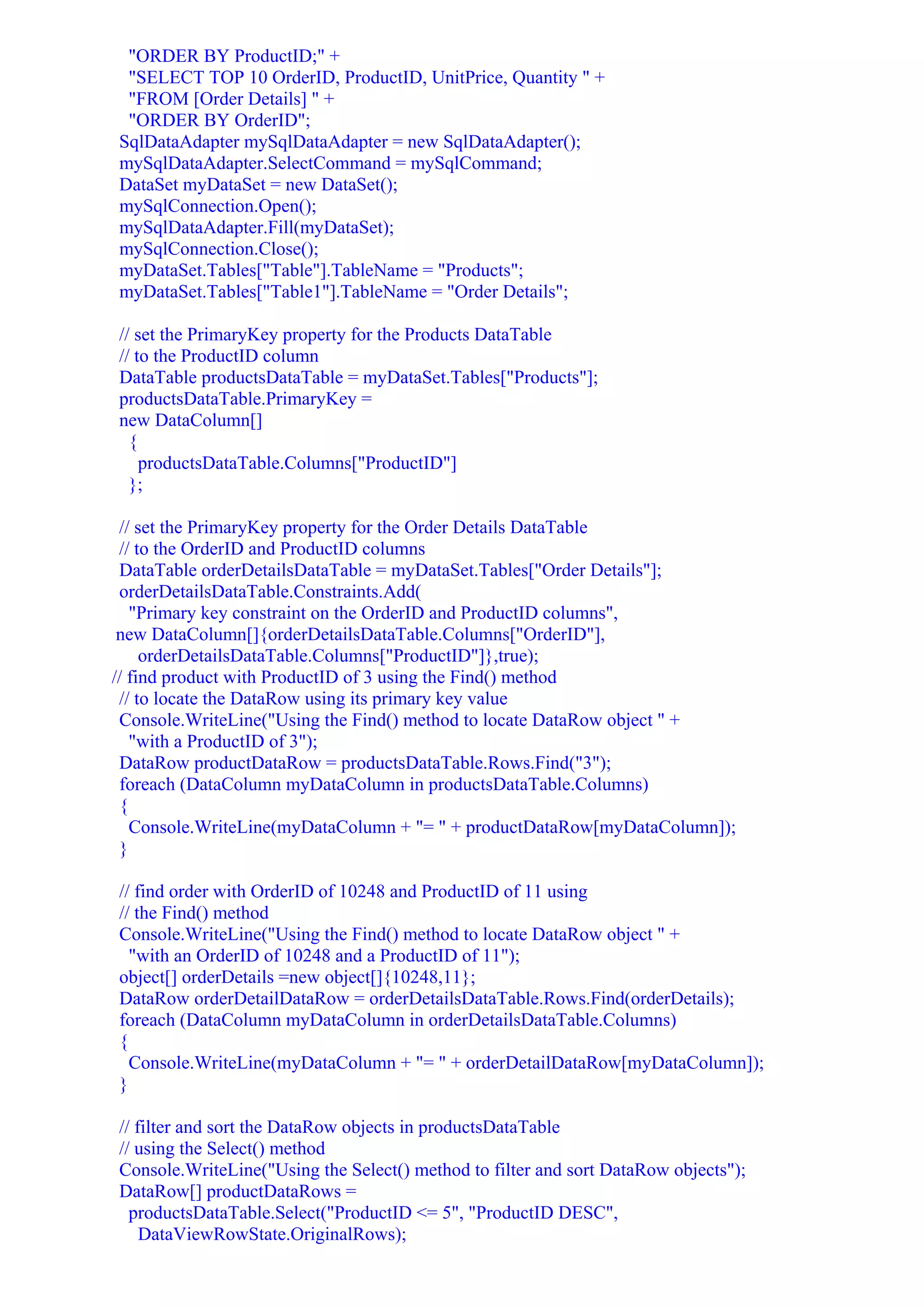 "ORDER BY ProductID;" +
 "SELECT TOP 10 OrderID, ProductID, UnitPrice, Quantity " +
 "FROM [Order Details] " +
 "ORDER BY OrderID";
SqlDataAdapter mySqlDataAdapter = new SqlDataAdapter();
mySqlDataAdapter.SelectCommand = mySqlCommand;
DataSet myDataSet = new DataSet();
mySqlConnection.Open();
mySqlDataAdapter.Fill(myDataSet);
mySqlConnection.Close();
myDataSet.Tables["Table"].TableName = "Products";
myDataSet.Tables["Table1"].TableName = "Order Details";

// set the PrimaryKey property for the Products DataTable
// to the ProductID column
DataTable productsDataTable = myDataSet.Tables["Products"];
productsDataTable.PrimaryKey =
new DataColumn[]
  {
    productsDataTable.Columns["ProductID"]
  };

 // set the PrimaryKey property for the Order Details DataTable
 // to the OrderID and ProductID columns
 DataTable orderDetailsDataTable = myDataSet.Tables["Order Details"];
 orderDetailsDataTable.Constraints.Add(
   "Primary key constraint on the OrderID and ProductID columns",
 new DataColumn[]{orderDetailsDataTable.Columns["OrderID"],
     orderDetailsDataTable.Columns["ProductID"]},true);
// find product with ProductID of 3 using the Find() method
 // to locate the DataRow using its primary key value
 Console.WriteLine("Using the Find() method to locate DataRow object " +
   "with a ProductID of 3");
 DataRow productDataRow = productsDataTable.Rows.Find("3");
 foreach (DataColumn myDataColumn in productsDataTable.Columns)
 {
   Console.WriteLine(myDataColumn + "= " + productDataRow[myDataColumn]);
 }

// find order with OrderID of 10248 and ProductID of 11 using
// the Find() method
Console.WriteLine("Using the Find() method to locate DataRow object " +
  "with an OrderID of 10248 and a ProductID of 11");
object[] orderDetails =new object[]{10248,11};
DataRow orderDetailDataRow = orderDetailsDataTable.Rows.Find(orderDetails);
foreach (DataColumn myDataColumn in orderDetailsDataTable.Columns)
{
  Console.WriteLine(myDataColumn + "= " + orderDetailDataRow[myDataColumn]);
}

// filter and sort the DataRow objects in productsDataTable
// using the Select() method
Console.WriteLine("Using the Select() method to filter and sort DataRow objects");
DataRow[] productDataRows =
  productsDataTable.Select("ProductID <= 5", "ProductID DESC",
    DataViewRowState.OriginalRows);
 