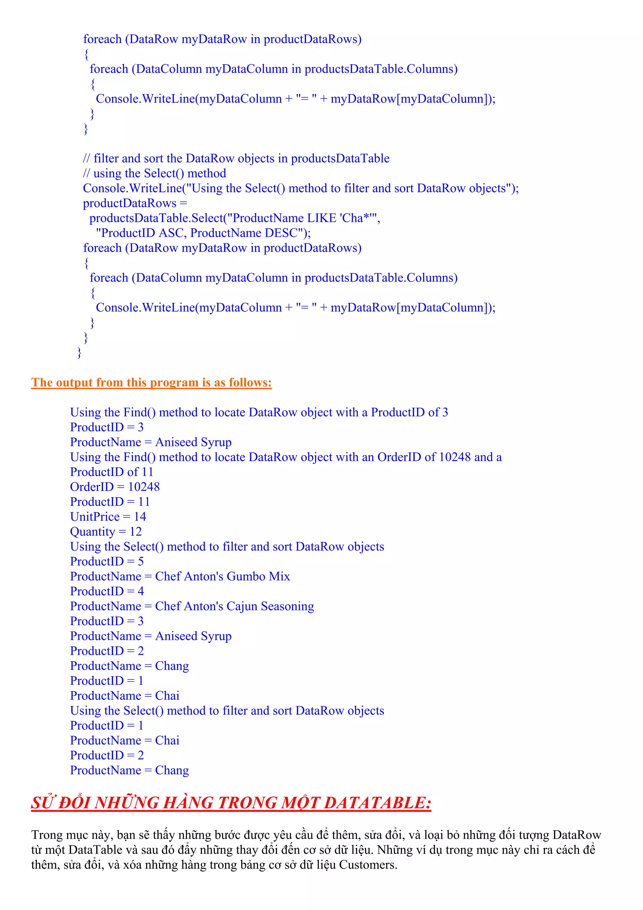 foreach (DataRow myDataRow in productDataRows)
            {
              foreach (DataColumn myDataColumn in productsDataTable.Columns)
              {
                Console.WriteLine(myDataColumn + "= " + myDataRow[myDataColumn]);
              }
            }

            // filter and sort the DataRow objects in productsDataTable
            // using the Select() method
            Console.WriteLine("Using the Select() method to filter and sort DataRow objects");
            productDataRows =
              productsDataTable.Select("ProductName LIKE 'Cha*'",
                "ProductID ASC, ProductName DESC");
            foreach (DataRow myDataRow in productDataRows)
            {
              foreach (DataColumn myDataColumn in productsDataTable.Columns)
              {
                Console.WriteLine(myDataColumn + "= " + myDataRow[myDataColumn]);
              }
            }
        }

The output from this program is as follows:

       Using the Find() method to locate DataRow object with a ProductID of 3
       ProductID = 3
       ProductName = Aniseed Syrup
       Using the Find() method to locate DataRow object with an OrderID of 10248 and a
       ProductID of 11
       OrderID = 10248
       ProductID = 11
       UnitPrice = 14
       Quantity = 12
       Using the Select() method to filter and sort DataRow objects
       ProductID = 5
       ProductName = Chef Anton's Gumbo Mix
       ProductID = 4
       ProductName = Chef Anton's Cajun Seasoning
       ProductID = 3
       ProductName = Aniseed Syrup
       ProductID = 2
       ProductName = Chang
       ProductID = 1
       ProductName = Chai
       Using the Select() method to filter and sort DataRow objects
       ProductID = 1
       ProductName = Chai
       ProductID = 2
       ProductName = Chang

SỬ ĐỔI NHỮNG HÀNG TRONG MỘT DATATABLE:
Trong mục này, bạn sẽ thấy những bước được yêu cầu để thêm, sửa đổi, và loại bỏ những đối tượng DataRow
từ một DataTable và sau đó đẩy những thay đổi đến cơ sở dữ liệu. Những ví dụ trong mục này chỉ ra cách để
thêm, sửa đổi, và xóa những hàng trong bảng cơ sở dữ liệu Customers.
 