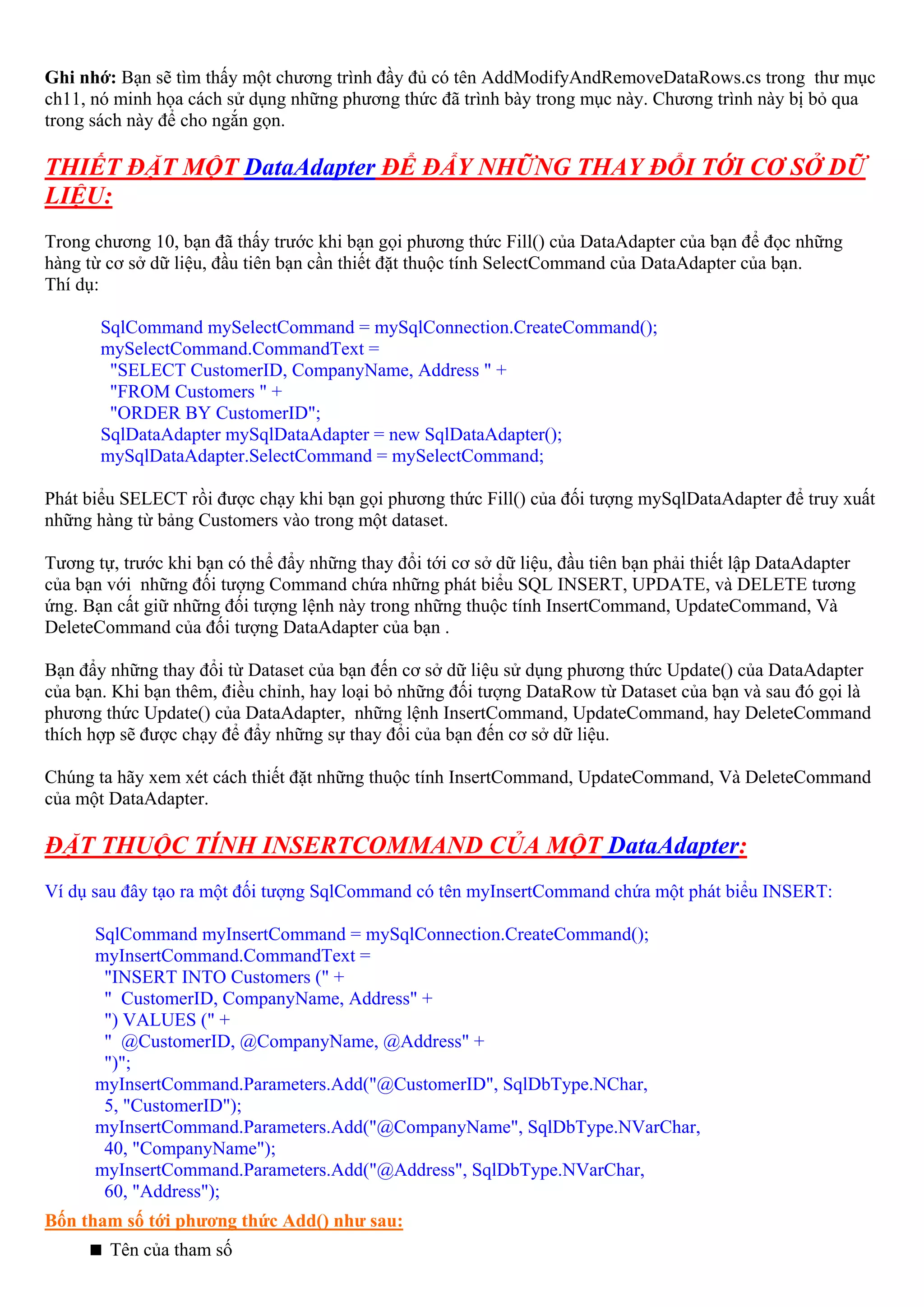 Ghi nhớ: Bạn sẽ tìm thấy một chương trình đầy đủ có tên AddModifyAndRemoveDataRows.cs trong thư mục
ch11, nó minh họa cách sử dụng những phương thức đã trình bày trong mục này. Chương trình này bị bỏ qua
trong sách này để cho ngắn gọn.

THIẾT ĐẶT MỘT DataAdapter ĐỂ ĐẨY NHỮNG THAY ĐỔI TỚI CƠ SỞ DỮ
LIỆU:
Trong chương 10, bạn đã thấy trước khi bạn gọi phương thức Fill() của DataAdapter của bạn để đọc những
hàng từ cơ sở dữ liệu, đầu tiên bạn cần thiết đặt thuộc tính SelectCommand của DataAdapter của bạn.
Thí dụ:

       SqlCommand mySelectCommand = mySqlConnection.CreateCommand();
       mySelectCommand.CommandText =
        "SELECT CustomerID, CompanyName, Address " +
        "FROM Customers " +
        "ORDER BY CustomerID";
       SqlDataAdapter mySqlDataAdapter = new SqlDataAdapter();
       mySqlDataAdapter.SelectCommand = mySelectCommand;

Phát biểu SELECT rồi được chạy khi bạn gọi phương thức Fill() của đối tượng mySqlDataAdapter để truy xuất
những hàng từ bảng Customers vào trong một dataset.

Tương tự, trước khi bạn có thể đẩy những thay đổi tới cơ sở dữ liệu, đầu tiên bạn phải thiết lập DataAdapter
của bạn với những đối tượng Command chứa những phát biểu SQL INSERT, UPDATE, và DELETE tương
ứng. Bạn cất giữ những đối tượng lệnh này trong những thuộc tính InsertCommand, UpdateCommand, Và
DeleteCommand của đối tượng DataAdapter của bạn .

Bạn đẩy những thay đổi từ Dataset của bạn đến cơ sở dữ liệu sử dụng phương thức Update() của DataAdapter
của bạn. Khi bạn thêm, điều chỉnh, hay loại bỏ những đối tượng DataRow từ Dataset của bạn và sau đó gọi là
phương thức Update() của DataAdapter, những lệnh InsertCommand, UpdateCommand, hay DeleteCommand
thích hợp sẽ được chạy để đẩy những sự thay đổi của bạn đến cơ sở dữ liệu.

Chúng ta hãy xem xét cách thiết đặt những thuộc tính InsertCommand, UpdateCommand, Và DeleteCommand
của một DataAdapter.

ĐẶT THUỘC TÍNH INSERTCOMMAND CỦA MỘT DataAdapter:
Ví dụ sau đây tạo ra một đối tượng SqlCommand có tên myInsertCommand chứa một phát biểu INSERT:

      SqlCommand myInsertCommand = mySqlConnection.CreateCommand();
      myInsertCommand.CommandText =
       "INSERT INTO Customers (" +
       " CustomerID, CompanyName, Address" +
       ") VALUES (" +
       " @CustomerID, @CompanyName, @Address" +
       ")";
      myInsertCommand.Parameters.Add("@CustomerID", SqlDbType.NChar,
       5, "CustomerID");
      myInsertCommand.Parameters.Add("@CompanyName", SqlDbType.NVarChar,
       40, "CompanyName");
      myInsertCommand.Parameters.Add("@Address", SqlDbType.NVarChar,
       60, "Address");
Bốn tham số tới phương thức Add() như sau:
        Tên của tham số
 