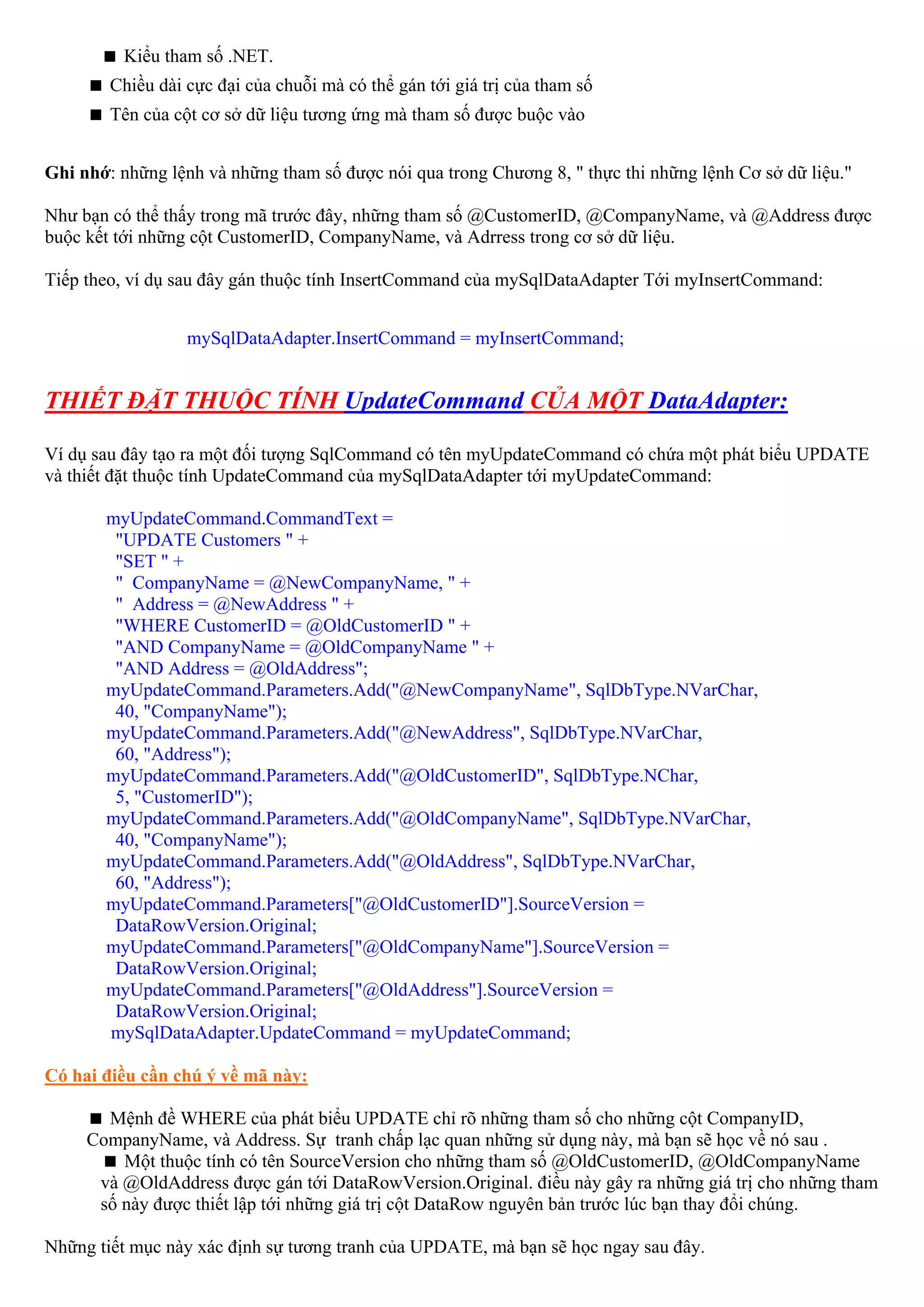 Kiểu tham số .NET.
        Chiều dài cực đại của chuỗi mà có thể gán tới giá trị của tham số
        Tên của cột cơ sở dữ liệu tương ứng mà tham số được buộc vào


Ghi nhớ: những lệnh và những tham số được nói qua trong Chương 8, " thực thi những lệnh Cơ sở dữ liệu."

Như bạn có thể thấy trong mã trước đây, những tham số @CustomerID, @CompanyName, và @Address được
buộc kết tới những cột CustomerID, CompanyName, và Adrress trong cơ sở dữ liệu.

Tiếp theo, ví dụ sau đây gán thuộc tính InsertCommand của mySqlDataAdapter Tới myInsertCommand:


                  mySqlDataAdapter.InsertCommand = myInsertCommand;


THIẾT ĐẶT THUỘC TÍNH UpdateCommand CỦA MỘT DataAdapter:

Ví dụ sau đây tạo ra một đối tượng SqlCommand có tên myUpdateCommand có chứa một phát biểu UPDATE
và thiết đặt thuộc tính UpdateCommand của mySqlDataAdapter tới myUpdateCommand:

       myUpdateCommand.CommandText =
        "UPDATE Customers " +
        "SET " +
        " CompanyName = @NewCompanyName, " +
        " Address = @NewAddress " +
        "WHERE CustomerID = @OldCustomerID " +
        "AND CompanyName = @OldCompanyName " +
        "AND Address = @OldAddress";
       myUpdateCommand.Parameters.Add("@NewCompanyName", SqlDbType.NVarChar,
        40, "CompanyName");
       myUpdateCommand.Parameters.Add("@NewAddress", SqlDbType.NVarChar,
        60, "Address");
       myUpdateCommand.Parameters.Add("@OldCustomerID", SqlDbType.NChar,
        5, "CustomerID");
       myUpdateCommand.Parameters.Add("@OldCompanyName", SqlDbType.NVarChar,
        40, "CompanyName");
       myUpdateCommand.Parameters.Add("@OldAddress", SqlDbType.NVarChar,
        60, "Address");
       myUpdateCommand.Parameters["@OldCustomerID"].SourceVersion =
        DataRowVersion.Original;
       myUpdateCommand.Parameters["@OldCompanyName"].SourceVersion =
        DataRowVersion.Original;
       myUpdateCommand.Parameters["@OldAddress"].SourceVersion =
        DataRowVersion.Original;
       mySqlDataAdapter.UpdateCommand = myUpdateCommand;

Có hai điều cần chú ý về mã này:

       Mệnh đề WHERE của phát biểu UPDATE chỉ rõ những tham số cho những cột CompanyID,
     CompanyName, và Address. Sự tranh chấp lạc quan những sử dụng này, mà bạn sẽ học về nó sau .
         Một thuộc tính có tên SourceVersion cho những tham số @OldCustomerID, @OldCompanyName
      và @OldAddress được gán tới DataRowVersion.Original. điều này gây ra những giá trị cho những tham
      số này được thiết lập tới những giá trị cột DataRow nguyên bản trước lúc bạn thay đổi chúng.

Những tiết mục này xác định sự tương tranh của UPDATE, mà bạn sẽ học ngay sau đây.
 