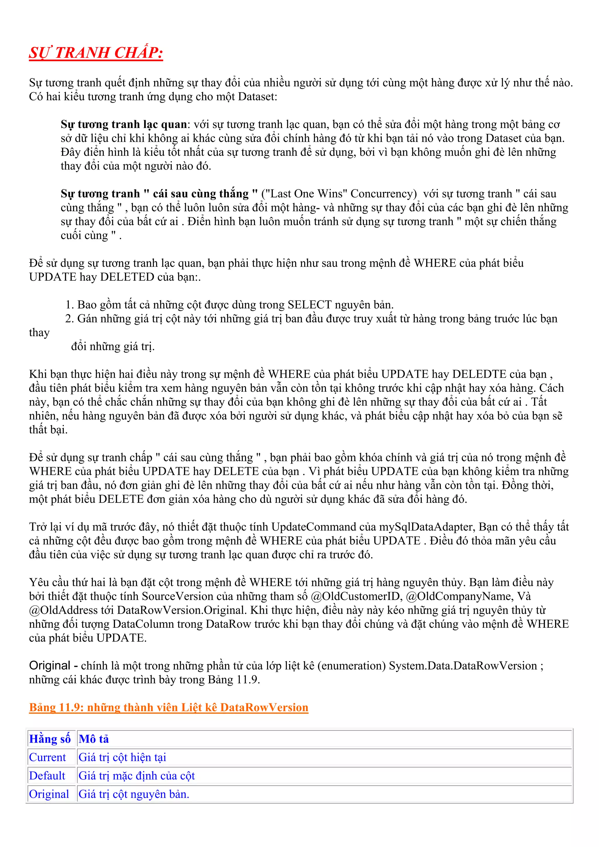 SỰ TRANH CHẤP:
Sự tương tranh quết định những sự thay đổi của nhiều người sử dụng tới cùng một hàng được xử lý như thế nào.
Có hai kiểu tương tranh ứng dụng cho một Dataset:

       Sự tương tranh lạc quan: với sự tương tranh lạc quan, bạn có thể sửa đổi một hàng trong một bảng cơ
       sở dữ liệu chỉ khi không ai khác cùng sửa đổi chính hàng đó từ khi bạn tải nó vào trong Dataset của bạn.
       Đây điển hình là kiểu tốt nhất của sự tương tranh để sử dụng, bởi vì bạn không muốn ghi đè lên những
       thay đổi của một người nào đó.

       Sự tương tranh " cái sau cùng thắng " ("Last One Wins" Concurrency) với sự tương tranh " cái sau
       cùng thắng " , bạn có thể luôn luôn sửa đổi một hàng- và những sự thay đổi của các bạn ghi đè lên những
       sự thay đổi của bất cứ ai . Điển hình bạn luôn muốn tránh sử dụng sự tương tranh " một sự chiến thắng
       cuối cùng " .

Để sử dụng sự tương tranh lạc quan, bạn phải thực hiện như sau trong mệnh đề WHERE của phát biểu
UPDATE hay DELETED của bạn:.

       1. Bao gồm tất cả những cột được dùng trong SELECT nguyên bản.
       2. Gán những giá trị cột này tới những giá trị ban đầu được truy xuất từ hàng trong bảng truớc lúc bạn
thay
          đổi những giá trị.

Khi bạn thực hiện hai điều này trong sự mệnh đề WHERE của phát biểu UPDATE hay DELEDTE của bạn ,
đầu tiên phát biểu kiểm tra xem hàng nguyên bản vẫn còn tồn tại không trước khi cập nhật hay xóa hàng. Cách
này, bạn có thể chắc chắn những sự thay đổi của bạn không ghi đè lên những sự thay đổi của bất cứ ai . Tất
nhiên, nếu hàng nguyên bản đã được xóa bởi người sử dụng khác, và phát biểu cập nhật hay xóa bỏ của bạn sẽ
thất bại.

Để sử dụng sự tranh chấp " cái sau cùng thắng " , bạn phải bao gồm khóa chính và giá trị của nó trong mệnh đề
WHERE của phát biểu UPDATE hay DELETE của bạn . Vì phát biểu UPDATE của bạn không kiểm tra những
giá trị ban đầu, nó đơn giản ghi đè lên những thay đổi của bất cứ ai nếu như hàng vẫn còn tồn tại. Đồng thời,
một phát biểu DELETE đơn giản xóa hàng cho dù người sử dụng khác đã sửa đổi hàng đó.

Trở lại ví dụ mã trước đây, nó thiết đặt thuộc tính UpdateCommand của mySqlDataAdapter, Bạn có thể thấy tất
cả những cột đều được bao gồm trong mệnh đề WHERE của phát biểu UPDATE . Điều đó thỏa mãn yêu cầu
đầu tiên của việc sử dụng sự tương tranh lạc quan được chỉ ra trước đó.

Yêu cầu thứ hai là bạn đặt cột trong mệnh đề WHERE tới những giá trị hàng nguyên thủy. Bạn làm điều này
bởi thiết đặt thuộc tính SourceVersion của những tham số @OldCustomerID, @OldCompanyName, Và
@OldAddress tới DataRowVersion.Original. Khi thực hiện, điều này này kéo những giá trị nguyên thủy từ
những đối tượng DataColumn trong DataRow trước khi bạn thay đổi chúng và đặt chúng vào mệnh đề WHERE
của phát biểu UPDATE.

Original - chính là một trong những phần tử của lớp liệt kê (enumeration) System.Data.DataRowVersion ;
những cái khác được trình bày trong Bảng 11.9.

Bảng 11.9: những thành viên Liệt kê DataRowVersion

Hằng số Mô tả
Current    Giá trị cột hiện tại
Default    Giá trị mặc định của cột
Original Giá trị cột nguyên bản.
 