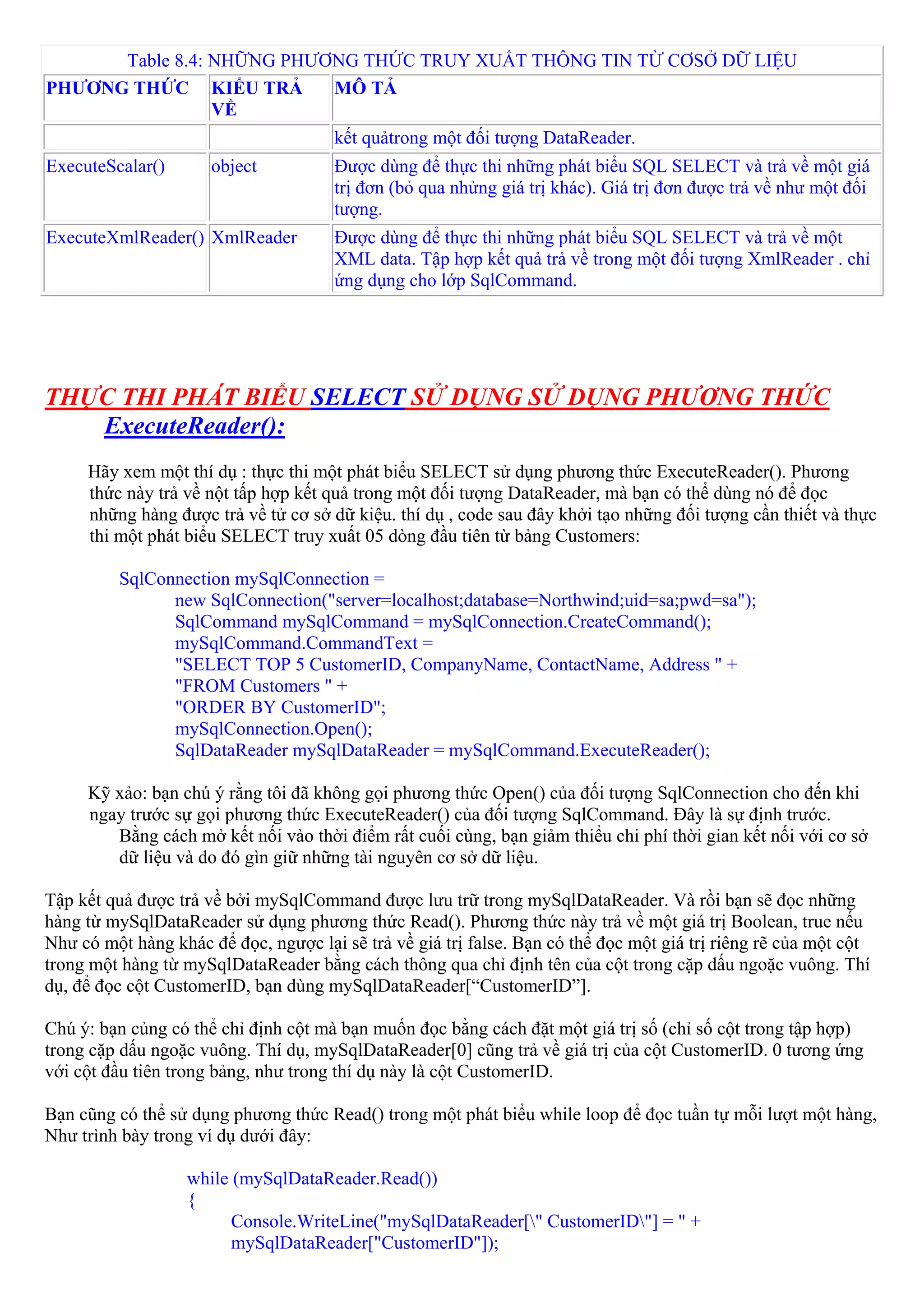 Table 8.4: NHỮNG PHƯƠNG THỨC TRUY XUẤT THÔNG TIN TỪ CƠSỞ DỮ LIỆU
PHƯƠNG THỨC KIỂU TRẢ       MÔ TẢ
                 VỀ
                                      kết quảtrong một đối tượng DataReader.
ExecuteScalar()       object          Được dùng để thực thi những phát biểu SQL SELECT và trả về một giá
                                      trị đơn (bỏ qua nhửng giá trị khác). Giá trị đơn được trả về như một đối
                                      tượng.
ExecuteXmlReader() XmlReader          Được dùng để thực thi những phát biểu SQL SELECT và trả về một
                                      XML data. Tập hợp kết quả trả về trong một đối tượng XmlReader . chỉ
                                      ứng dụng cho lớp SqlCommand.




THỰC THI PHÁT BIỂU SELECT SỬ DỤNG SỬ DỤNG PHƯƠNG THỨC
   ExecuteReader():
     Hãy xem một thí dụ : thực thi một phát biểu SELECT sử dụng phương thức ExecuteReader(). Phương
     thức này trả về nột tấp hợp kết quả trong một đối tượng DataReader, mà bạn có thể dùng nó để đọc
     những hàng được trả về tử cơ sở dữ kiệu. thí dụ , code sau đây khởi tạo những đối tượng cần thiết và thực
     thi một phát biểu SELECT truy xuất 05 dòng đầu tiên từ bảng Customers:

          SqlConnection mySqlConnection =
                new SqlConnection("server=localhost;database=Northwind;uid=sa;pwd=sa");
                SqlCommand mySqlCommand = mySqlConnection.CreateCommand();
                mySqlCommand.CommandText =
                "SELECT TOP 5 CustomerID, CompanyName, ContactName, Address " +
                "FROM Customers " +
                "ORDER BY CustomerID";
                mySqlConnection.Open();
                SqlDataReader mySqlDataReader = mySqlCommand.ExecuteReader();

     Kỹ xảo: bạn chú ý rằng tôi đã không gọi phương thức Open() của đối tượng SqlConnection cho đến khi
     ngay trước sự gọi phương thức ExecuteReader() của đối tượng SqlCommand. Đây là sự định trước.
        Bằng cách mở kết nối vào thời điểm rất cuối cùng, bạn giảm thiểu chi phí thời gian kết nối với cơ sở
        dữ liệu và do đó gìn giữ những tài nguyên cơ sở dữ liệu.

Tập kết quả được trả về bởi mySqlCommand được lưu trữ trong mySqlDataReader. Và rồi bạn sẽ đọc những
hàng từ mySqlDataReader sử dụng phương thức Read(). Phương thức này trả về một giá trị Boolean, true nếu
Như có một hàng khác để đọc, ngược lại sẽ trả về giá trị false. Bạn có thể đọc một giá trị riêng rẽ của một cột
trong một hàng từ mySqlDataReader bằng cách thông qua chỉ định tên của cột trong cặp dấu ngoặc vuông. Thí
dụ, để đọc cột CustomerID, bạn dùng mySqlDataReader[“CustomerID”].

Chú ý: bạn củng có thể chỉ định cột mà bạn muốn đọc bằng cách đặt một giá trị số (chỉ số cột trong tập hợp)
trong cặp dấu ngoặc vuông. Thí dụ, mySqlDataReader[0] cũng trả về giá trị của cột CustomerID. 0 tương ứng
với cột đầu tiên trong bảng, như trong thí dụ này là cột CustomerID.

Bạn cũng có thể sử dụng phương thức Read() trong một phát biểu while loop để đọc tuần tự mỗi lượt một hàng,
Như trình bày trong ví dụ dưới đây:

                   while (mySqlDataReader.Read())
                   {
                         Console.WriteLine("mySqlDataReader[" CustomerID"] = " +
                         mySqlDataReader["CustomerID"]);
 