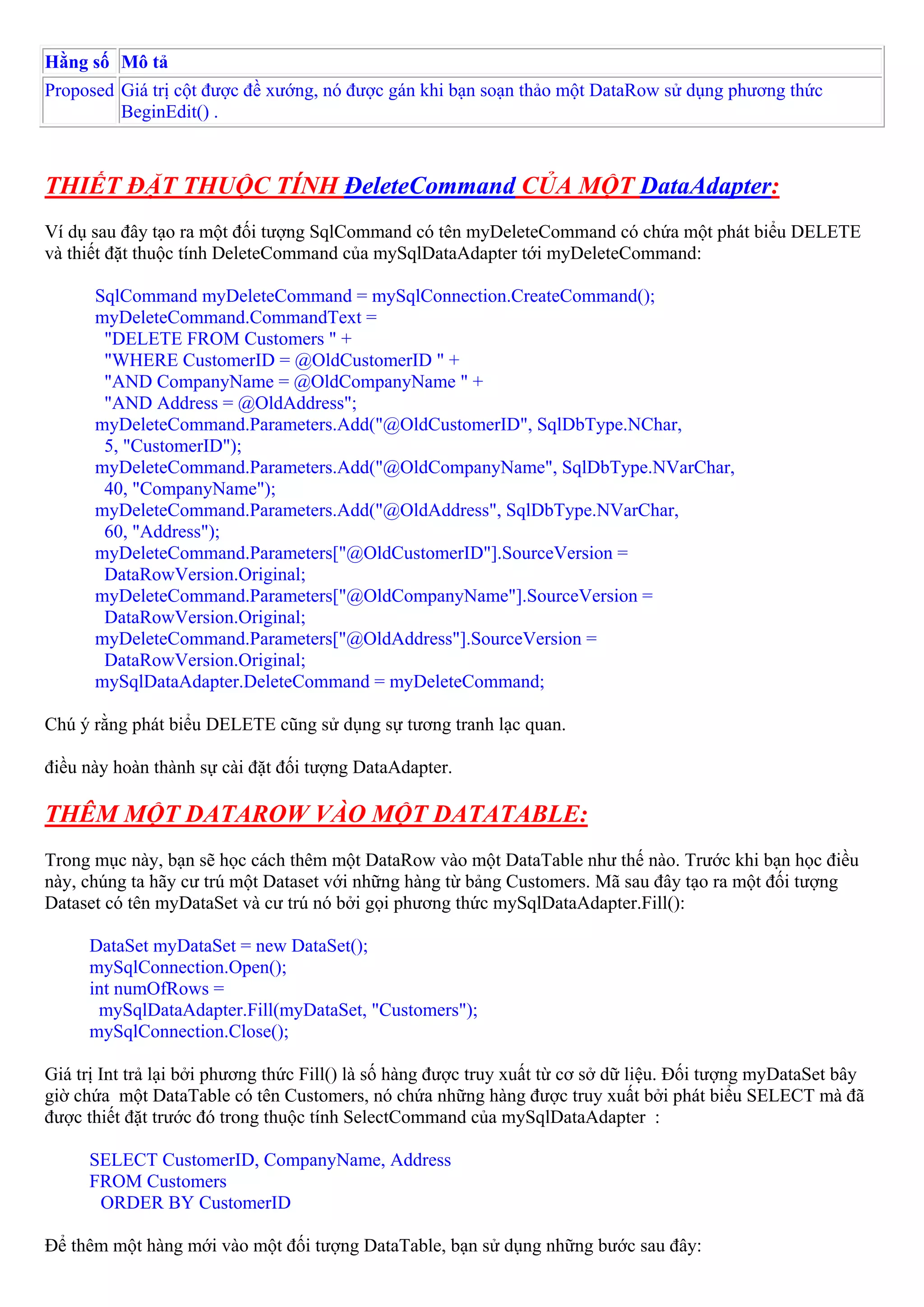 Hằng số Mô tả
Proposed Giá trị cột được đề xướng, nó được gán khi bạn soạn thảo một DataRow sử dụng phương thức
         BeginEdit() .



THIẾT ĐẶT THUỘC TÍNH ĐeleteCommand CỦA MỘT DataAdapter:
Ví dụ sau đây tạo ra một đối tượng SqlCommand có tên myDeleteCommand có chứa một phát biểu DELETE
và thiết đặt thuộc tính DeleteCommand của mySqlDataAdapter tới myDeleteCommand:

      SqlCommand myDeleteCommand = mySqlConnection.CreateCommand();
      myDeleteCommand.CommandText =
       "DELETE FROM Customers " +
       "WHERE CustomerID = @OldCustomerID " +
       "AND CompanyName = @OldCompanyName " +
       "AND Address = @OldAddress";
      myDeleteCommand.Parameters.Add("@OldCustomerID", SqlDbType.NChar,
       5, "CustomerID");
      myDeleteCommand.Parameters.Add("@OldCompanyName", SqlDbType.NVarChar,
       40, "CompanyName");
      myDeleteCommand.Parameters.Add("@OldAddress", SqlDbType.NVarChar,
       60, "Address");
      myDeleteCommand.Parameters["@OldCustomerID"].SourceVersion =
       DataRowVersion.Original;
      myDeleteCommand.Parameters["@OldCompanyName"].SourceVersion =
       DataRowVersion.Original;
      myDeleteCommand.Parameters["@OldAddress"].SourceVersion =
       DataRowVersion.Original;
      mySqlDataAdapter.DeleteCommand = myDeleteCommand;

Chú ý rằng phát biểu DELETE cũng sử dụng sự tương tranh lạc quan.

điều này hoàn thành sự cài đặt đối tượng DataAdapter.

THÊM MỘT DATAROW VÀO MỘT DATATABLE:
Trong mục này, bạn sẽ học cách thêm một DataRow vào một DataTable như thế nào. Trước khi bạn học điều
này, chúng ta hãy cư trú một Dataset với những hàng từ bảng Customers. Mã sau đây tạo ra một đối tượng
Dataset có tên myDataSet và cư trú nó bởi gọi phương thức mySqlDataAdapter.Fill():

      DataSet myDataSet = new DataSet();
      mySqlConnection.Open();
      int numOfRows =
       mySqlDataAdapter.Fill(myDataSet, "Customers");
      mySqlConnection.Close();

Giá trị Int trả lại bởi phương thức Fill() là số hàng được truy xuất từ cơ sở dữ liệu. Đối tượng myDataSet bây
giờ chứa một DataTable có tên Customers, nó chứa những hàng được truy xuất bởi phát biểu SELECT mà đã
được thiết đặt trước đó trong thuộc tính SelectCommand của mySqlDataAdapter :

      SELECT CustomerID, CompanyName, Address
      FROM Customers
       ORDER BY CustomerID

Để thêm một hàng mới vào một đối tượng DataTable, bạn sử dụng những bước sau đây:
 