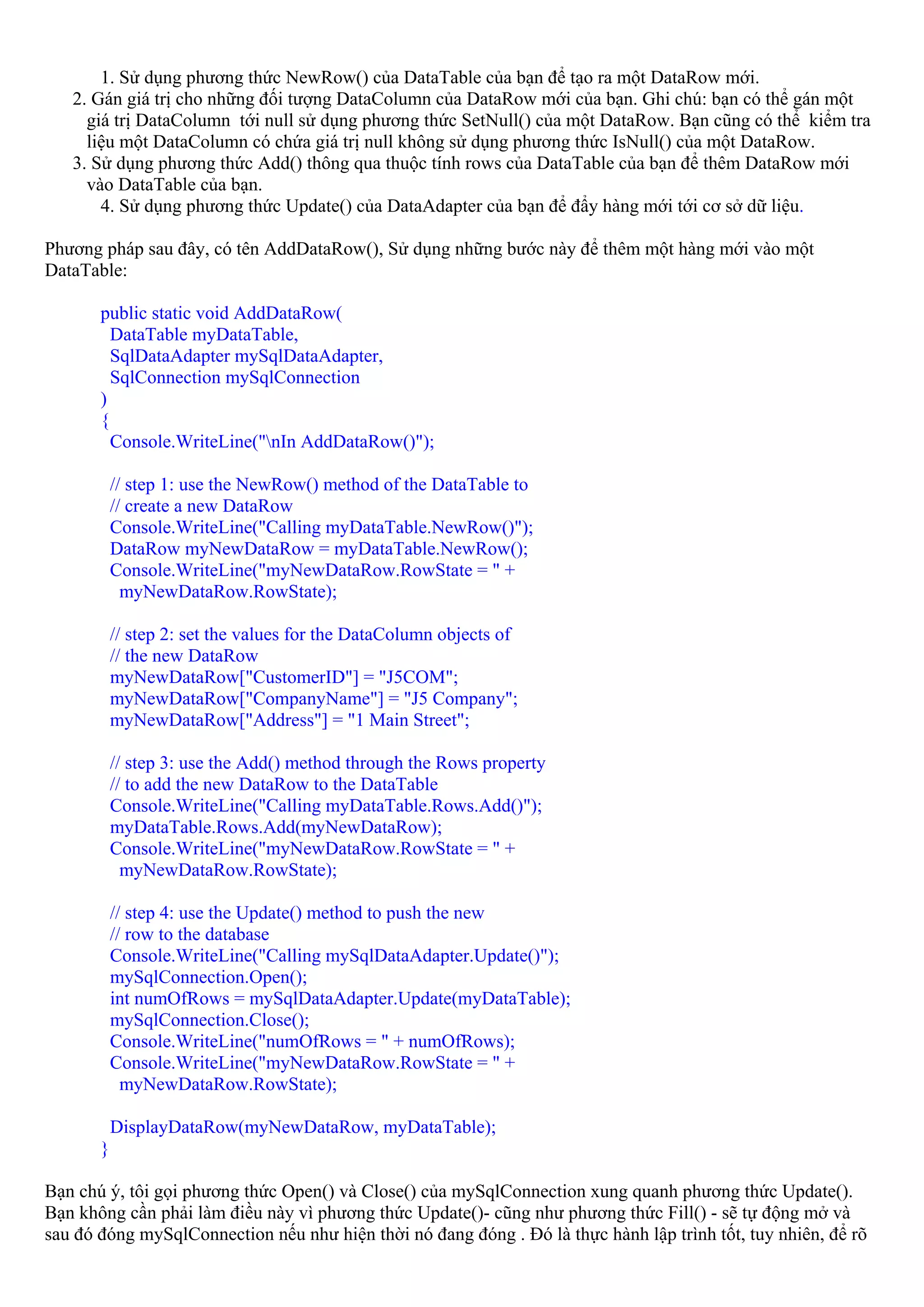1. Sử dụng phương thức NewRow() của DataTable của bạn để tạo ra một DataRow mới.
   2. Gán giá trị cho những đối tượng DataColumn của DataRow mới của bạn. Ghi chú: bạn có thể gán một
     giá trị DataColumn tới null sử dụng phương thức SetNull() của một DataRow. Bạn cũng có thể kiểm tra
     liệu một DataColumn có chứa giá trị null không sử dụng phương thức IsNull() của một DataRow.
   3. Sử dụng phương thức Add() thông qua thuộc tính rows của DataTable của bạn để thêm DataRow mới
     vào DataTable của bạn.
       4. Sử dụng phương thức Update() của DataAdapter của bạn để đẩy hàng mới tới cơ sở dữ liệu.

Phương pháp sau đây, có tên AddDataRow(), Sử dụng những bước này để thêm một hàng mới vào một
DataTable:

       public static void AddDataRow(
         DataTable myDataTable,
         SqlDataAdapter mySqlDataAdapter,
         SqlConnection mySqlConnection
       )
       {
         Console.WriteLine("nIn AddDataRow()");

           // step 1: use the NewRow() method of the DataTable to
           // create a new DataRow
           Console.WriteLine("Calling myDataTable.NewRow()");
           DataRow myNewDataRow = myDataTable.NewRow();
           Console.WriteLine("myNewDataRow.RowState = " +
             myNewDataRow.RowState);

           // step 2: set the values for the DataColumn objects of
           // the new DataRow
           myNewDataRow["CustomerID"] = "J5COM";
           myNewDataRow["CompanyName"] = "J5 Company";
           myNewDataRow["Address"] = "1 Main Street";

           // step 3: use the Add() method through the Rows property
           // to add the new DataRow to the DataTable
           Console.WriteLine("Calling myDataTable.Rows.Add()");
           myDataTable.Rows.Add(myNewDataRow);
           Console.WriteLine("myNewDataRow.RowState = " +
             myNewDataRow.RowState);

           // step 4: use the Update() method to push the new
           // row to the database
           Console.WriteLine("Calling mySqlDataAdapter.Update()");
           mySqlConnection.Open();
           int numOfRows = mySqlDataAdapter.Update(myDataTable);
           mySqlConnection.Close();
           Console.WriteLine("numOfRows = " + numOfRows);
           Console.WriteLine("myNewDataRow.RowState = " +
             myNewDataRow.RowState);

           DisplayDataRow(myNewDataRow, myDataTable);
       }

Bạn chú ý, tôi gọi phương thức Open() và Close() của mySqlConnection xung quanh phương thức Update().
Bạn không cần phải làm điều này vì phương thức Update()- cũng như phương thức Fill() - sẽ tự động mở và
sau đó đóng mySqlConnection nếu như hiện thời nó đang đóng . Đó là thực hành lập trình tốt, tuy nhiên, để rõ
 